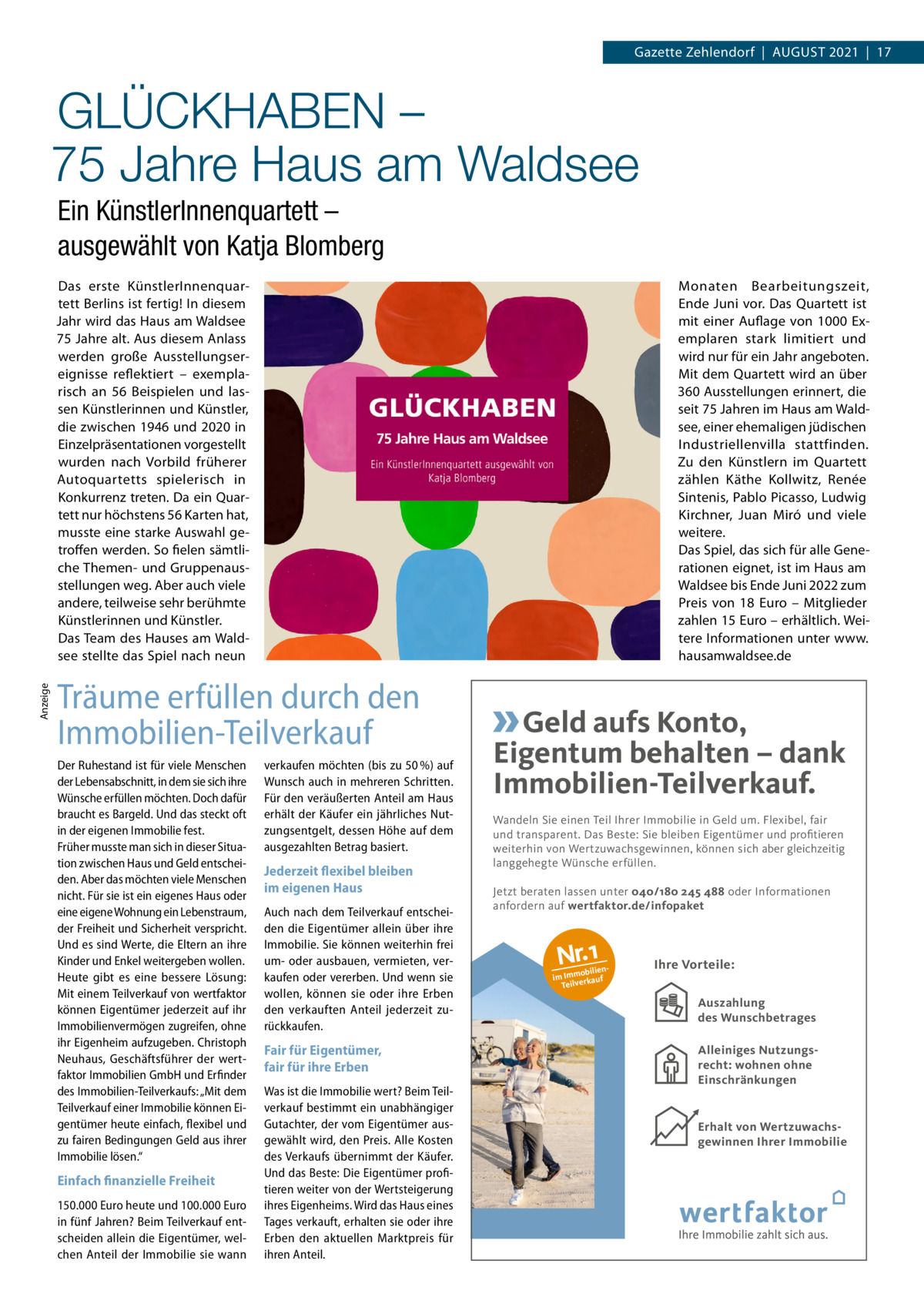 Gazette Zehlendorf  |  August 2021  |  17  GLÜCKHABEN – 75 Jahre Haus am Waldsee Ein KünstlerInnenquartett – ausgewählt von Katja Blomberg  Anzeige  Das erste KünstlerInnenquartett Berlins ist fertig! In diesem Jahr wird das Haus am Waldsee 75 Jahre alt. Aus diesem Anlass werden große Ausstellungsereignisse reflektiert – exemplarisch an 56  Beispielen und lassen Künstlerinnen und Künstler, die zwischen 1946 und 2020 in Einzelpräsentationen vorgestellt wurden nach Vorbild früherer Autoquartetts spielerisch in Konkurrenz treten. Da ein Quartett nur höchstens 56 Karten hat, musste eine starke Auswahl getroffen werden. So fielen sämtliche Themen- und Gruppenausstellungen weg. Aber auch viele andere, teilweise sehr berühmte Künstlerinnen und Künstler. Das Team des Hauses am Waldsee stellte das Spiel nach neun  Monaten Bearbeitungszeit, Ende Juni vor. Das Quartett ist mit einer Auflage von 1000  Exemplaren stark limitiert und wird nur für ein Jahr angeboten. Mit dem Quartett wird an über 360 Ausstellungen erinnert, die seit 75 Jahren im Haus am Waldsee, einer ehemaligen jüdischen Industriellenvilla stattfinden. Zu den Künstlern im Quartett zählen Käthe Kollwitz, Renée Sintenis, Pablo Picasso, Ludwig Kirchner, Juan Miró und viele weitere. Das Spiel, das sich für alle Generationen eignet, ist im Haus am Waldsee bis Ende Juni 2022 zum Preis von 18  Euro – Mitglieder zahlen 15 Euro – erhältlich. Weitere Informationen unter www. hausamwaldsee.de  Träume erfüllen durch den Immobilien-Teilverkauf Der Ruhestand ist für viele Menschen der Lebensabschnitt, in dem sie sich ihre Wünsche erfüllen möchten. Doch dafür braucht es Bargeld. Und das steckt oft in der eigenen Immobilie fest. Früher musste man sich in dieser Situation zwischen Haus und Geld entscheiden. Aber das möchten viele Menschen nicht. Für sie ist ein eigenes Haus oder eine eigene Wohnung ein Lebenstraum, der Freiheit und Sicherheit verspricht. Und es sind Werte, die Eltern an ihre Kinder und Enkel weitergeben wollen. Heute gibt es eine bessere Lösung: Mit einem Teilverkauf von wertfaktor können Eigentümer jederzeit auf ihr Immobilienvermögen zugreifen, ohne ihr Eigenheim aufzugeben. Christoph Neuhaus, Geschäftsführer der wertfaktor Immobilien GmbH und Erfinder des Immobilien-Teilverkaufs: „Mit dem Teilverkauf einer Immobilie können Eigentümer heute einfach, flexibel und zu fairen Bedingungen Geld aus ihrer Immobilie lösen.“  Einfach finanzielle Freiheit 150.000 Euro heute und 100.000 Euro in fünf Jahren? Beim Teilverkauf entscheiden allein die Eigentümer, welchen Anteil der Immobilie sie wann  verkaufen möchten (bis zu 50 %) auf Wunsch auch in mehreren Schritten. Für den veräußerten Anteil am Haus erhält der Käufer ein jährliches Nutzungsentgelt, dessen Höhe auf dem ausgezahlten Betrag basiert.  Jederzeit flexibel bleiben im eigenen Haus Auch nach dem Teilverkauf entscheiden die Eigentümer allein über ihre Immobilie. Sie können weiterhin frei um- oder ausbauen, vermieten, verkaufen oder vererben. Und wenn sie wollen, können sie oder ihre Erben den verkauften Anteil jederzeit zurückkaufen.  Geld aufs Konto, Eigentum behalten – dank Immobilien-Teilverkauf. Wandeln Sie einen Teil Ihrer Immobilie in Geld um. Flexibel, fair und transparent. Das Beste: Sie bleiben Eigentümer und profitieren weiterhin von Wertzuwachsgewinnen, können sich aber gleichzeitig langgehegte Wünsche erfüllen. Jetzt beraten lassen unter 040/180 245 488 oder Informationen anfordern auf wertfaktor.de/infopaket  Nr.1  obilien im Imm rkauf Teilve  Ihre Vorteile: Auszahlung des Wunschbetrages Auszahlung  Fair für Eigentümer, fair für ihre Erben Was ist die Immobilie wert? Beim Teilverkauf bestimmt ein unabhängiger Gutachter, der vom Eigentümer ausgewählt wird, den Preis. Alle Kosten des Verkaufs übernimmt der Käufer. Und das Beste: Die Eigentümer profitieren weiter von der Wertsteigerung ihres Eigenheims. Wird das Haus eines Tages verkauft, erhalten sie oder ihre Erben den aktuellen Marktpreis für ihren Anteil.  Allgemeines Nutzungsrecht  Alleiniges Nutzungsrecht: wohnen ohne Einschränkungen  Erhalt von Wertzuwachsgewinnen Ihrer Immobilie Wertsteigerung