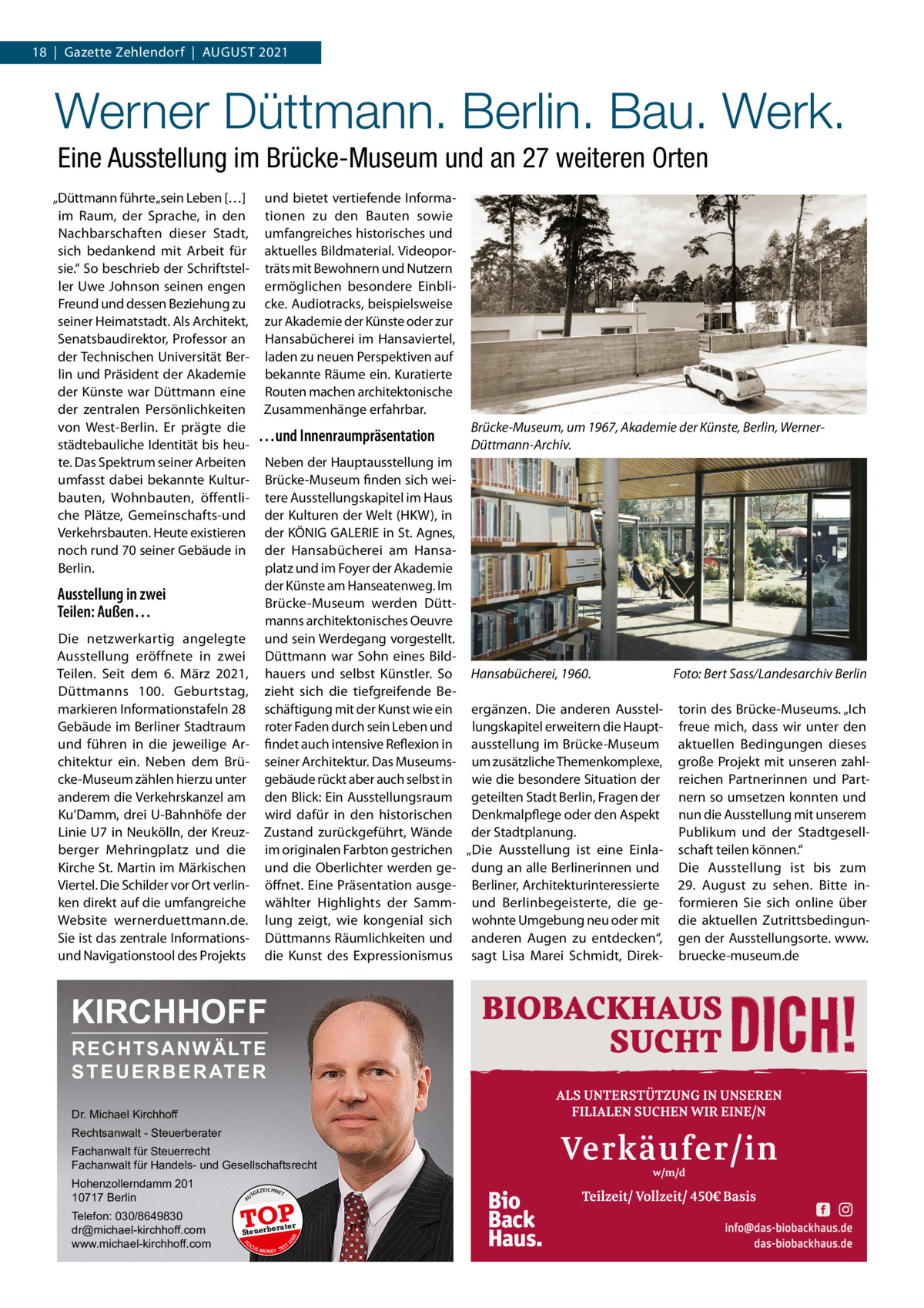 18  |  Gazette Zehlendorf  |  August 2021  Werner Düttmann. Berlin. Bau. Werk. Eine Ausstellung im Brücke-Museum und an 27 weiteren Orten „Düttmann führte „sein Leben […] im Raum, der Sprache, in den Nachbarschaften dieser Stadt, sich bedankend mit Arbeit für sie.“ So beschrieb der Schriftsteller Uwe Johnson seinen engen Freund und dessen Beziehung zu seiner Heimatstadt. Als Architekt, Senatsbaudirektor, Professor an der Technischen Universität Berlin und Präsident der Akademie der Künste war Düttmann eine der zentralen Persönlichkeiten von West-Berlin. Er prägte die städtebauliche Identität bis heute. Das Spektrum seiner Arbeiten umfasst dabei bekannte Kulturbauten, Wohnbauten, öffentliche Plätze, Gemeinschafts-und Verkehrsbauten. Heute existieren noch rund 70 seiner Gebäude in Berlin.  und bietet vertiefende Informationen zu den Bauten sowie umfangreiches historisches und aktuelles Bildmaterial. Videoporträts mit Bewohnern und Nutzern ermöglichen besondere Einblicke. Audiotracks, beispielsweise zur Akademie der Künste oder zur Hansabücherei im Hansaviertel, laden zu neuen Perspektiven auf bekannte Räume ein. Kuratierte Routen machen architektonische Zusammenhänge erfahrbar.  …und Innenraumpräsentation  Neben der Hauptausstellung im Brücke-Museum finden sich weitere Ausstellungskapitel im Haus der Kulturen der Welt (HKW), in der KÖNIG GALERIE in St. Agnes, der Hansabücherei am Hansaplatz und im Foyer der Akademie der Künste am Hanseatenweg. Im Brücke-Museum werden Düttmanns architektonisches Oeuvre und sein Werdegang vorgestellt. Düttmann war Sohn eines Bildhauers und selbst Künstler. So Hansabücherei, 1960. � Foto: Bert Sass/Landesarchiv Berlin zieht sich die tiefgreifende Beschäftigung mit der Kunst wie ein ergänzen. Die anderen Ausstel- torin des Brücke-Museums. „Ich roter Faden durch sein Leben und lungskapitel erweitern die Haupt- freue mich, dass wir unter den findet auch intensive Reflexion in ausstellung im Brücke-Museum aktuellen Bedingungen dieses seiner Architektur. Das Museums- um zusätzliche Themenkomplexe, große Projekt mit unseren zahlgebäude rückt aber auch selbst in wie die besondere Situation der reichen Partnerinnen und Partden Blick: Ein Ausstellungsraum geteilten Stadt Berlin, Fragen der nern so umsetzen konnten und wird dafür in den historischen Denkmalpflege oder den Aspekt nun die Ausstellung mit unserem Publikum und der StadtgesellZustand zurückgeführt, Wände der Stadtplanung. im originalen Farbton gestrichen „Die Ausstellung ist eine Einla- schaft teilen können.“ und die Oberlichter werden ge- dung an alle Berlinerinnen und Die Ausstellung ist bis zum öffnet. Eine Präsentation ausge- Berliner, Architekturinteressierte 29.  August zu sehen. Bitte inwählter Highlights der Samm- und Berlinbegeisterte, die ge- formieren Sie sich online über lung zeigt, wie kongenial sich wohnte Umgebung neu oder mit die aktuellen ZutrittsbedingunDüttmanns Räumlichkeiten und anderen Augen zu entdecken“, gen der Ausstellungsorte. www. die Kunst des Expressionismus sagt Lisa Marei Schmidt, Direk- bruecke-museum.de  Ausstellung in zwei Teilen: Außen… Die netzwerkartig angelegte Ausstellung eröffnete in zwei Teilen. Seit dem 6.  März 2021, Düttmanns 100.  Geburtstag, markieren Informationstafeln 28 Gebäude im Berliner Stadtraum und führen in die jeweilige Architektur ein. Neben dem Brücke-Museum zählen hierzu unter anderem die Verkehrskanzel am Ku’Damm, drei U-Bahnhöfe der Linie U7 in Neukölln, der Kreuzberger Mehringplatz und die Kirche St. Martin im Märkischen Viertel. Die Schilder vor Ort verlinken direkt auf die umfangreiche Website wernerduettmann.de. Sie ist das zentrale Informationsund Navigationstool des Projekts  KIRCHHOFF RECHTSANWÄLTE S T E U E R B E R AT E R Dr. Michael Kirchhoff Rechtsanwalt - Steuerberater Fachanwalt für Steuerrecht Fachanwalt für Handels- und Gesellschaftsrecht US  GEZ  EICHNET  TOP rater  FO CU S  08  Steuerbe  20  Telefon: 030/8649830 dr@michael-kirchhoff.com www.michael-kirchhoff.com  A  Hohenzollerndamm 201 10717 Berlin  Brücke-Museum, um 1967, Akademie der Künste, Berlin, WernerDüttmann-Archiv.  S -MONEY TE  T