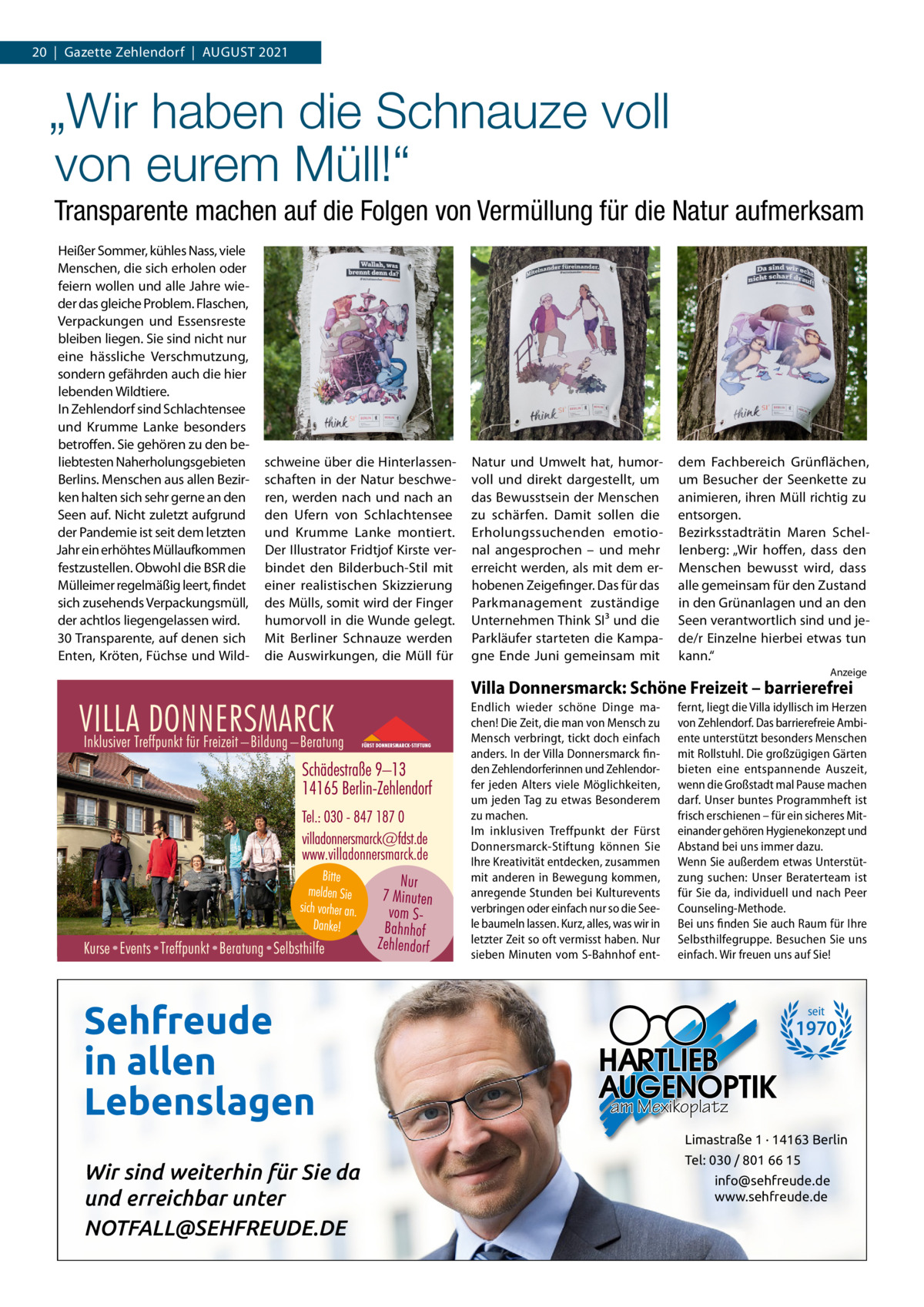 20  |  Gazette Zehlendorf  |  AuGuST 2021  „Wir haben die Schnauze voll von eurem Müll!“ Transparente machen auf die Folgen von Vermüllung für die Natur aufmerksam Heißer Sommer, kühles Nass, viele Menschen, die sich erholen oder feiern wollen und alle Jahre wieder das gleiche Problem. Flaschen, Verpackungen und Essensreste bleiben liegen. Sie sind nicht nur eine hässliche Verschmutzung, sondern gefährden auch die hier lebenden Wildtiere. In Zehlendorf sind Schlachtensee und Krumme Lanke besonders betroffen. Sie gehören zu den beliebtesten Naherholungsgebieten Berlins. Menschen aus allen Bezirken halten sich sehr gerne an den Seen auf. Nicht zuletzt aufgrund der Pandemie ist seit dem letzten Jahr ein erhöhtes Müllaufkommen festzustellen. Obwohl die BSR die Mülleimer regelmäßig leert, findet sich zusehends Verpackungsmüll, der achtlos liegengelassen wird. 30 Transparente, auf denen sich Enten, Kröten, Füchse und Wild schweine über die Hinterlassenschaften in der Natur beschweren, werden nach und nach an den ufern von Schlachtensee und Krumme Lanke montiert. Der Illustrator Fridtjof Kirste verbindet den Bilderbuch-Stil mit einer realistischen Skizzierung des Mülls, somit wird der Finger humorvoll in die Wunde gelegt. Mit Berliner Schnauze werden die Auswirkungen, die Müll für  Natur und umwelt hat, humorvoll und direkt dargestellt, um das Bewusstsein der Menschen zu schärfen. Damit sollen die Erholungssuchenden emotional angesprochen – und mehr erreicht werden, als mit dem erhobenen Zeigefinger. Das für das Parkmanagement zuständige unternehmen Think SI³ und die Parkläufer starteten die Kampagne Ende Juni gemeinsam mit  dem Fachbereich Grünflächen, um Besucher der Seenkette zu animieren, ihren Müll richtig zu entsorgen. Bezirksstadträtin Maren Schellenberg: „Wir hoffen, dass den Menschen bewusst wird, dass alle gemeinsam für den Zustand in den Grünanlagen und an den Seen verantwortlich sind und jede/r Einzelne hierbei etwas tun kann.“ Anzeige  Villa Donnersmarck: Schöne Freizeit – barrierefrei Endlich wieder schöne Dinge machen! Die Zeit, die man von Mensch zu Mensch verbringt, tickt doch einfach anders. In der Villa Donnersmarck finden Zehlendorferinnen und Zehlendorfer jeden Alters viele Möglichkeiten, um jeden Tag zu etwas Besonderem zu machen. Im inklusiven Treffpunkt der Fürst Donnersmarck-Stiftung können Sie Ihre Kreativität entdecken, zusammen mit anderen in Bewegung kommen, anregende Stunden bei Kulturevents verbringen oder einfach nur so die Seele baumeln lassen. Kurz, alles, was wir in letzter Zeit so oft vermisst haben. Nur sieben Minuten vom S-Bahnhof ent Sehfreude in allen Lebenslagen  fernt, liegt die Villa idyllisch im Herzen von Zehlendorf. Das barrierefreie Ambiente unterstützt besonders Menschen mit Rollstuhl. Die großzügigen Gärten bieten eine entspannende Auszeit, wenn die Großstadt mal Pause machen darf. Unser buntes Programmheft ist frisch erschienen – für ein sicheres Miteinander gehören Hygienekonzept und Abstand bei uns immer dazu. Wenn Sie außerdem etwas Unterstützung suchen: Unser Beraterteam ist für Sie da, individuell und nach Peer Counseling-Methode. Bei uns finden Sie auch Raum für Ihre Selbsthilfegruppe. Besuchen Sie uns einfach. Wir freuen uns auf Sie!  seit  1970  am Mexikoplatz Limastraße 1 · 14163 Berlin  Wir sind weiterhin für Sie da und erreichbar unter NOTFALL@SEHFREUDE.DE  Tel: 030 / 801 66 15 info@sehfreude.de www.sehfreude.de