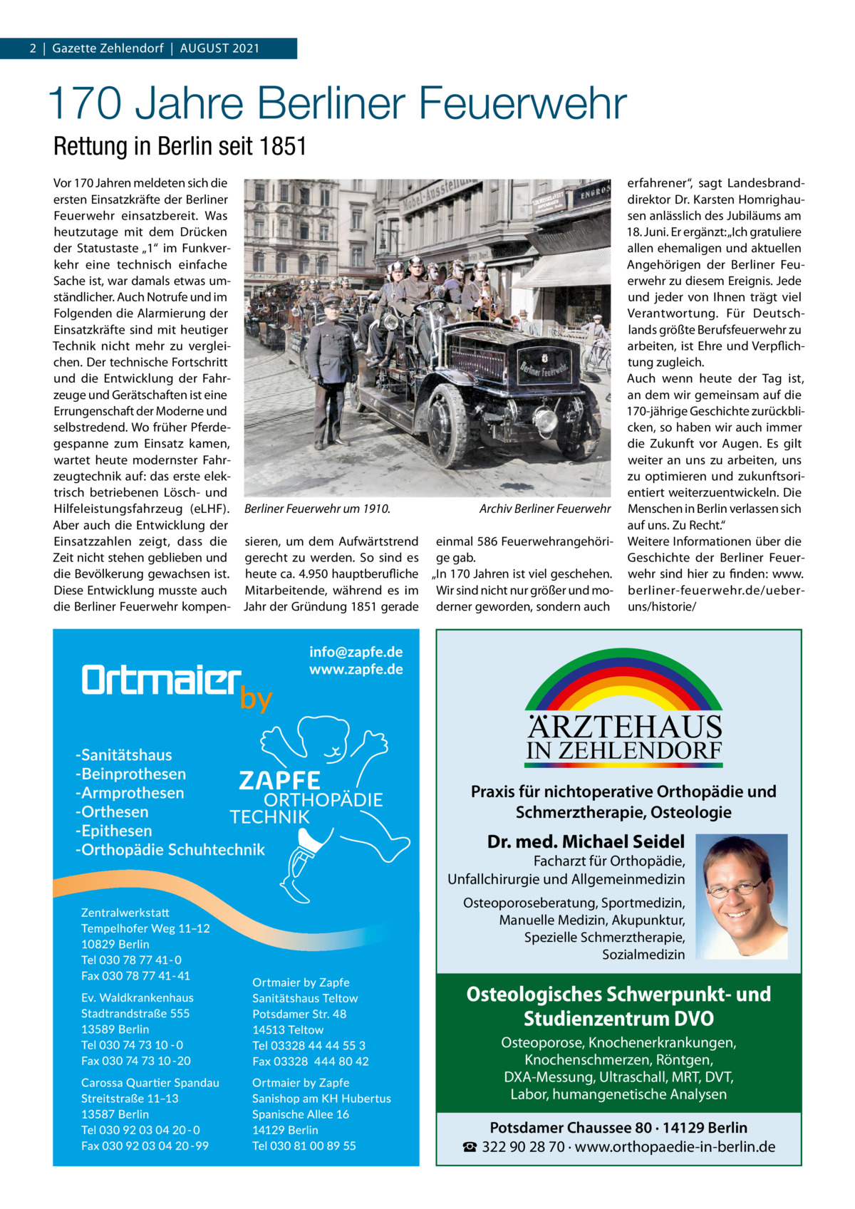 2  |  Gazette Zehlendorf  |  August 2021  170 Jahre Berliner Feuerwehr Rettung in Berlin seit 1851 Vor 170 Jahren meldeten sich die erfahrener“, sagt Landesbrandersten Einsatzkräfte der Berliner direktor Dr. Karsten HomrighauFeuerwehr einsatzbereit. Was sen anlässlich des Jubiläums am 18. Juni. Er ergänzt: „Ich gratuliere heutzutage mit dem Drücken allen ehemaligen und aktuellen der Statustaste „1“ im Funkverkehr eine technisch einfache Angehörigen der Berliner FeuSache ist, war damals etwas umerwehr zu diesem Ereignis. Jede ständlicher. Auch Notrufe und im und jeder von Ihnen trägt viel Folgenden die Alarmierung der Verantwortung. Für DeutschEinsatzkräfte sind mit heutiger lands größte Berufsfeuerwehr zu arbeiten, ist Ehre und VerpflichTechnik nicht mehr zu vergleichen. Der technische Fortschritt tung zugleich. und die Entwicklung der FahrAuch wenn heute der Tag ist, zeuge und Gerätschaften ist eine an dem wir gemeinsam auf die Errungenschaft der Moderne und 170-jährige Geschichte zurückbliselbstredend. Wo früher Pferdecken, so haben wir auch immer gespanne zum Einsatz kamen, die Zukunft vor Augen. Es gilt wartet heute modernster Fahrweiter an uns zu arbeiten, uns zeugtechnik auf: das erste elekzu optimieren und zukunftsoritrisch betriebenen Lösch- und entiert weiterzuentwickeln. Die Archiv Berliner Feuerwehr Menschen in Berlin verlassen sich Hilfeleistungsfahrzeug (eLHF). Berliner Feuerwehr um 1910.� auf uns. Zu Recht.“ Aber auch die Entwicklung der Einsatzzahlen zeigt, dass die sieren, um dem Aufwärtstrend einmal 586 Feuerwehrangehöri- Weitere Informationen über die Zeit nicht stehen geblieben und gerecht zu werden. So sind es ge gab. Geschichte der Berliner Feuerdie Bevölkerung gewachsen ist. heute ca. 4.950 hauptberufliche „In 170 Jahren ist viel geschehen. wehr sind hier zu finden: www. Diese Entwicklung musste auch Mitarbeitende, während es im Wir sind nicht nur größer und mo- berliner-feuerwehr.de/ueberdie Berliner Feuerwehr kompen- Jahr der Gründung 1851 gerade derner geworden, sondern auch uns/historie/  ARZTEHAUS  IN ZEHLENDORF  Praxis für nichtoperative Orthopädie und Schmerztherapie, Osteologie  Dr. med. Michael Seidel  Facharzt für Orthopädie, Unfallchirurgie und Allgemeinmedizin Osteoporoseberatung, Sportmedizin, Manuelle Medizin, Akupunktur, Spezielle Schmerztherapie, Sozialmedizin  Osteologisches Schwerpunkt- und Studienzentrum DVO Osteoporose, Knochenerkrankungen, Knochenschmerzen, Röntgen, DXA-Messung, Ultraschall, MRT, DVT, Labor, humangenetische Analysen  Potsdamer Chaussee 80 · 14129 Berlin ☎ 322 90 28 70 · www.orthopaedie-in-berlin.de