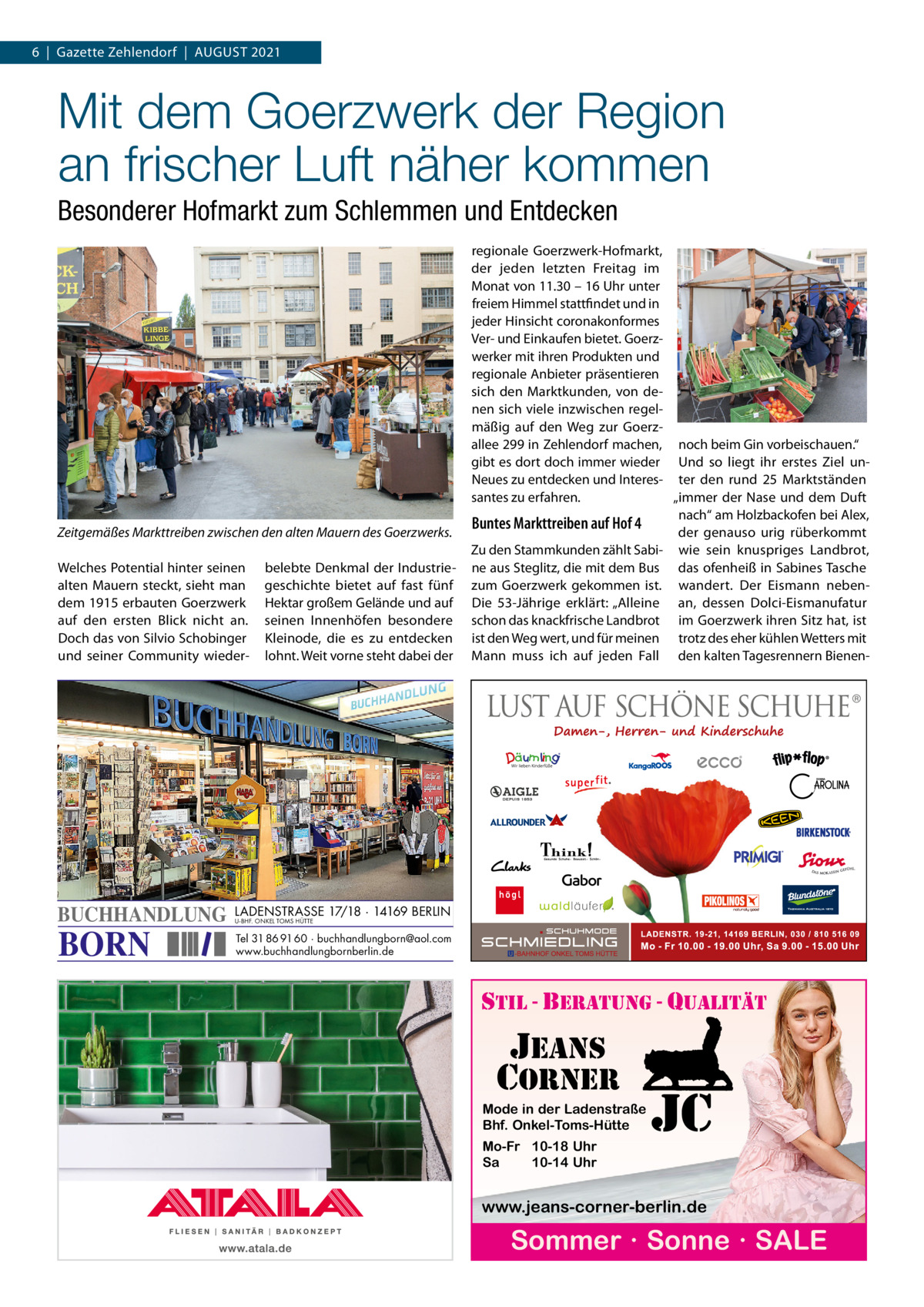 6  |  Gazette Zehlendorf  |  AuGuST 2021  Mit dem Goerzwerk der Region an frischer Luft näher kommen Besonderer Hofmarkt zum Schlemmen und Entdecken  Zeitgemäßes Markttreiben zwischen den alten Mauern des Goerzwerks. Welches Potential hinter seinen alten Mauern steckt, sieht man dem 1915 erbauten Goerzwerk auf den ersten Blick nicht an. Doch das von Silvio Schobinger und seiner Community wieder BUCHHANDLUNG  BORN  belebte Denkmal der Industriegeschichte bietet auf fast fünf Hektar großem Gelände und auf seinen Innenhöfen besondere Kleinode, die es zu entdecken lohnt. Weit vorne steht dabei der  regionale Goerzwerk-Hofmarkt, der jeden letzten Freitag im Monat von 11.30 – 16 uhr unter freiem Himmel stattfindet und in jeder Hinsicht coronakonformes Ver- und Einkaufen bietet. Goerzwerker mit ihren Produkten und regionale Anbieter präsentieren sich den Marktkunden, von denen sich viele inzwischen regelmäßig auf den Weg zur Goerzallee 299 in Zehlendorf machen, noch beim Gin vorbeischauen.“ gibt es dort doch immer wieder und so liegt ihr erstes Ziel unNeues zu entdecken und Interes- ter den rund 25  Marktständen santes zu erfahren. „immer der Nase und dem Duft nach“ am Holzbackofen bei Alex, Buntes Markttreiben auf Hof 4 der genauso urig rüberkommt Zu den Stammkunden zählt Sabi- wie sein knuspriges Landbrot, ne aus Steglitz, die mit dem Bus das ofenheiß in Sabines Tasche zum Goerzwerk gekommen ist. wandert. Der Eismann nebenDie 53-Jährige erklärt: „Alleine an, dessen Dolci-Eismanufatur schon das knackfrische Landbrot im Goerzwerk ihren Sitz hat, ist ist den Weg wert, und für meinen trotz des eher kühlen Wetters mit Mann muss ich auf jeden Fall den kalten Tagesrennern Bienen LADENSTRASSE 17/18 · 14169 BERLIN U-BHF. ONKEL TOMS HÜTTE  Tel 31 86 91 60 · buchhandlungborn@aol.com www.buchhandlungbornberlin.de  stil - beratung - qualitÄt  jeans corner Mode in der Ladenstraße Bhf. Onkel-Toms-Hütte  Mo-Fr 10-18 Uhr Sa 10-14 Uhr  jc  www.jeans-corner-berlin.de  Sommer · Sonne · SALE