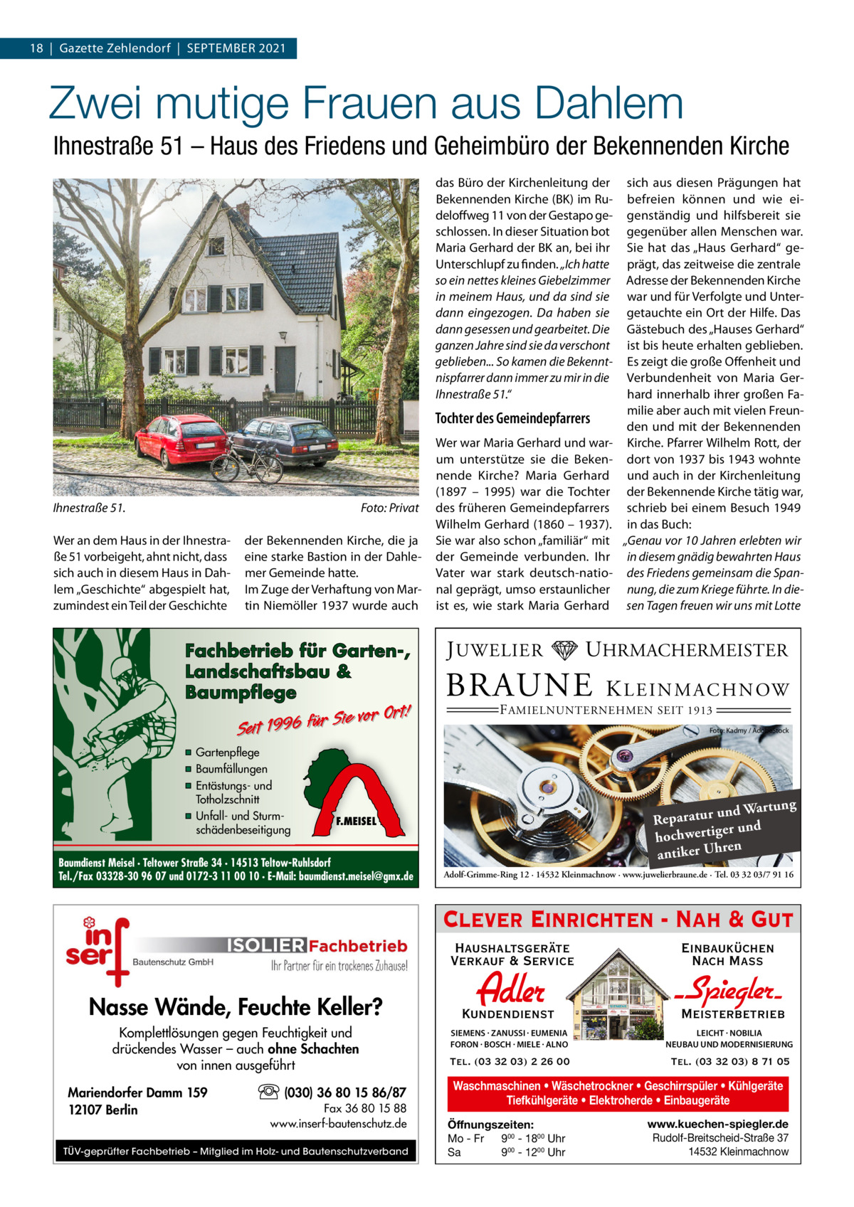 18  |  Gazette Zehlendorf  |  September 2021  Zwei mutige Frauen aus Dahlem Ihnestraße 51 – Haus des Friedens und Geheimbüro der Bekennenden Kirche das Büro der Kirchenleitung der Bekennenden Kirche (BK) im Rudeloffweg 11 von der Gestapo geschlossen. In dieser Situation bot Maria Gerhard der BK an, bei ihr Unterschlupf zu finden. „Ich hatte so ein nettes kleines Giebelzimmer in meinem Haus, und da sind sie dann eingezogen. Da haben sie dann gesessen und gearbeitet. Die ganzen Jahre sind sie da verschont geblieben... So kamen die Bekenntnispfarrer dann immer zu mir in die Ihnestraße 51.“  Tochter des Gemeindepfarrers  Ihnestraße 51.�  Foto: Privat  Wer an dem Haus in der Ihnestraße 51 vorbeigeht, ahnt nicht, dass sich auch in diesem Haus in Dahlem „Geschichte“ abgespielt hat, zumindest ein Teil der Geschichte  der Bekennenden Kirche, die ja eine starke Bastion in der Dahlemer Gemeinde hatte. Im Zuge der Verhaftung von Martin Niemöller 1937 wurde auch  Fachbetrieb für Garten-, Landschaftsbau & Baumpflege  Sie vor Ort! r fü 6 9 19 t ei S  ▪ Gartenpflege ▪ Baumfällungen ▪ Entästungs- und Totholzschnitt ▪ Unfall- und Sturmschädenbeseitigung  Wer war Maria Gerhard und warum unterstütze sie die Bekennende Kirche? Maria Gerhard (1897 – 1995) war die Tochter des früheren Gemeindepfarrers Wilhelm Gerhard (1860 – 1937). Sie war also schon „familiär“ mit der Gemeinde verbunden. Ihr Vater war stark deutsch-national geprägt, umso erstaunlicher ist es, wie stark Maria Gerhard  J UWELIER  UHRMACHERMEISTER  BRAUNE  K L E I N M A C H N OW  F AMIELNUNTERNEHMEN SEIT 1913  Foto: Kadmy / AdobeStock  ng und Wartu Reparatur er und hochwertig ren antiker Uh  F.MEISEL  Baumdienst Meisel · Teltower Straße 34 · 14513 Teltow-Ruhlsdorf Tel./Fax 03328-30 96 07 und 0172-3 11 00 10 · E-Mail: baumdienst.meisel@gmx.de  sich aus diesen Prägungen hat befreien können und wie eigenständig und hilfsbereit sie gegenüber allen Menschen war. Sie hat das „Haus Gerhard“ geprägt, das zeitweise die zentrale Adresse der Bekennenden Kirche war und für Verfolgte und Untergetauchte ein Ort der Hilfe. Das Gästebuch des „Hauses Gerhard“ ist bis heute erhalten geblieben. Es zeigt die große Offenheit und Verbundenheit von Maria Gerhard innerhalb ihrer großen Familie aber auch mit vielen Freunden und mit der Bekennenden Kirche. Pfarrer Wilhelm Rott, der dort von 1937 bis 1943 wohnte und auch in der Kirchenleitung der Bekennende Kirche tätig war, schrieb bei einem Besuch 1949 in das Buch: „Genau vor 10 Jahren erlebten wir in diesem gnädig bewahrten Haus des Friedens gemeinsam die Spannung, die zum Kriege führte. In diesen Tagen freuen wir uns mit Lotte  Adolf-Grimme-Ring 12 · 14532 Kleinmachnow · www.juwelierbraune.de · Tel. 03 32 03/7 91 16  Clever Einrichten - Nah & Gut Haushaltsgeräte Verkauf & Service  Nasse Wände, Feuchte Keller? Komplettlösungen gegen Feuchtigkeit und drückendes Wasser – auch ohne Schachten von innen ausgeführt Mariendorfer Damm 159 12107 Berlin  (030) 36 80 15 86/87 Fax 36 80 15 88 www.inserf-bautenschutz.de  TÜV-geprüfter Fachbetrieb – Mitglied im Holz- und Bautenschutzverband  Einbauküchen Nach Mass  Kundendienst  Adler  - Spiegler SIEMENS · ZANUSSI · EUMENIA FORON · BOSCH · MIELE · ALNO  LEICHT · NOBILIA NEUBAU UND MODERNISIERUNG  Tel. (03 32 03) 2 26 00  Tel. (03 32 03) 8 71 05  Meisterbetrieb  Waschmaschinen • Wäschetrockner • Geschirrspüler • Kühlgeräte Tiefkühlgeräte • Elektroherde • Einbaugeräte Öffnungszeiten: Mo - Fr 900 - 1800 Uhr Sa 900 - 1200 Uhr  www.kuechen-spiegler.de Rudolf-Breitscheid-Straße 37 14532 Kleinmachnow