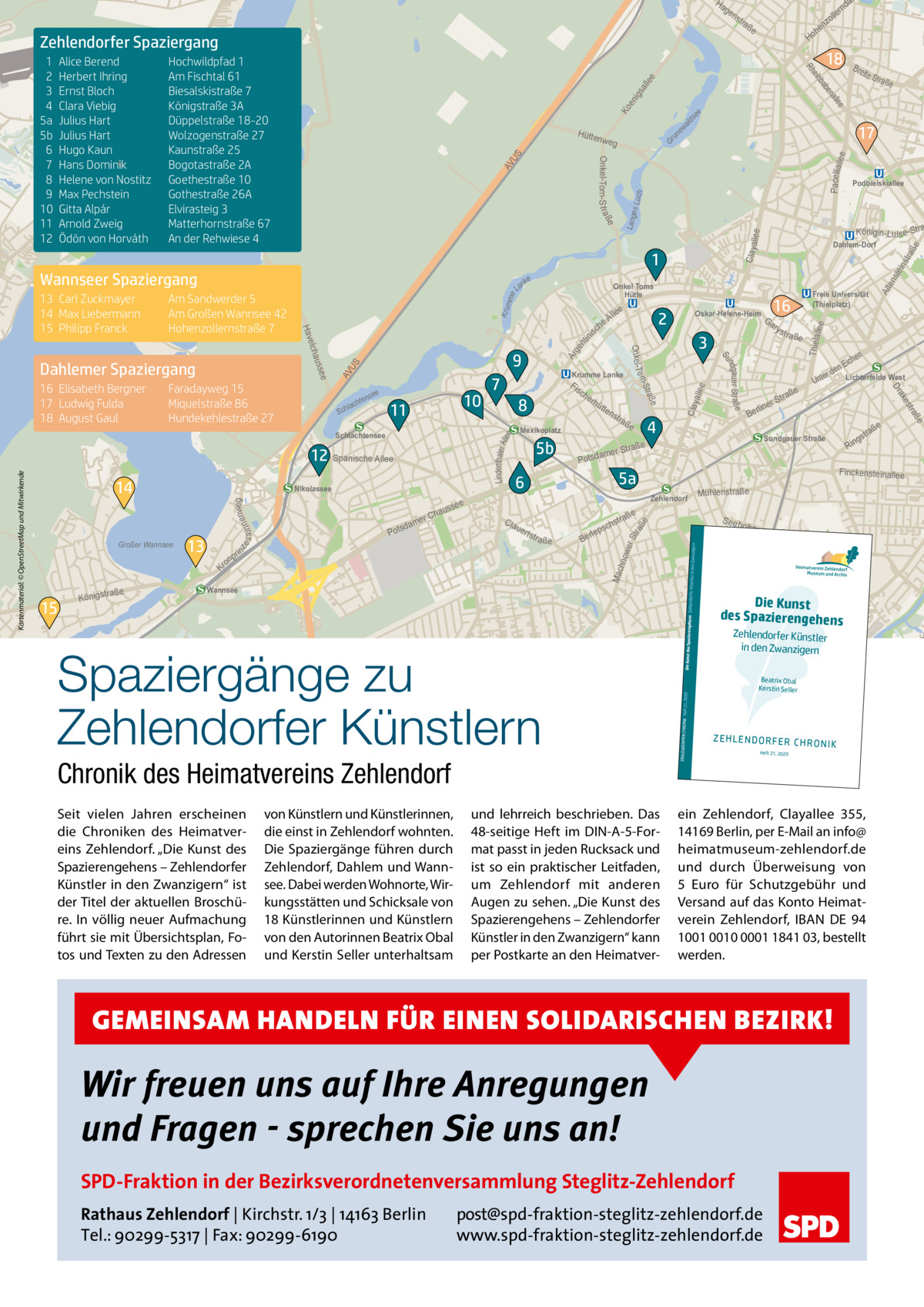 Ha  ge  ns  Ko en igs all ee  ald  se  e  llee na  ew  Pacelliall  ee  Gr un ch es Lu  llee  S eeh  Chronik des Heimatvereins Zehlendorf und lehrreich beschrieben. Das 48-seitige Heft im DIN-A-5-Format passt in jeden Rucksack und ist so ein praktischer Leitfaden, um Zehlendorf mit anderen Augen zu sehen. „Die Kunst des Spazierengehens – Zehlendorfer Künstler in den Zwanzigern“ kann per Postkarte an den Heimatver g  ewe  Ost  Beatrix Obal Kerstin Seller  ZEH LEN DOR FER CHR ONI K Heft 21, 2020  ein Zehlendorf, Clayallee  355, 14169 Berlin, per E-Mail an info@ heimatmuseum-zehlendorf.de und durch Überweisung von 5  Euro für Schutzgebühr und Versand auf das Konto Heimatverein Zehlendorf, IBAN DE 94 1001 0010 0001 1841 03, bestellt werden.  Wir freuen uns auf Ihre Anregungen und Fragen - sprechen Sie uns an! SPD-Fraktion in der Bezirksverordnetenversammlung Steglitz-Zehlendorf post@spd-fraktion-steglitz-zehlendorf.de www.spd-fraktion-steglitz-zehlendorf.de  uße  tp re  Zehlendorfer Künstler in den Zwanzigern  GEMEINSAM HANDELN FÜR EINEN SOLIDARISCHEN BEZIRK!  Rathaus Zehlendorf | Kirchstr. 1/3 | 14163 Berlin Tel.: 90299-5317 | Fax: 90299-6190  ße  t ra  er Weg  den Zwanzigern  Die Kunst des Spaziere  ße  Die Kunst llee erza des SpazierengehGoens  Heft 21, 2020  Spaziergänge zu Zehlendorfer Künstlern von Künstlern und Künstlerinnen, die einst in Zehlendorf wohnten. Die Spaziergänge führen durch Zehlendorf, Dahlem und Wannsee. Dabei werden Wohnorte, Wirkungsstätten und Schicksale von 18 Künstlerinnen und Künstlern von den Autorinnen Beatrix Obal und Kerstin Seller unterhaltsam  ste ins  ofstra  ße  rl Be  Wannsee  Seit vielen Jahren erscheinen die Chroniken des Heimatvereins Zehlendorf. „Die Kunst des Spazierengehens – Zehlendorfer Künstler in den Zwanzigern“ ist der Titel der aktuellen Broschüre. In völlig neuer Aufmachung führt sie mit Übersichtsplan, Fotos und Texten zu den Adressen  Thiela llee  ge nt ini s Ar  a ße  Dahlem  Lindenthaler A llee  Clay allee  Krum me  S AV U  in pr  tstr  ZEHLENDORFER CHRONIK  raße Königst  Zehlendorf  r Damm  15  uer  e traß chs eps  Finckenste inallee Mühlenstraße  ngehens Zehlendorfer Künstler in  on  Kr  5a  e  ß tra  gs  Rin  Po  6  Cla  aße  Str  Sundgauer Straße  e  Mac hno  13  sd Pot  4  ner  li Ber  aß er Str tsdam  see  aus  r Ch ame  tra ße  wer Str a  nweg ze s s i nne  Großer Wannsee  Nikolassee  5b  ns  e Teltow  Kartenmaterial: © OpenStreetMap und Mitwirkende  14  Mexikoplatz  tte  hen Eic en d r e Lichterfelde West Unt  e aß  12 Spanische Allee  rhü  8  ße  tr es ak  Schlachtensee  Fis ch e  s t ra  Dr  11  7  Ga ry  Alt en  Lang  Claya  AV US  am m  be  la K dow er D  ba  10  ße ndgau er Str a Su  S  e  nse  hte  c chla  Krumme Lanke  Freie Universität (Thielplatz)  16  3  ße  Faradayweg 15 Miquelstraße 86 Hundekehlestraße 27  9  Podbielskiallee  Königin-Lu is e-Stra  Oskar-Helene-Heim  2  Stra om 16 Elisabeth Bergner 17 Ludwig Fulda 18 August Gaul  e lle  Onkel- T  Dahlemer Spaziergang  eA ch  aße  Dahlem-Dorf  Onkel Toms Hütte  La  ee auss elch Hav  Am Sandwerder 5 Am Großen Wannsee 42 Hohenzollernstraße 7  e Str  17  1 e nk  Bre it  ein  Hütte nweg  Wannseer Spaziergang 13 Carl Zuckmayer 14 Max Liebermann 15 Philipp Franck  18  Rh  Hochwildpfad 1 Am Fischtal 61 Biesalskistraße 7 Königstraße 3A Düppelstraße 18-20 Wolzogenstraße 27 Kaunstraße 25 Bogotastraße 2A Goethestraße 10 Gothestraße 26A Elvirasteig 3 Matterhornstraße 67 An der Rehwiese 4  e  Alice Berend Herbert Ihring Ernst Bloch Clara Viebig Julius Hart Julius Hart Hugo Kaun Hans Dominik Helene von Nostitz Max Pechstein Gitta Alpár Arnold Zweig Ödön von Horváth  Onkel-Tom-S t raß  1 2 3 4 5a 5b 6 7 8 9 10 11 12  he Ho  e  Zehlendorfer Spaziergang  a  nd  er oll nz  tra ß