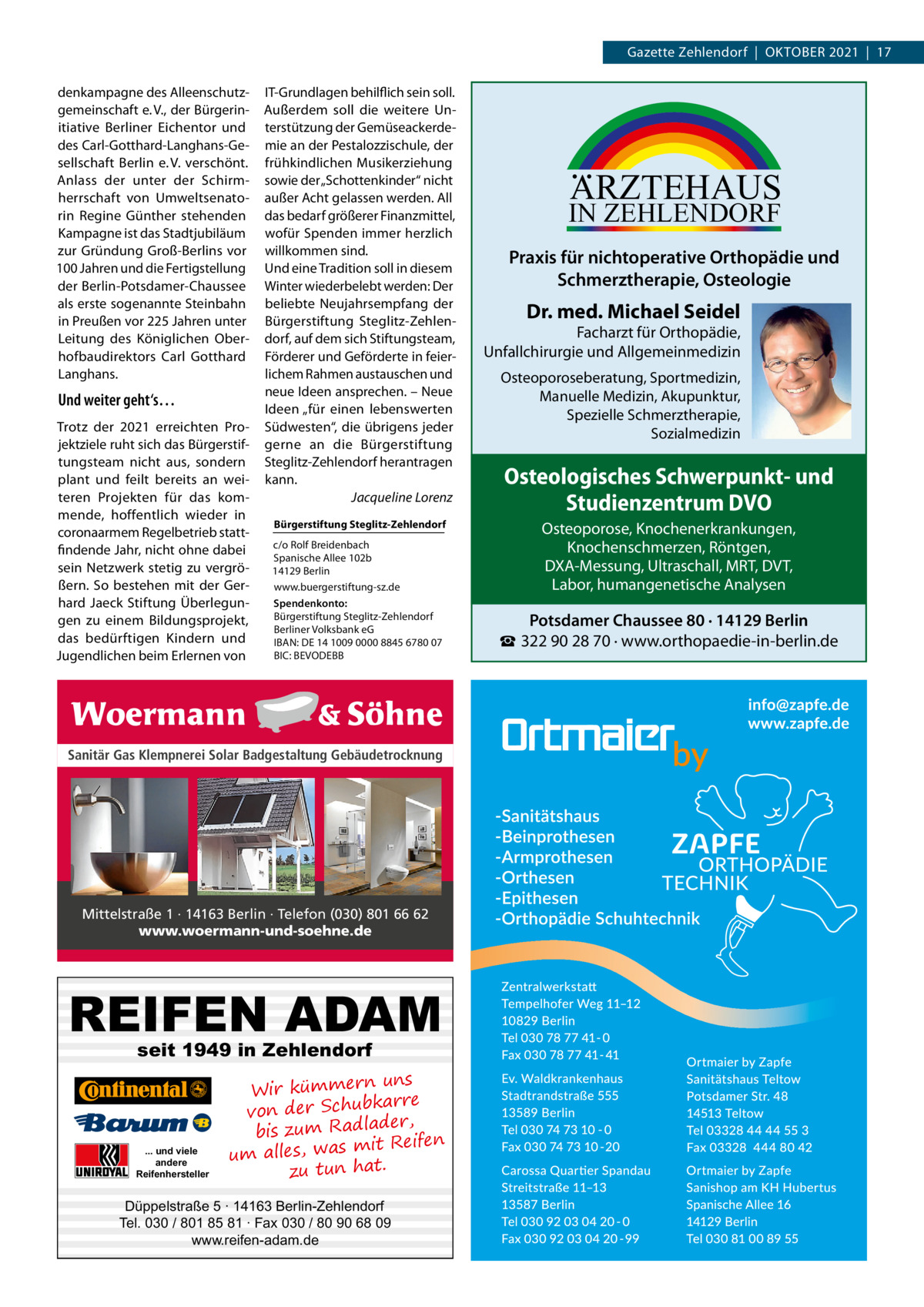 Gazette Zehlendorf  |  Oktober 2021  |  17 denkampagne des Alleenschutzgemeinschaft e. V., der Bürgerinitiative Berliner Eichentor und des Carl-Gotthard-Langhans-Gesellschaft Berlin e. V. verschönt. Anlass der unter der Schirmherrschaft von Umweltsenatorin Regine Günther stehenden Kampagne ist das Stadtjubiläum zur Gründung Groß-Berlins vor 100 Jahren und die Fertigstellung der Berlin-Potsdamer-Chaussee als erste sogenannte Steinbahn in Preußen vor 225 Jahren unter Leitung des Königlichen Oberhofbaudirektors Carl Gotthard Langhans.  Und weiter geht‘s… Trotz der 2021 erreichten Projektziele ruht sich das Bürgerstiftungsteam nicht aus, sondern plant und feilt bereits an weiteren Projekten für das kommende, hoffentlich wieder in corona­armem Regelbetrieb stattfindende Jahr, nicht ohne dabei sein Netzwerk stetig zu vergrößern. So bestehen mit der Gerhard Jaeck Stiftung Überlegungen zu einem Bildungsprojekt, das bedürftigen Kindern und Jugendlichen beim Erlernen von  IT-Grundlagen behilflich sein soll. Außerdem soll die weitere Unterstützung der Gemüseackerdemie an der Pestalozzischule, der frühkindlichen Musikerziehung sowie der „Schottenkinder“ nicht außer Acht gelassen werden. All das bedarf größerer Finanzmittel, wofür Spenden immer herzlich willkommen sind. Und eine Tradition soll in diesem Winter wiederbelebt werden: Der beliebte Neujahrsempfang der Bürgerstiftung Steglitz-Zehlendorf, auf dem sich Stiftungsteam, Förderer und Geförderte in feierlichem Rahmen austauschen und neue Ideen ansprechen. – Neue Ideen „für einen lebenswerten Südwesten“, die übrigens jeder gerne an die Bürgerstiftung Steglitz-Zehlendorf herantragen kann. � Jacqueline Lorenz Bürgerstiftung Steglitz-Zehlendorf c/o Rolf Breidenbach Spanische Allee 102b 14129 Berlin www.buergerstiftung-sz.de Spendenkonto: Bürgerstiftung Steglitz-Zehlendorf Berliner Volksbank eG IBAN: DE 14 1009 0000 8845 6780 07 BIC: BEVODEBB  Sanitär Gas Klempnerei Solar Badgestaltung Gebäudetrocknung  Mittelstraße 1 · 14163 Berlin · Telefon (030) 801 66 62 www.woermann-und-soehne.de  REIFEN ADAM seit 1949 in Zehlendorf  ... und viele andere Reifenhersteller  uns Wir kümmern bkarre von der Schu der, bis zum Radla mit Reifen um alles, was zu tun hat.  Düppelstraße 5 · 14163 Berlin-Zehlendorf Tel. 030 / 801 85 81 · Fax 030 / 80 90 68 09 www.reifen-adam.de  ARZTEHAUS  IN ZEHLENDORF  Praxis für nichtoperative Orthopädie und Schmerztherapie, Osteologie  Dr. med. Michael Seidel  Facharzt für Orthopädie, Unfallchirurgie und Allgemeinmedizin Osteoporoseberatung, Sportmedizin, Manuelle Medizin, Akupunktur, Spezielle Schmerztherapie, Sozialmedizin  Osteologisches Schwerpunkt- und Studienzentrum DVO Osteoporose, Knochenerkrankungen, Knochenschmerzen, Röntgen, DXA-Messung, Ultraschall, MRT, DVT, Labor, humangenetische Analysen  Potsdamer Chaussee 80 · 14129 Berlin ☎ 322 90 28 70 · www.orthopaedie-in-berlin.de