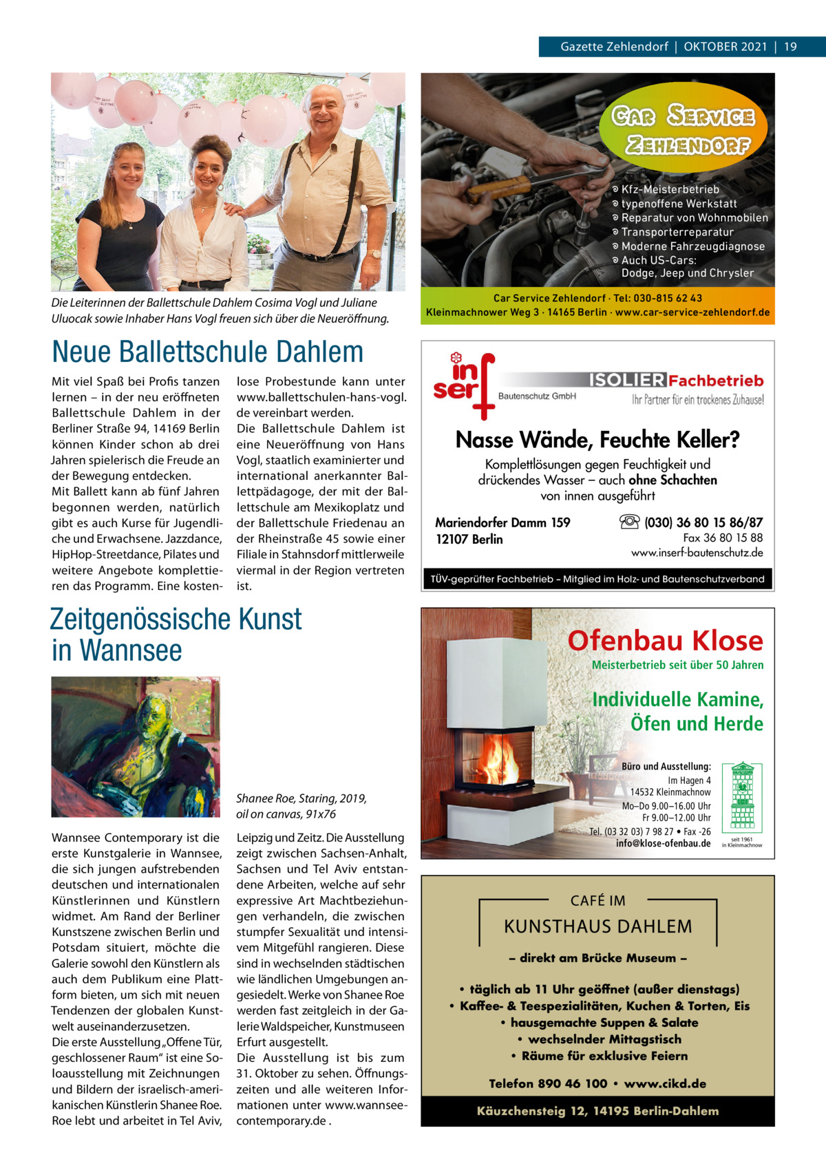 Gazette Zehlendorf  |  OktOber 2021  |  19  � Kfz-Meisterbetrieb � typenoffene Werkstatt � Reparatur von Wohnmobilen � Transporterreparatur � Moderne Fahrzeugdiagnose � Auch US-Cars: Dodge, Jeep und Chrysler  Die Leiterinnen der Ballettschule Dahlem Cosima Vogl und Juliane Uluocak sowie Inhaber Hans Vogl freuen sich über die Neueröﬀnung.  Car Service Zehlendorf · Tel: 030-815 62 43 Kleinmachnower Weg 3 · 14165 Berlin · www.car-service-zehlendorf.de  Neue Ballettschule Dahlem Mit viel Spaß bei Profis tanzen lernen – in der neu eröffneten ballettschule Dahlem in der berliner Straße 94, 14169 berlin können kinder schon ab drei Jahren spielerisch die Freude an der bewegung entdecken. Mit ballett kann ab fünf Jahren begonnen werden, natürlich gibt es auch kurse für Jugendliche und erwachsene. Jazzdance, HipHop-Streetdance, Pilates und weitere Angebote komplettieren das Programm. eine kosten lose Probestunde kann unter www.ballettschulen-hans-vogl. de vereinbart werden. Die ballettschule Dahlem ist eine Neueröffnung von Hans Vogl, staatlich examinierter und international anerkannter ballettpädagoge, der mit der ballettschule am Mexikoplatz und der ballettschule Friedenau an der rheinstraße 45 sowie einer Filiale in Stahnsdorf mittlerweile viermal in der region vertreten ist.  Zeitgenössische Kunst in Wannsee  Nasse Wände, Feuchte Keller? Komplettlösungen gegen Feuchtigkeit und drückendes Wasser – auch ohne Schachten von innen ausgeführt Mariendorfer Damm 159 12107 Berlin  (030) 36 80 15 86/87 Fax 36 80 15 88 www.inserf-bautenschutz.de  TÜV-geprüfter Fachbetrieb – Mitglied im Holz- und Bautenschutzverband  Ofenbau Klose Meisterbetrieb seit über 50 Jahren  Individuelle Kamine, Öfen und Herde  Shanee Roe, Staring, 2019, oil on canvas, 91x76 Wannsee Contemporary ist die erste kunstgalerie in Wannsee, die sich jungen aufstrebenden deutschen und internationalen künstlerinnen und künstlern widmet. Am rand der berliner kunstszene zwischen berlin und Potsdam situiert, möchte die Galerie sowohl den künstlern als auch dem Publikum eine Plattform bieten, um sich mit neuen tendenzen der globalen kunstwelt auseinanderzusetzen. Die erste Ausstellung „Offene tür, geschlossener raum“ ist eine Soloausstellung mit Zeichnungen und bildern der israelisch-amerikanischen künstlerin Shanee roe. roe lebt und arbeitet in tel Aviv,  Leipzig und Zeitz. Die Ausstellung zeigt zwischen Sachsen-Anhalt, Sachsen und tel Aviv entstandene Arbeiten, welche auf sehr expressive Art Machtbeziehungen verhandeln, die zwischen stumpfer Sexualität und intensivem Mitgefühl rangieren. Diese sind in wechselnden städtischen wie ländlichen Umgebungen angesiedelt. Werke von Shanee roe werden fast zeitgleich in der Galerie Waldspeicher, kunstmuseen erfurt ausgestellt. Die Ausstellung ist bis zum 31. Oktober zu sehen. Öffnungszeiten und alle weiteren Informationen unter www.wannseecontemporary.de .  Büro und Ausstellung: Im Hagen 4 14532 Kleinmachnow Mo–Do 9.00 –16.00 Uhr Fr 9.00 –12.00 Uhr Tel. (03 32 03) 7 98 27 • Fax -26 info@klose-ofenbau.de  seit 1961 in Kleinmachnow