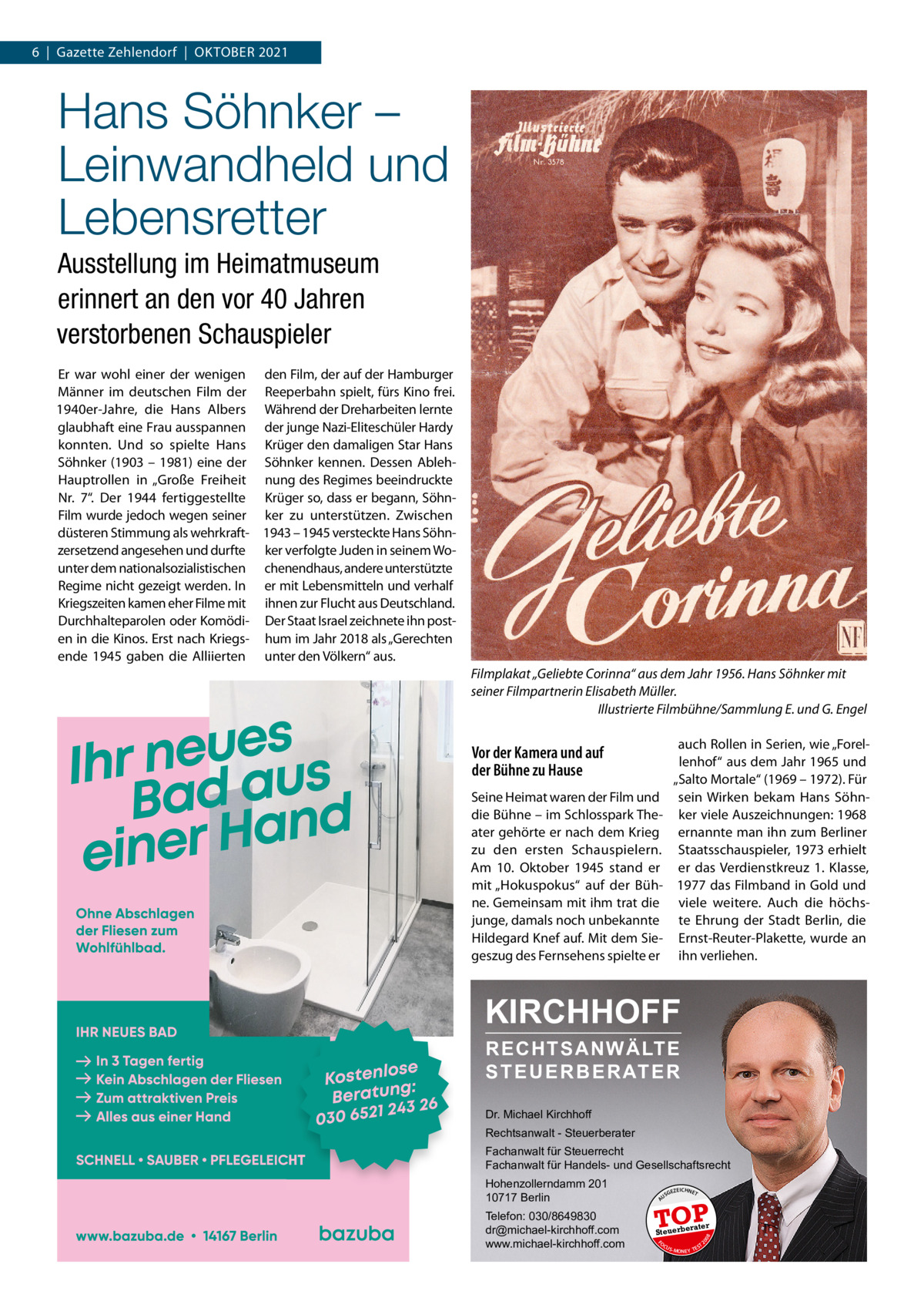 6  |  Gazette Zehlendorf  |  OktOber 2021  Hans Söhnker – Leinwandheld und Lebensretter Ausstellung im Heimatmuseum erinnert an den vor 40 Jahren verstorbenen Schauspieler er war wohl einer der wenigen den Film, der auf der Hamburger Männer im deutschen Film der reeperbahn spielt, fürs kino frei. 1940er-Jahre, die Hans Albers Während der Dreharbeiten lernte glaubhaft eine Frau ausspannen der junge Nazi-eliteschüler Hardy konnten. Und so spielte Hans krüger den damaligen Star Hans Söhnker (1903 – 1981) eine der Söhnker kennen. Dessen AblehHauptrollen in „Große Freiheit nung des regimes beeindruckte Nr.  7“. Der 1944 fertiggestellte krüger so, dass er begann, SöhnFilm wurde jedoch wegen seiner ker zu unterstützen. Zwischen düsteren Stimmung als wehrkraft- 1943 – 1945 versteckte Hans Söhnzersetzend angesehen und durfte ker verfolgte Juden in seinem Wounter dem nationalsozialistischen chenendhaus, andere unterstützte regime nicht gezeigt werden. In er mit Lebensmitteln und verhalf kriegszeiten kamen eher Filme mit ihnen zur Flucht aus Deutschland. Durchhalteparolen oder komödi- Der Staat Israel zeichnete ihn posten in die kinos. erst nach kriegs- hum im Jahr 2018 als „Gerechten ende 1945 gaben die Alliierten unter den Völkern“ aus. Filmplakat „Geliebte Corinna“ aus dem Jahr 1956. Hans Söhnker mit seiner Filmpartnerin Elisabeth Müller. Illustrierte Filmbühne/Sammlung E. und G. Engel auch rollen in Serien, wie „Forellenhof“ aus dem Jahr 1965 und „Salto Mortale“ (1969 – 1972). Für sein Wirken bekam Hans Söhnker viele Auszeichnungen: 1968 ernannte man ihn zum berliner Staatsschauspieler, 1973 erhielt er das Verdienstkreuz 1.  klasse, 1977 das Filmband in Gold und viele weitere. Auch die höchste ehrung der Stadt berlin, die ernst-reuter-Plakette, wurde an ihn verliehen.  Vor der Kamera und auf der Bühne zu Hause Seine Heimat waren der Film und die bühne – im Schlosspark theater gehörte er nach dem krieg zu den ersten Schauspielern. Am 10.  Oktober 1945 stand er mit „Hokuspokus“ auf der bühne. Gemeinsam mit ihm trat die junge, damals noch unbekannte Hildegard knef auf. Mit dem Siegeszug des Fernsehens spielte er  KIRCHHOFF RECHTSANWÄLTE S T E U E R B E R AT E R Dr. Michael Kirchhoff Rechtsanwalt - Steuerberater Fachanwalt für Steuerrecht Fachanwalt für Handels- und Gesellschaftsrecht US  GEZ  EICHNET  TOP rater  FO CU S  08  Steuerbe  20  Telefon: 030/8649830 dr@michael-kirchhoff.com www.michael-kirchhoff.com  A  Hohenzollerndamm 201 10717 Berlin  S -MONEY TE  T