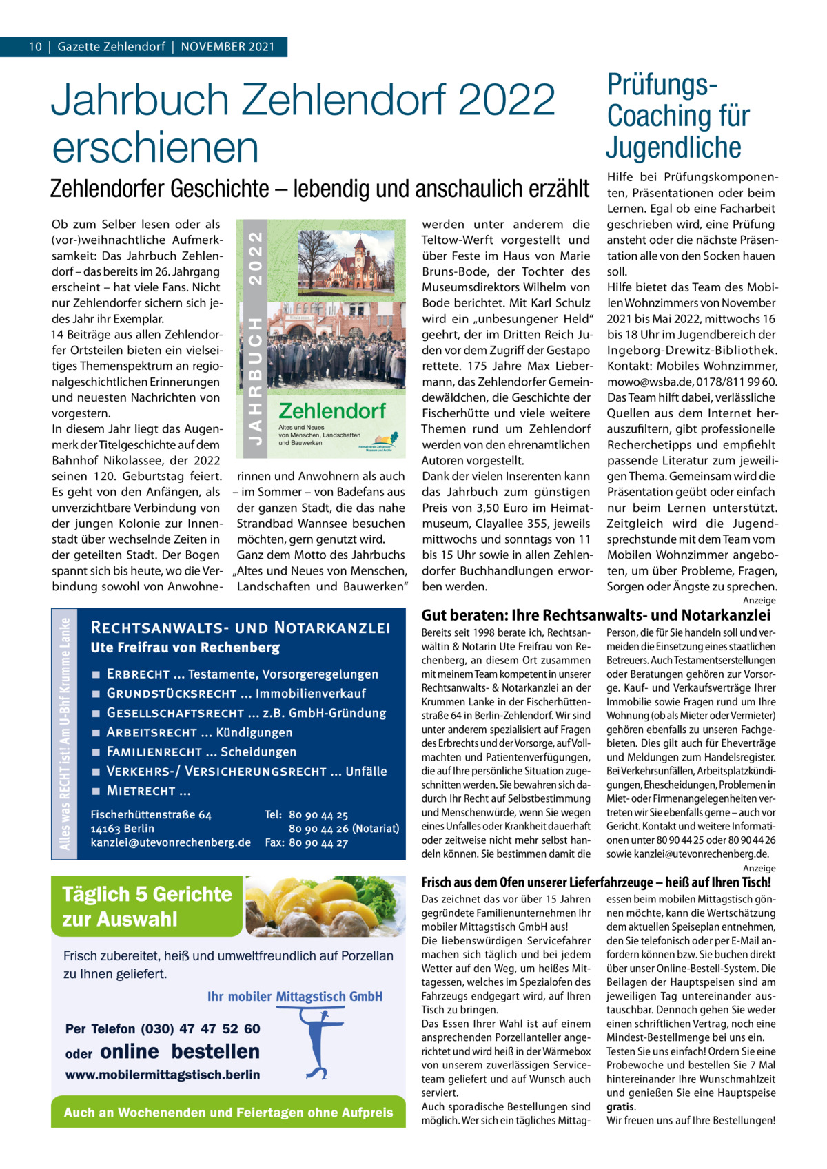 10  |  Gazette Zehlendorf  |  November 2021  Jahrbuch Zehlendorf 2022 erschienen Zehlendorfer Geschichte – lebendig und anschaulich erzählt 26  2022  JAHRBUCH 2022  JAHRBUCH  ISBN 978-3-9818311-5-3  ob zum Selber lesen oder als (vor-)weihnachtliche Aufmerksamkeit: Das Jahrbuch Zehlendorf – das bereits im 26. Jahrgang erscheint – hat viele Fans. Nicht nur Zehlendorfer sichern sich jedes Jahr ihr exemplar. 14 beiträge aus allen Zehlendorfer ortsteilen bieten ein vielseitiges Themenspektrum an regionalgeschichtlichen erinnerungen und neuesten Nachrichten von vorgestern. Altes und Neues In diesem Jahr liegt das Augenvon Menschen, Landschaften und Bauwerken merk der Titelgeschichte auf dem bahnhof Nikolassee, der 2022 seinen 120.  Geburtstag feiert. rinnen und Anwohnern als auch es geht von den Anfängen, als – im Sommer – von badefans aus unverzichtbare verbindung von der ganzen Stadt, die das nahe der jungen Kolonie zur Innen- Strandbad Wannsee besuchen stadt über wechselnde Zeiten in möchten, gern genutzt wird. der geteilten Stadt. Der bogen Ganz dem motto des Jahrbuchs spannt sich bis heute, wo die ver- „Altes und Neues von menschen, bindung sowohl von Anwohne- Landschaften und bauwerken“ ZEHLENDORF  € 3,50  Zehlendorf  werden unter anderem die Teltow-Werft vorgestellt und über Feste im Haus von marie bruns-bode, der Tochter des museumsdirektors Wilhelm von bode berichtet. mit Karl Schulz wird ein „unbesungener Held“ geehrt, der im Dritten reich Juden vor dem Zugriff der Gestapo rettete. 175  Jahre max Liebermann, das Zehlendorfer Gemeindewäldchen, die Geschichte der Fischerhütte und viele weitere Themen rund um Zehlendorf werden von den ehrenamtlichen Autoren vorgestellt. Dank der vielen Inserenten kann das Jahrbuch zum günstigen Preis von 3,50  euro im Heimatmuseum, Clayallee  355, jeweils mittwochs und sonntags von 11 bis 15 Uhr sowie in allen Zehlendorfer buchhandlungen erworben werden.  PrüfungsCoaching für Jugendliche Hilfe bei Prüfungskomponenten, Präsentationen oder beim Lernen. egal ob eine Facharbeit geschrieben wird, eine Prüfung ansteht oder die nächste Präsentation alle von den Socken hauen soll. Hilfe bietet das Team des mobilen Wohnzimmers von November 2021 bis mai 2022, mittwochs 16 bis 18 Uhr im Jugendbereich der Ingeborg-Drewitz-bibliothek. Kontakt: mobiles Wohnzimmer, mowo@wsba.de, 0178/811 99 60. Das Team hilft dabei, verlässliche Quellen aus dem Internet herauszufiltern, gibt professionelle recherchetipps und empfiehlt passende Literatur zum jeweiligen Thema. Gemeinsam wird die Präsentation geübt oder einfach nur beim Lernen unterstützt. Zeitgleich wird die Jugendsprechstunde mit dem Team vom mobilen Wohnzimmer angeboten, um über Probleme, Fragen, Sorgen oder Ängste zu sprechen.  Alles was RECHT ist! Am U-Bhf Krumme Lanke  Anzeige  Rechtsanwalts- und Notarkanzlei Ute Freifrau von Rechenberg ■ ■ ■ ■ ■ ■ ■  Erbrecht ... Testamente, Vorsorgeregelungen Grundstücksrecht ... Immobilienverkauf Gesellschaftsrecht ... z.B. GmbH-Gründung Arbeitsrecht ... Kündigungen Familienrecht ... Scheidungen Verkehrs-/ Versicherungsrecht ... Unfälle Mietrecht ...  Fischerhüttenstraße 64 14163 Berlin kanzlei@utevonrechenberg.de  Tel: 80 90 44 25 80 90 44 26 (Notariat) Fax: 80 90 44 27  Gut beraten: Ihre Rechtsanwalts- und Notarkanzlei Bereits seit 1998 berate ich, Rechtsanwältin & Notarin Ute Freifrau von Rechenberg, an diesem Ort zusammen mit meinem Team kompetent in unserer Rechtsanwalts- & Notarkanzlei an der Krummen Lanke in der Fischerhüttenstraße 64 in Berlin-Zehlendorf. Wir sind unter anderem spezialisiert auf Fragen des Erbrechts und der Vorsorge, auf Vollmachten und Patientenverfügungen, die auf Ihre persönliche Situation zugeschnitten werden. Sie bewahren sich dadurch Ihr Recht auf Selbstbestimmung und Menschenwürde, wenn Sie wegen eines Unfalles oder Krankheit dauerhaft oder zeitweise nicht mehr selbst handeln können. Sie bestimmen damit die  Person, die für Sie handeln soll und vermeiden die Einsetzung eines staatlichen Betreuers. Auch Testamentserstellungen oder Beratungen gehören zur Vorsorge. Kauf- und Verkaufsverträge Ihrer Immobilie sowie Fragen rund um Ihre Wohnung (ob als Mieter oder Vermieter) gehören ebenfalls zu unseren Fachgebieten. Dies gilt auch für Eheverträge und Meldungen zum Handelsregister. Bei Verkehrsunfällen, Arbeitsplatzkündigungen, Ehescheidungen, Problemen in Miet- oder Firmenangelegenheiten vertreten wir Sie ebenfalls gerne – auch vor Gericht. Kontakt und weitere Informationen unter 80 90 44 25 oder 80 90 44 26 sowie kanzlei@utevonrechenberg.de. Anzeige  Frisch aus dem Ofen unserer Lieferfahrzeuge – heiß auf Ihren Tisch! Das zeichnet das vor über 15 Jahren gegründete Familienunternehmen Ihr mobiler Mittagstisch GmbH aus! Die liebenswürdigen Servicefahrer machen sich täglich und bei jedem Wetter auf den Weg, um heißes Mittagessen, welches im Spezialofen des Fahrzeugs endgegart wird, auf Ihren Tisch zu bringen. Das Essen Ihrer Wahl ist auf einem ansprechenden Porzellanteller angerichtet und wird heiß in der Wärmebox von unserem zuverlässigen Serviceteam geliefert und auf Wunsch auch serviert. Auch sporadische Bestellungen sind möglich. Wer sich ein tägliches Mittag essen beim mobilen Mittagstisch gönnen möchte, kann die Wertschätzung dem aktuellen Speiseplan entnehmen, den Sie telefonisch oder per E-Mail anfordern können bzw. Sie buchen direkt über unser Online-Bestell-System. Die Beilagen der Hauptspeisen sind am jeweiligen Tag untereinander austauschbar. Dennoch gehen Sie weder einen schriftlichen Vertrag, noch eine Mindest-Bestellmenge bei uns ein. Testen Sie uns einfach! Ordern Sie eine Probewoche und bestellen Sie 7 Mal hintereinander Ihre Wunschmahlzeit und genießen Sie eine Hauptspeise gratis. Wir freuen uns auf Ihre Bestellungen!