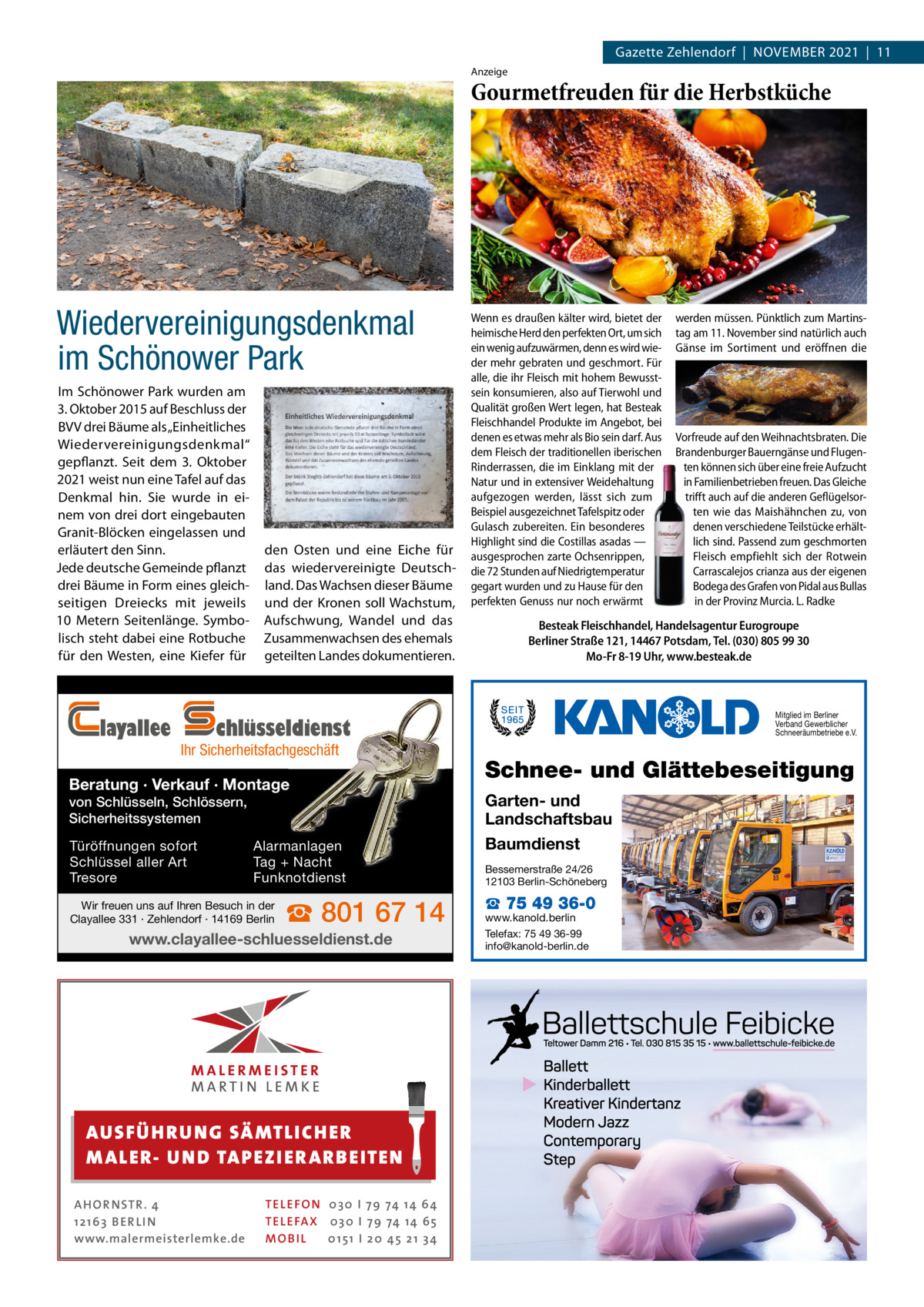 Gazette Zehlendorf  |  November 2021  |  11 Anzeige  Gourmetfreuden für die Herbstküche  Wiedervereinigungsdenkmal im Schönower Park Im Schönower Park wurden am 3. Oktober 2015 auf Beschluss der BVV drei Bäume als „Einheitliches Wiedervereinigungsdenkmal“ gepflanzt. Seit dem 3.  Oktober 2021 weist nun eine Tafel auf das Denkmal hin. Sie wurde in einem von drei dort eingebauten Granit-Blöcken eingelassen und erläutert den Sinn. Jede deutsche Gemeinde pflanzt drei Bäume in Form eines gleichseitigen Dreiecks mit jeweils 10  Metern Seitenlänge. Symbolisch steht dabei eine Rotbuche für den Westen, eine Kiefer für  layallee  den Osten und eine Eiche für das wiedervereinigte Deutschland. Das Wachsen dieser Bäume und der Kronen soll Wachstum, Aufschwung, Wandel und das Zusammenwachsen des ehemals geteilten Landes dokumentieren.  Wenn es draußen kälter wird, bietet der heimische Herd den perfekten Ort, um sich ein wenig aufzuwärmen, denn es wird wieder mehr gebraten und geschmort. Für alle, die ihr Fleisch mit hohem Bewusstsein konsumieren, also auf Tierwohl und Qualität großen Wert legen, hat Besteak Fleischhandel Produkte im Angebot, bei denen es etwas mehr als Bio sein darf. Aus dem Fleisch der traditionellen iberischen Rinderrassen, die im Einklang mit der Natur und in extensiver Weidehaltung aufgezogen werden, lässt sich zum Beispiel ausgezeichnet Tafelspitz oder Gulasch zubereiten. Ein besonderes Highlight sind die Costillas asadas — ausgesprochen zarte Ochsenrippen, die 72 Stunden auf Niedrigtemperatur gegart wurden und zu Hause für den perfekten Genuss nur noch erwärmt  Beratung · Verkauf · Montage von Schlüsseln, Schlössern, Sicherheitssystemen Türöffnungen sofort Schlüssel aller Art Tresore  Alarmanlagen Tag + Nacht Funknotdienst  Wir freuen uns auf Ihren Besuch in der Clayallee 331 · Zehlendorf · 14169 Berlin  ☎ 801 67 14  www.clayallee-schluesseldienst.de  AUS FÜ H R U N G SÄ MTL I CH E R M ALE R- U N D TA P E Z I E R AR B E ITE N AHOR NSTR . 4 1 21 63 B E R LI N www.malermeisterlemke.de  TEL EFON 030 I 7 9 74 14 6 4 TEL EFAX 030 I 7 9 74 14 6 5 MOB I L 01 51 I 2 0 4 5 2 1 3 4  Vorfreude auf den Weihnachtsbraten. Die Brandenburger Bauerngänse und Flugenten können sich über eine freie Aufzucht in Familienbetrieben freuen. Das Gleiche trifft auch auf die anderen Geflügelsorten wie das Maishähnchen zu, von denen verschiedene Teilstücke erhältlich sind. Passend zum geschmorten Fleisch empfiehlt sich der Rotwein Carrascalejos crianza aus der eigenen Bodega des Grafen von Pidal aus Bullas in der Provinz Murcia. L. Radke  Besteak Fleischhandel, Handelsagentur Eurogroupe Berliner Straße 121, 14467 Potsdam, Tel. (030) 805 99 30 Mo-Fr 8-19 Uhr, www.besteak.de  Mitglied im Berliner Verband Gewerblicher Schneeräumbetriebe e.V.  chlüsseldienst  Ihr Sicherheitsfachgeschäft  werden müssen. Pünktlich zum Martinstag am 11. November sind natürlich auch Gänse im Sortiment und eröffnen die  Schnee- und Glättebeseitigung Garten- und Landschaftsbau Baumdienst Bessemerstraße 24/26 12103 Berlin-Schöneberg  ☎ 75 49 36-0  www.kanold.berlin Telefax: 75 49 36-99 info@kanold-berlin.de