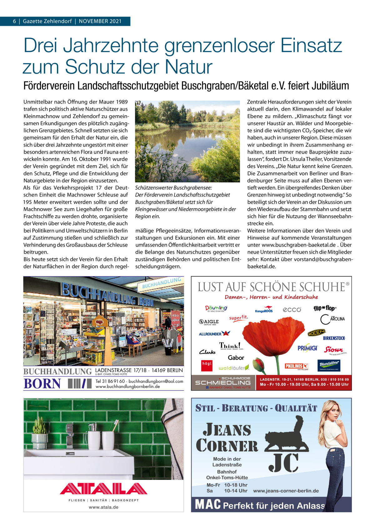 6  |  Gazette Zehlendorf  |  November 2021  Drei Jahrzehnte grenzenloser Einsatz zum Schutz der Natur Förderverein Landschaftsschutzgebiet Buschgraben/Bäketal e. V. feiert Jubiläum Unmittelbar nach Öffnung der mauer 1989 trafen sich politisch aktive Naturschützer aus Kleinmachnow und Zehlendorf zu gemeinsamen erkundigungen des plötzlich zugänglichen Grenzgebietes. Schnell setzten sie sich gemeinsam für den erhalt der Natur ein, die sich über drei Jahrzehnte ungestört mit einer besonders artenreichen Flora und Fauna entwickeln konnte. Am 16. oktober 1991 wurde der verein gegründet mit dem Ziel, sich für den Schutz, Pflege und die entwicklung der Naturgebiete in der region einzusetzen. Als für das verkehrsprojekt 17 der Deutschen einheit die machnower Schleuse auf 195 meter erweitert werden sollte und der machnower See zum Liegehafen für große Frachtschiffe zu werden drohte, organisierte der verein über viele Jahre Proteste, die auch bei Politikern und Umweltschützern in berlin auf Zustimmung stießen und schließlich zur verhinderung des Großausbaus der Schleuse beitrugen. bis heute setzt sich der verein für den erhalt der Naturflächen in der region durch regel BUCHHANDLUNG  BORN  Schützenswerter Buschgrabensee: Der Förderverein Landschaftsschutzgebiet Buschgraben/Bäketal setzt sich für Kleingewässer und Niedermoorgebiete in der Region ein. mäßige Pflegeeinsätze, Informationsveranstaltungen und exkursionen ein. mit einer umfassenden Öffentlichkeitsarbeit vertritt er die belange des Naturschutzes gegenüber zuständigen behörden und politischen entscheidungsträgern.  Zentrale Herausforderungen sieht der verein aktuell darin, den Klimawandel auf lokaler ebene zu mildern. „Klimaschutz fängt vor unserer Haustür an. Wälder und moorgebiete sind die wichtigsten Co₂-Speicher, die wir haben, auch in unserer region. Diese müssen wir unbedingt in ihrem Zusammenhang erhalten, statt immer neue bauprojekte zuzulassen“, fordert Dr. Ursula Theiler, vorsitzende des vereins. „Die Natur kennt keine Grenzen. Die Zusammenarbeit von berliner und brandenburger Seite muss auf allen ebenen vertieft werden. ein übergreifendes Denken über Grenzen hinweg ist unbedingt notwendig.“ So beteiligt sich der verein an der Diskussion um den Wiederaufbau der Stammbahn und setzt sich hier für die Nutzung der Wannseebahnstrecke ein. Weitere Informationen über den verein und Hinweise auf kommende veranstaltungen unter www.buschgraben-baeketal.de . Über neue Unterstützter freuen sich die mitglieder sehr: Kontakt über vorstand@buschgrabenbaeketal.de.  LADENSTRASSE 17/18 · 14169 BERLIN U-BHF. ONKEL TOMS HÜTTE  Tel 31 86 91 60 · buchhandlungborn@aol.com www.buchhandlungbornberlin.de  stil - beratung - qualitÄt  jeans corner Mode in der Ladenstraße Bahnhof Onkel-Toms-Hütte  Mo-Fr 10-18 Uhr Sa 10-14 Uhr  jc  www.jeans-corner-berlin.de  Perfekt für jeden Anlass