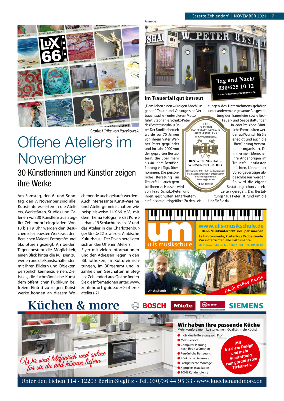 Gazette Zehlendorf  |  November 2021  |  7 Anzeige  Tag und Nacht 030/625 10 12 Im Trauerfall gut betreut  Grafik: Ulrike von Paczkowski  Offene Ateliers im November  30 Künstlerinnen und Künstler zeigen ihre Werke Am Samstag, den 6. und Sonntag, den 7.  November sind alle Kunst-Interessierten in die Ateliers, Werkstätten, Studios und Galerien von 30 Künstlern aus Steglitz-Zehlendorf eingeladen. von 13 bis 19 Uhr werden den besuchern die neuesten Werke aus den bereichen malerei, Fotografie und Skulpturen gezeigt. An beiden Tagen besteht die möglichkeit, einen blick hinter die Kulissen zu werfen und die Kunstschaffenden mit ihren bildern und objekten persönlich kennenzulernen. Ziel ist es, die fachmännische Kunst dem öffentlichen Publikum bei freiem eintritt zu zeigen. Kunstwerke können an diesem Wo chenende auch gekauft werden. Auch interessante Kunst-vereine und Ateliergemeinschaften wie beispielsweise LUX 66 e. v., mit dem Thema Fotografie, das Künstlerhaus 19 Schlachtensee e. v. und das Atelier in der Charlottenburger Straße 22 sowie das Arabische Kulturhaus – Der Divan beteiligen sich an den offenen Ateliers. Flyer mit vielen Informationen und den Adressen liegen in den bibliotheken, in Kultureinrichtungen, im bürgeramt und in zahlreichen Geschäften in Steglitz-Zehlendorf aus. online finden Sie die Informationen unter: www. zehlendorf-guide.de/9-offeneateliers-21  www.bestattungsha  uspeter.de  „Dem Leben einen würdigen Abschluss tungen des Unternehmens gehören geben.“ Trauer und Vorsorge sind Ver- unter anderem die gesamte Ausgestaltrauenssache – unter diesem Motto tung der Trauerfeier sowie Erd-, führt Stephanie Schütz-Peter Feuer- und Seebestattungen SEIT das Bestattungshaus Pein jeder Preislage. Sämt75 JAHREN DAS BESTATTUNGSHAUS ter. Der Familienbetrieb liche Formalitäten werIHRES VERTRAUENS wurde vor 75  Jahren den auf Wunsch für Sie IM FAMILIENBESITZ erledigt und auch die von ihrem Vater Werner Peter gegründet Überführung Verstorund im Jahr 2000 von bener organisiert. Da der geprüften Bestatimmer mehr Menschen terin, die über mehr ihre Angehörigen im BESTATTUNGSHAUS als 40 Jahre BerufserTrauerfall entlasten WERNER PETER OHG fahrung verfügt, übermöchten, können hier Hermannstr. 140, 12051 Berlin-Neukölln nommen. Die persönVorsorgeverträge abStadtautobahnausfahrt Britzer Damm Bestattungsvorsorge, liche Beratung im geschlossen werden. Beratung jederzeit Trauerfall – auch gern So wird die eigene � auf dem Hof bei Ihnen zu Hause – wird Bestattung schon zu Lebvon Frau Schütz-Peter und zeiten geregelt. Das Bestatihren geschulten Mitarbeitern tungshaus Peter ist rund um die einfühlsam durchgeführt. Zu den Leis- Uhr für Sie da.  www.ulis-musikschule.de ... denn Musikunterricht soll Spaß machen  ulis musikschule  Leihinstrumente, kostenlose Probestunde Wir unterrichten alle Instrumente Machnower Straße 12 · Nähe S-Bhf · Tel.: 815 88 02  ch  Au  Ulrich Skupch  o  e nlin  Kur  se  Küchen & more Wir haben Ihre passende Küche Mehr Komfort, mehr Leistung, mehr Qualität, mehr Küche! ● Individuelle Beratung vom Profi ● Mess-Service  d online n u h c is n fo le te d Wir sinda und können liefern für sie  ● Computer Planung nach Ihren Wünschen ● Persönliche Betreuung ● Pünktliche Lieferung ● Fachgerechte Montage ● Komplett Installation  Mit n m Desig e h c fris r h und me ng ttu Aussta tierten ran zum ga tpreis. Tiefs  ● 100% Kundendienst  Unter den Eichen 114 · 12203 Berlin-Steglitz · Tel. 030/36 44 95 33 · www.kuechenandmore.de