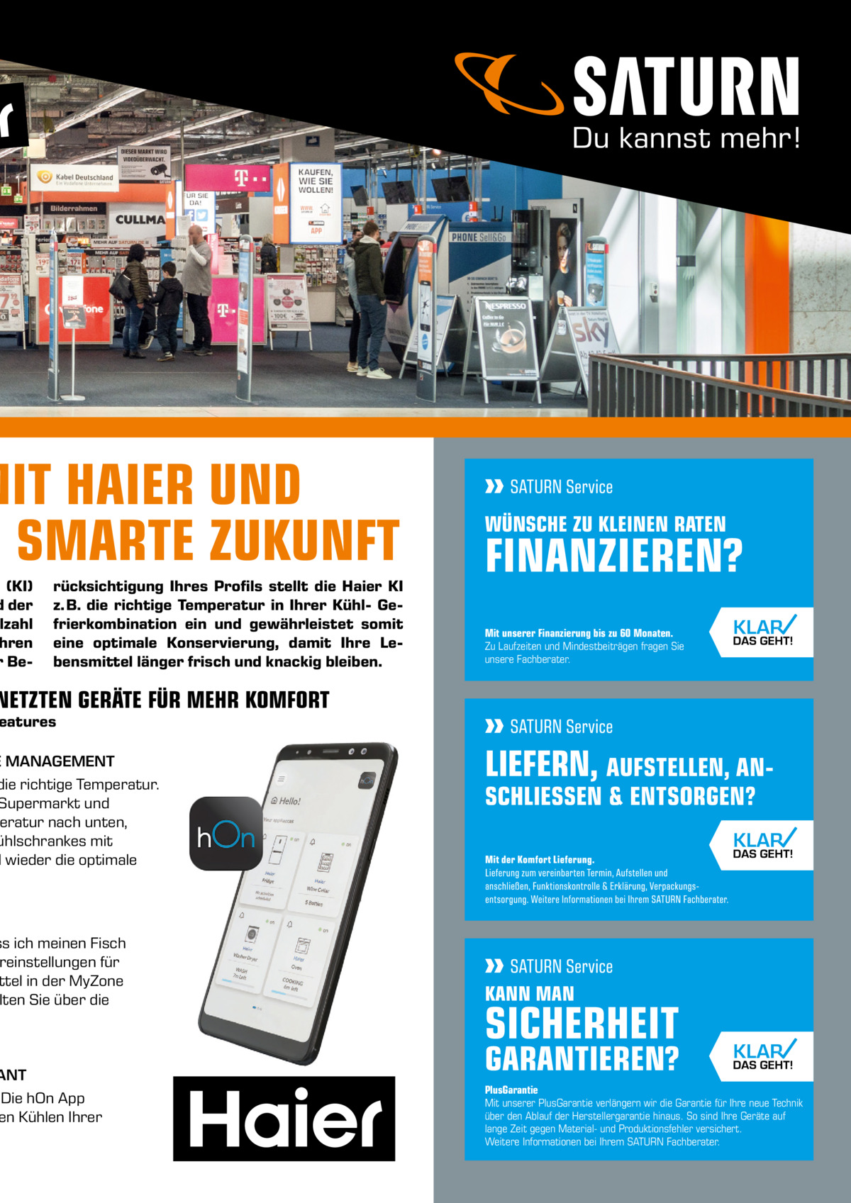 MIT HAIER UND E SMARTE ZUKUNFT  z (KI) d der lzahl hren r Be rücksichtigung Ihres Profils stellt die Haier KI z. B. die richtige Temperatur in Ihrer Kühl- Gefrierkombination ein und gewährleistet somit eine optimale Konservierung, damit Ihre Lebensmittel länger frisch und knackig bleiben.  WÜNSCHE ZU KLEINEN RATEN  FINANZIEREN? Mit unserer Finanzierung bis zu 60 Monaten. Zu Laufzeiten und Mindestbeiträgen fragen Sie unsere Fachberater.  NETZTEN GERÄTE FÜR MEHR KOMFORT  eatures  E MANAGEMENT die richtige Temperatur. Supermarkt und eratur nach unten, ühlschrankes mit l wieder die optimale  ss ich meinen Fisch reinstellungen für ttel in der MyZone lten Sie über die .  ANT Die hOn App en Kühlen Ihrer  KANN MAN  SICHERHEIT  GARANTIEREN? PlusGarantie Mit unserer PlusGarantie verlängern wir die Garantie für Ihre neue Technik über den Ablauf der Herstellergarantie hinaus. So sind Ihre Geräte auf lange Zeit gegen Material- und Produktionsfehler versichert. Weitere Informationen bei Ihrem SATURN Fachberater.