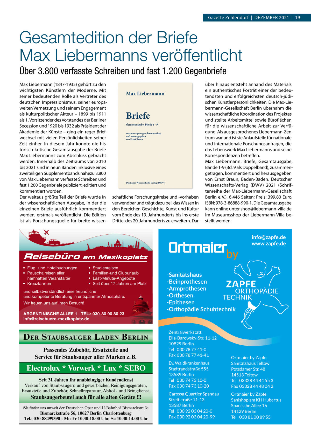 Gazette Zehlendorf  |  DeZember 2021  |  19  Gesamtedition der Briefe Max Liebermanns veröffentlicht Über 3.800 verfasste Schreiben und fast 1.200 Gegenbriefe max Liebermann (1847-1935) gehört zu den wichtigsten Künstlern der moderne. mit seiner bedeutenden rolle als Vertreter des deutschen Impressionismus, seiner europaweiten Vernetzung und seinem engagement als kulturpolitischer Akteur – 1899 bis 1911 als 1. Vorsitzender des Vorstandes der berliner Secession und 1920 bis 1932 als Präsident der Akademie der Künste – ging ein reger briefwechsel mit vielen Persönlichkeiten seiner Zeit einher. In diesem Jahr konnte die historisch-kritische Gesamtausgabe der briefe max Liebermanns zum Abschluss gebracht werden. Innerhalb des Zeitraums von 2010 bis 2021 sind in neun bänden inklusive eines zweiteiligen Supplementbands nahezu 3.800 von max Liebermann verfasste Schreiben und fast 1.200 Gegenbriefe publiziert, editiert und kommentiert worden. Der weitaus größte Teil der briefe wurde in der wissenschaftlichen Ausgabe, in der die einzelnen briefe ausführlich kommentiert werden, erstmals veröffentlicht. Die edition ist als Forschungsquelle für breite wissen Reisebüro  schaftliche Forschungskreise und -vorhaben verwendbar und trägt dazu bei, das Wissen in den bereichen Geschichte, Kunst und Kultur vom ende des 19. Jahrhunderts bis ins erste Drittel des 20. Jahrhunderts zu erweitern. Dar über hinaus entsteht anhand des materials ein authentisches Porträt einer der bedeutendsten und erfolgreichsten deutsch-jüdischen Künstlerpersönlichkeiten. Die max-Liebermann-Gesellschaft berlin übernahm die wissenschaftliche Koordination des Projektes und stellte Arbeitsmittel sowie büroflächen für die wissenschaftliche Arbeit zur Verfügung. Als ausgesprochenes Liebermann-Zentrum war und ist sie Anlaufstelle für nationale und internationale Forschungsanfragen, die das Lebenswerk max Liebermanns und seine Korrespondenzen betreffen. max Liebermann: briefe, Gesamtausgabe, bände 1-9 (bd. 9 als Doppelband), zusammengetragen, kommentiert und herausgegeben von ernst braun, baden-baden. Deutscher Wissenschafts-Verlag (DWV) 2021 (Schriftenreihe der max-Liebermann-Gesellschaft berlin e. V.), 6.446 Seiten; Preis: 399,80 euro, ISbN: 978-3-86888-990-1. Die Gesamtausgabe kann online unter shop@liebermann-villa.de im museumsshop der Liebermann-Villa bestellt werden.  am Mexikoplatz  • Flug- und Hotelbuchungen • Pauschalreisen aller namhaften Veranstalter • Kreuzfahrten  • • • •  Studienreisen Familien-und Cluburlaub Last-Minute-Angebote Seit über 17 Jahren am Platz  und selbstverständlich eine freundliche und kompetente Beratung in entspannter Atmosphäre. Wir freuen uns auf Ihren Besuch! ARGENTINISCHE ALLEE 1 · TEL.: 030-80 90 80 23 info@reisebuero-mexikoplatz.de  D ER S TAUBSAUGER L ADEN B ERLIN Passendes Zubehör, Ersatzteile und Service für Staubsauger aller Marken z.B.  Electrolux * Vorwerk * Lux * SEBO Seit 31 Jahren Ihr unabhängiger Kundendienst Verkauf von Staubsaugern und gewerblichen Reinigungsgeräten, Ersatzteile und Zubehör, Schnellreparatur, Abhol - und Bringdienst.  Staubsaugerbeutel auch für alle alten Geräte !!! Sie finden uns unweit der Deutschen Oper und U-Bahnhof Bismarckstraße  Bismarckstraße 56, 10627 Berlin Charlottenburg Tel.: 030-88499390 - Mo-Fr 10.30-18.00 Uhr, Sa 10.30-14.00 Uhr  Zentralwerkstatt Ella-Barowsky-Str. 11-12 10829 Berlin Tel 030 78 77 41-0 Fax 030 78 77 41-41 Ev. Waldkrankenhaus Stadtrandstraße 555 13589 Berlin Tel 030 74 73 10-0 Fax 030 74 73 10-20  Ortmaier by Zapfe Sanitätshaus Teltow Potsdamer Str. 48 14513 Teltow Tel 03328 44 44 55 3 Fax 03328 44 48 04 2  Carossa Quartier Spandau Streitstraße 11-13 13587 Berlin Tel 030 92 03 04 20-0 Fax 030 92 03 04 20-99  Ortmaier by Zapfe Sanishop am KH Hubertus Spanische Allee 16 14129 Berlin Tel 030 81 00 89 55