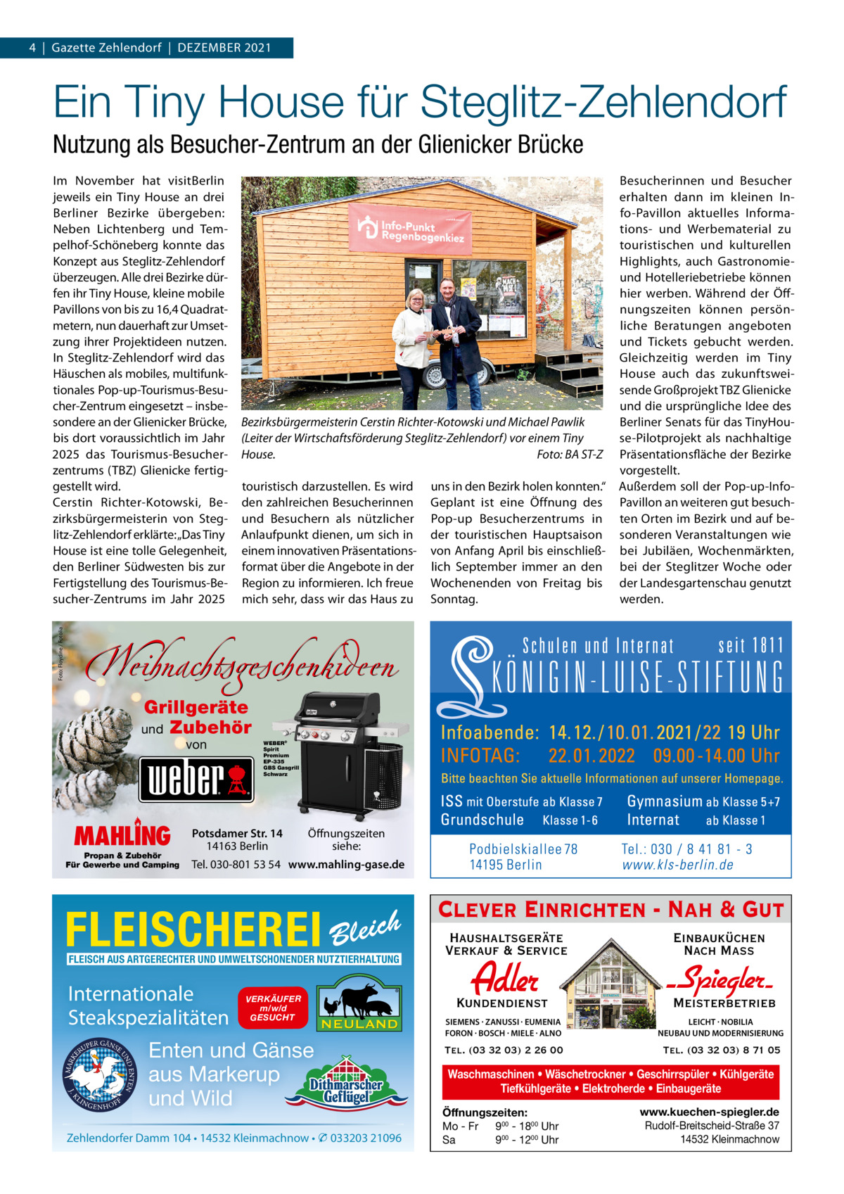 4  |  Gazette Zehlendorf  |  DeZember 2021  Ein Tiny House für Steglitz-Zehlendorf Nutzung als Besucher-Zentrum an der Glienicker Brücke  Foto: Floydine / Fotolia  Im November hat visitberlin jeweils ein Tiny House an drei berliner bezirke übergeben: Neben Lichtenberg und Tempelhof-Schöneberg konnte das Konzept aus Steglitz-Zehlendorf überzeugen. Alle drei bezirke dürfen ihr Tiny House, kleine mobile Pavillons von bis zu 16,4 Quadratmetern, nun dauerhaft zur Umsetzung ihrer Projektideen nutzen. In Steglitz-Zehlendorf wird das Häuschen als mobiles, multifunktionales Pop-up-Tourismus-besucher-Zentrum eingesetzt – insbesondere an der Glienicker brücke, bis dort voraussichtlich im Jahr 2025 das Tourismus-besucherzentrums (TbZ) Glienicke fertiggestellt wird. Cerstin richter-Kotowski, bezirksbürgermeisterin von Steglitz-Zehlendorf erklärte: „Das Tiny House ist eine tolle Gelegenheit, den berliner Südwesten bis zur Fertigstellung des Tourismus-besucher-Zentrums im Jahr 2025  Bezirksbürgermeisterin Cerstin Richter-Kotowski und Michael Pawlik (Leiter der Wirtschaftsförderung Steglitz-Zehlendorf) vor einem Tiny House. Foto: BA ST-Z touristisch darzustellen. es wird den zahlreichen besucherinnen und besuchern als nützlicher Anlaufpunkt dienen, um sich in einem innovativen Präsentationsformat über die Angebote in der region zu informieren. Ich freue mich sehr, dass wir das Haus zu  uns in den bezirk holen konnten.“ Geplant ist eine Öffnung des Pop-up besucherzentrums in der touristischen Hauptsaison von Anfang April bis einschließlich September immer an den Wochenenden von Freitag bis Sonntag.  besucherinnen und besucher erhalten dann im kleinen Info-Pavillon aktuelles Informations- und Werbematerial zu touristischen und kulturellen Highlights, auch Gastronomieund Hotelleriebetriebe können hier werben. Während der Öffnungszeiten können persönliche beratungen angeboten und Tickets gebucht werden. Gleichzeitig werden im Tiny House auch das zukunftsweisende Großprojekt TbZ Glienicke und die ursprüngliche Idee des berliner Senats für das TinyHouse-Pilotprojekt als nachhaltige Präsentationsfläche der bezirke vorgestellt. Außerdem soll der Pop-up-InfoPavillon an weiteren gut besuchten Orten im bezirk und auf besonderen Veranstaltungen wie bei Jubiläen, Wochenmärkten, bei der Steglitzer Woche oder der Landesgartenschau genutzt werden.  Weihnachtsgeschenkideen Grillgeräte und Zubehör von  MAHLING  Propan & Zubehör Für Gewerbe und Camping  WEBER® Spirit Premium EP-335 GBS Gasgrill Schwarz  Potsdamer Str. 14 14163 Berlin  Öffnungszeiten siehe:  Tel. 030-801 53 54 www.mahling-gase.de  FLEISCHEREI  h Bleic  FLEISCH AUS ARTGERECHTER UND UMWELTSCHONENDER NUTZTIERHALTUNG  Internationale Steakspezialitäten  VERKÄUFER m/w/d GESUCHT  Enten und Gänse aus Markerup und Wild Zehlendorfer Damm 104 • 14532 Kleinmachnow • � 033203 21096  Clever Einrichten - Nah & Gut Haushaltsgeräte Verkauf & Service  Einbauküchen Nach Mass  Kundendienst  Adler  - Spiegler SIEMENS · ZANUSSI · EUMENIA FORON · BOSCH · MIELE · ALNO  LEICHT · NOBILIA NEUBAU UND MODERNISIERUNG  Tel. (03 32 03) 2 26 00  Tel. (03 32 03) 8 71 05  Meisterbetrieb  Waschmaschinen • Wäschetrockner • Geschirrspüler • Kühlgeräte Tiefkühlgeräte • Elektroherde • Einbaugeräte Öffnungszeiten: Mo - Fr 900 - 1800 Uhr Sa 900 - 1200 Uhr  www.kuechen-spiegler.de Rudolf-Breitscheid-Straße 37 14532 Kleinmachnow