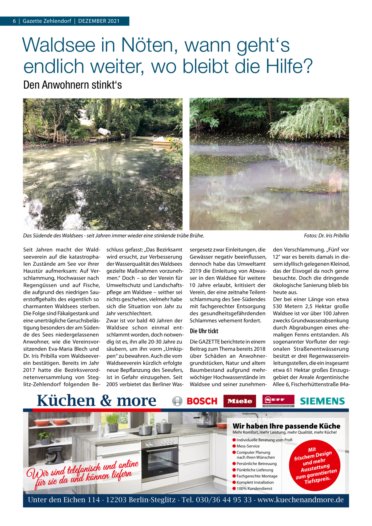 6  |  Gazette Zehlendorf  |  DeZember 2021  Waldsee in Nöten, wann geht‘s endlich weiter, wo bleibt die Hilfe? Den Anwohnern stinkt‘s  Das Südende des Waldsees - seit Jahren immer wieder eine stinkende trübe Brühe.  Fotos: Dr. Iris Pribilla  Seit Jahren macht der Wald- schluss gefasst: „Das bezirksamt sergesetz zwar einleitungen, die den Verschlammung. „Fünf vor seeverein auf die katastropha- wird ersucht, zur Verbesserung Gewässer negativ beeinflussen, 12“ war es bereits damals in dielen Zustände am See vor ihrer der Wasserqualität des Waldsees dennoch habe das Umweltamt sem idyllisch gelegenen Kleinod, Haustür aufmerksam: Auf Ver- gezielte maßnahmen vorzuneh- 2019 die einleitung von Abwas- das der eisvogel da noch gerne schlammung, Hochwasser nach men.“ Doch – so der Verein für ser in den Waldsee für weitere besuchte. Doch die dringende regengüssen und auf Fische, Umweltschutz und Landschafts- 10  Jahre erlaubt, kritisiert der ökologische Sanierung blieb bis die aufgrund des niedrigen Sau- pflege am Waldsee – seither sei Verein, der eine zeitnahe Teilent- heute aus. erstoffgehalts des eigentlich so nichts geschehen, vielmehr habe schlammung des See-Südendes Der bei einer Länge von etwa charmanten Waldsees sterben. sich die Situation von Jahr zu mit fachgerechter entsorgung 530  metern 2,5  Hektar große Die Folge sind Fäkalgestank und Jahr verschlechtert. des gesundheitsgefährdenden Waldsee ist vor über 100 Jahren eine unerträgliche Geruchsbeläs- Zwar ist vor bald 40 Jahren der Schlammes vehement fordert. zwecks Grundwasserabsenkung tigung besonders der am Süden- Waldsee schon einmal entdurch Abgrabungen eines eheDie Uhr tickt de des Sees niedergelassenen schlammt worden, doch notwenmaligen Fenns entstanden. Als Anwohner, wie die Vereinsvor- dig ist es, ihn alle 20-30 Jahre zu Die GAZeTTe berichtete in einem sogenannter Vorfluter der regisitzenden eva-maria blech und säubern, um ihn vorm „Umkip- beitrag zum Thema bereits 2018 onalen Straßenentwässerung Dr. Iris Pribilla vom Waldseever- pen“ zu bewahren. Auch die vom über Schäden an Anwohner- besitzt er drei regenwassereinein bestätigen. bereits im Jahr Waldseeverein kürzlich erfolgte grundstücken, Natur und altem leitungsstellen, die ein insgesamt 2017 hatte die bezirksverord- neue bepflanzung des Seeufers, baumbestand aufgrund mehr- etwa 61 Hektar großes einzugsnetenversammlung von Steg- ist in Gefahr einzugehen. Seit wöchiger Hochwasserstände im gebiet der Areale Argentinische litz-Zehlendorf folgenden be- 2005 verbietet das berliner Was- Waldsee und seiner zunehmen- Allee 6, Fischerhüttenstraße 84a Küchen & more Wir haben Ihre passende Küche Mehr Komfort, mehr Leistung, mehr Qualität, mehr Küche! ● Individuelle Beratung vom Profi ● Mess-Service  d online n u h c is n fo le te d Wir sinda und können liefern für sie  ● Computer Planung nach Ihren Wünschen ● Persönliche Betreuung ● Pünktliche Lieferung ● Fachgerechte Montage ● Komplett Installation  Mit n m Desig e h c fris r h und me ng ttu Aussta tierten ran zum ga tpreis. Tiefs  ● 100% Kundendienst  Unter den Eichen 114 · 12203 Berlin-Steglitz · Tel. 030/36 44 95 33 · www.kuechenandmore.de