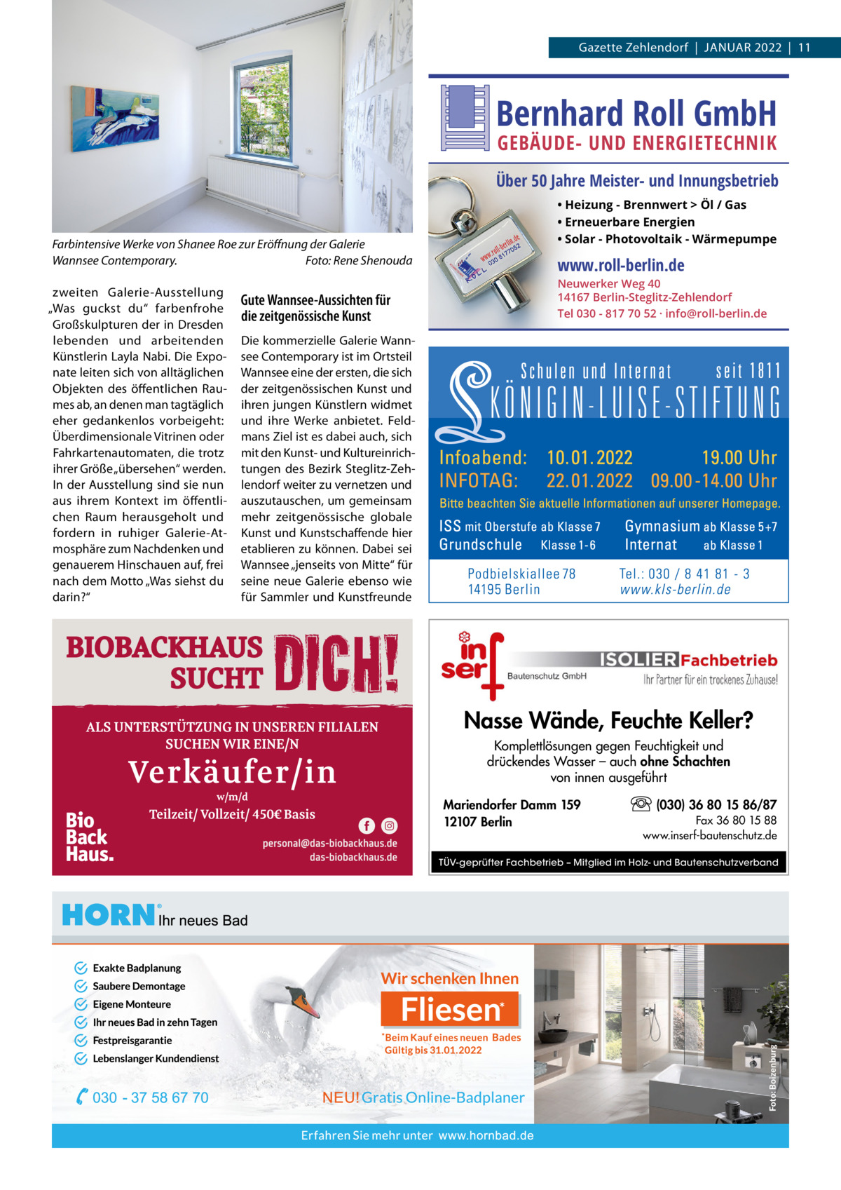 Gazette Zehlendorf  |  JANUAR 2022  |  11  Bernhard Roll GmbH GEBÄUDE- UND ENERGIETECHNIK  Über 50 Jahre Meister- und Innungsbetrieb  Farbintensive Werke von Shanee Roe zur Eröffnung der Galerie Wannsee Contemporary. Foto: Rene Shenouda zweiten Galerie-Ausstellung „Was guckst du“ farbenfrohe Großskulpturen der in Dresden lebenden und arbeitenden Künstlerin Layla Nabi. Die Exponate leiten sich von alltäglichen Objekten des öffentlichen Raumes ab, an denen man tagtäglich eher gedankenlos vorbeigeht: Überdimensionale Vitrinen oder Fahrkartenautomaten, die trotz ihrer Größe „übersehen“ werden. In der Ausstellung sind sie nun aus ihrem Kontext im öffentlichen Raum herausgeholt und fordern in ruhiger Galerie-Atmosphäre zum Nachdenken und genauerem Hinschauen auf, frei nach dem Motto „Was siehst du darin?“  Gute Wannsee-Aussichten für die zeitgenössische Kunst  • Heizung - Brennwert  Öl / Gas • Erneuerbare Energien • Solar - Photovoltaik - Wärmepumpe  www.roll-berlin.de  Neuwerker Weg 40 14167 Berlin-Steglitz-Zehlendorf Tel 030 - 817 70 52 · info@roll-berlin.de  Die kommerzielle Galerie Wannsee Contemporary ist im Ortsteil Wannsee eine der ersten, die sich der zeitgenössischen Kunst und ihren jungen Künstlern widmet und ihre Werke anbietet. Feldmans Ziel ist es dabei auch, sich mit den Kunst- und Kultureinrichtungen des Bezirk Steglitz-Zehlendorf weiter zu vernetzen und auszutauschen, um gemeinsam mehr zeitgenössische globale Kunst und Kunstschaffende hier etablieren zu können. Dabei sei Wannsee „jenseits von Mitte“ für seine neue Galerie ebenso wie für Sammler und Kunstfreunde  Nasse Wände, Feuchte Keller? Komplettlösungen gegen Feuchtigkeit und drückendes Wasser – auch ohne Schachten von innen ausgeführt Mariendorfer Damm 159 12107 Berlin  (030) 36 80 15 86/87 Fax 36 80 15 88 www.inserf-bautenschutz.de  TÜV-geprüfter Fachbetrieb – Mitglied im Holz- und Bautenschutzverband