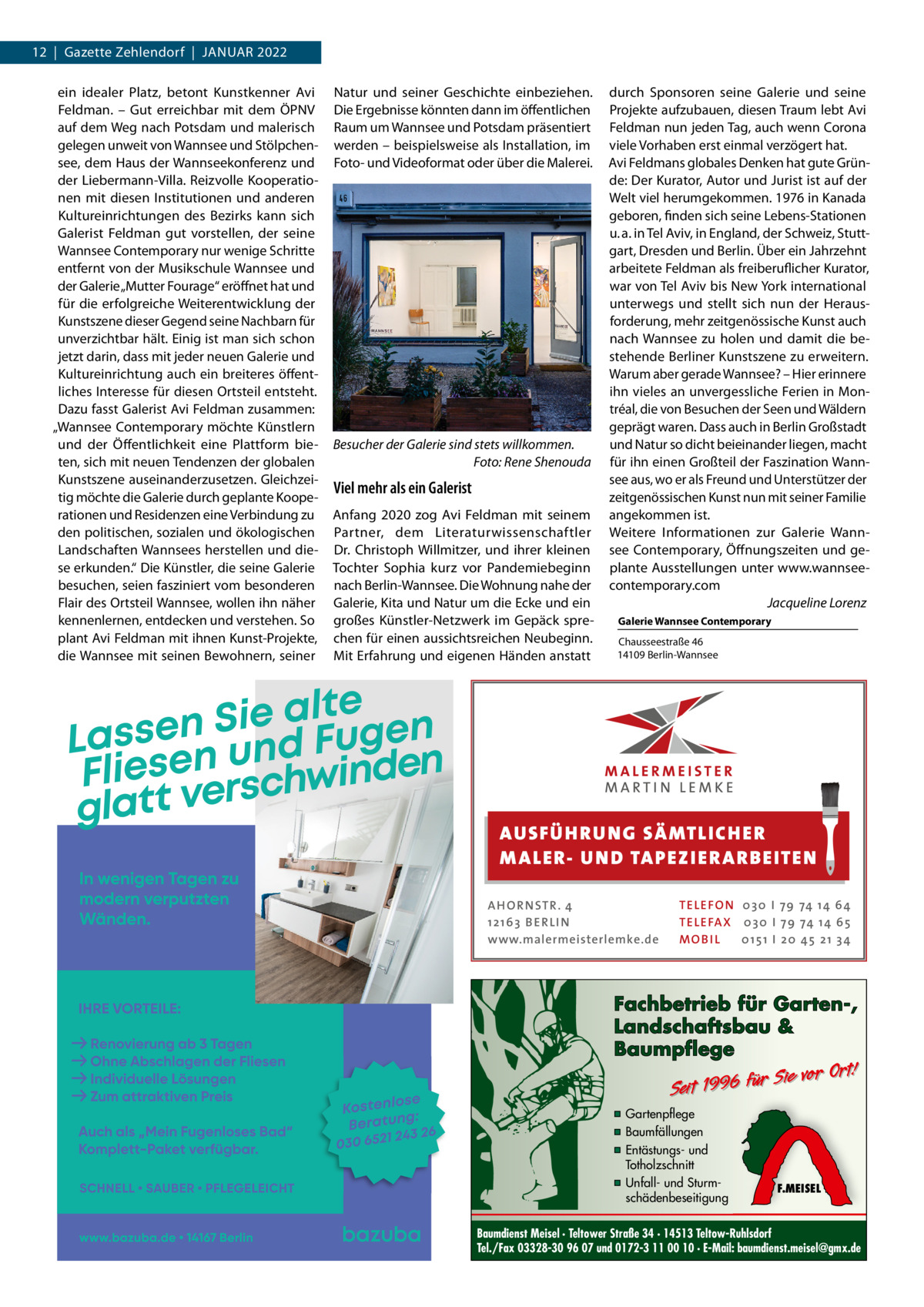 12  |  Gazette Zehlendorf  |  JANUAR 2022 ein idealer Platz, betont Kunstkenner Avi Feldman. – Gut erreichbar mit dem ÖPNV auf dem Weg nach Potsdam und malerisch gelegen unweit von Wannsee und Stölpchensee, dem Haus der Wannseekonferenz und der Liebermann-Villa. Reizvolle Kooperationen mit diesen Institutionen und anderen Kultureinrichtungen des Bezirks kann sich Galerist Feldman gut vorstellen, der seine Wannsee Contemporary nur wenige Schritte entfernt von der Musikschule Wannsee und der Galerie „Mutter Fourage“ eröffnet hat und für die erfolgreiche Weiterentwicklung der Kunstszene dieser Gegend seine Nachbarn für unverzichtbar hält. Einig ist man sich schon jetzt darin, dass mit jeder neuen Galerie und Kultureinrichtung auch ein breiteres öffentliches Interesse für diesen Ortsteil entsteht. Dazu fasst Galerist Avi Feldman zusammen: „Wannsee Contemporary möchte Künstlern und der Öffentlichkeit eine Plattform bieten, sich mit neuen Tendenzen der globalen Kunstszene auseinanderzusetzen. Gleichzeitig möchte die Galerie durch geplante Kooperationen und Residenzen eine Verbindung zu den politischen, sozialen und ökologischen Landschaften Wannsees herstellen und diese erkunden.“ Die Künstler, die seine Galerie besuchen, seien fasziniert vom besonderen Flair des Ortsteil Wannsee, wollen ihn näher kennenlernen, entdecken und verstehen. So plant Avi Feldman mit ihnen Kunst-Projekte, die Wannsee mit seinen Bewohnern, seiner  Natur und seiner Geschichte einbeziehen. Die Ergebnisse könnten dann im öffentlichen Raum um Wannsee und Potsdam präsentiert werden – beispielsweise als Installation, im Foto- und Videoformat oder über die Malerei.  Besucher der Galerie sind stets willkommen. Foto: Rene Shenouda  Viel mehr als ein Galerist Anfang 2020 zog Avi Feldman mit seinem Partner, dem Literaturwissenschaftler Dr.  Christoph Willmitzer, und ihrer kleinen Tochter Sophia kurz vor Pandemiebeginn nach Berlin-Wannsee. Die Wohnung nahe der Galerie, Kita und Natur um die Ecke und ein großes Künstler-Netzwerk im Gepäck sprechen für einen aussichtsreichen Neubeginn. Mit Erfahrung und eigenen Händen anstatt  durch Sponsoren seine Galerie und seine Projekte aufzubauen, diesen Traum lebt Avi Feldman nun jeden Tag, auch wenn Corona viele Vorhaben erst einmal verzögert hat. Avi Feldmans globales Denken hat gute Gründe: Der Kurator, Autor und Jurist ist auf der Welt viel herumgekommen. 1976 in Kanada geboren, finden sich seine Lebens-Stationen u. a. in Tel Aviv, in England, der Schweiz, Stuttgart, Dresden und Berlin. Über ein Jahrzehnt arbeitete Feldman als freiberuflicher Kurator, war von Tel Aviv bis New York international unterwegs und stellt sich nun der Herausforderung, mehr zeitgenössische Kunst auch nach Wannsee zu holen und damit die bestehende Berliner Kunstszene zu erweitern. Warum aber gerade Wannsee? – Hier erinnere ihn vieles an unvergessliche Ferien in Montréal, die von Besuchen der Seen und Wäldern geprägt waren. Dass auch in Berlin Großstadt und Natur so dicht beieinander liegen, macht für ihn einen Großteil der Faszination Wannsee aus, wo er als Freund und Unterstützer der zeitgenössischen Kunst nun mit seiner Familie angekommen ist. Weitere Informationen zur Galerie Wannsee Contemporary, Öffnungszeiten und geplante Ausstellungen unter www.wannseecontemporary.com Jacqueline Lorenz Galerie Wannsee Contemporary Chausseestraße 46 14109 Berlin-Wannsee  AUS FÜ H RU NG SÄ MTLICH ER M A LER- U N D TA PEZ I ER A RB EITE N A H O R N STR . 4 12 16 3 B E R L I N www.malermeisterlemke.de  TE L E FO N 0 3 0 I 79 74 14 6 4 TE L E FA X 0 3 0 I 79 74 14 6 5 MOB I L 0 15 1 I 2 0 45 21 3 4  Fachbetrieb für Garten-, Landschaftsbau & Baumpflege  Sie vor Ort! Seit 1996 für  ▪ Gartenpflege ▪ Baumfällungen ▪ Entästungs- und Totholzschnitt ▪ Unfall- und Sturmschädenbeseitigung  F.MEISEL  Baumdienst Meisel · Teltower Straße 34 · 14513 Teltow-Ruhlsdorf Tel./Fax 03328-30 96 07 und 0172-3 11 00 10 · E-Mail: baumdienst.meisel@gmx.de