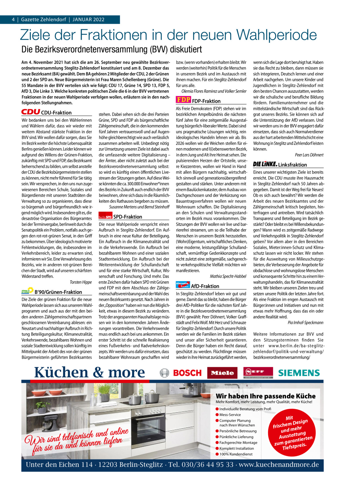 1 | Gazette Zehlendorf 4  |  Gazette Zehlendorf  |  JANUAR | JANUAR 2021 2022  Ziele der Fraktionen in der neuen Wahlperiode Die Bezirksverordnetenversammlung (BVV) diskutiert Am 4. November 2021 hat sich die am 26. September neu gewählte Bezirksverordnetenversammlung Steglitz-Zehlendorf konstituiert und am 8. Dezember das neue Bezirksamt (BA) gewählt. Dem BA gehören 2 Mitglieder der CDU, 2 der Grünen und 2 der SPD an. Neue Bürgermeisterin ist Frau Maren Schellenberg (Grüne). Die 55 Mandate in der BVV verteilen sich wie folgt: CDU 17, Grüne 14, SPD 13, FDP 5, AfD 3, Die Linke 3. Welche konkreten politischen Ziele die 6 in der BVV vertretenen Fraktionen in der neuen Wahlperiode verfolgen wollen, erläutern sie in den nachfolgenden Stellungnahmen.  CDU-Fraktion Wir bedanken uns bei den Wählerinnen und Wählern dafür, dass wir wieder mit weitem Abstand stärkste Fraktion in der BVV sind. Wir wollen dafür sorgen, dass Sie im Bezirk weiter die höchste Lebensqualität Berlins genießen können. Leider können wir aufgrund des Willens der Grünen-Fraktion, zukünftig mit SPD und FDP, das Bezirksamt beherrschend zu bilden, um selbst anstelle der CDU die Bezirksbürgermeisterin stellen zu können, nicht mehr führend für Sie tätig sein. Wir versprechen, in den uns nun zugewiesenen Bereichen Schule, Soziales und Bürgerdienste mit unseren Stadträten die Verwaltung so zu organisieren, dass diese so bürgernah und bürgerfreundlich wie irgend möglich wird. Insbesondere gilt es, die desaströse Organisation des Bürgeramtes bei der Terminvergabe, berlinweit durch die Senatspolitik ein Problem, notfalls auch gegen den rot-rot-grünen Senat, in den Griff zu bekommen. Über ideologisch motivierte Fehlentwicklungen, die, insbesondere im Verkehrsbereich, leider zu erwarten sind, informieren wir Sie. Eine Verwahrlosung des Bezirks, wie in anderen rot-grünen Bereichen der Stadt, wird auf unseren schärfsten Widerstand treffen. Torsten Hippe  B‘90/Grünen-Fraktion Die Ziele der grünen Fraktion für die neue Wahlperiode lassen sich aus unserem Wahlprogramm und auch aus der mit den beiden anderen Zählgemeinschaftspartnern geschlossenen Vereinbarung ablesen: ein Neustart und nachhaltiger Aufbruch in Richtung Beteiligungskultur, Klimaneutralität, Verkehrswende, bezahlbares Wohnen und soziale Stadtentwicklung sollen künftig im Mittelpunkt der Arbeit des von der grünen Bürgermeisterin geführten Bezirksamtes  stehen. Dabei sehen sich die drei Parteien Grüne, SPD und FDP als bürgerschaftliche Zählgemeinschaft, die in den kommenden fünf Jahren vertrauensvoll und auf Augenhöhe gleichberechtigt wie auch verlässlich zusammen arbeiten will. Unbedingt nötig zur Umsetzung unserer Ziele ist dabei auch die umfassende weitere Digitalisierung – der Ämter, aber nicht zuletzt auch bei der Bezirksverordnetenversammlung selbst: so wird es künftig einen öffentlichen Livestream der Sitzungen geben. Auf diese Weise könnten die ca. 300.000 Einwohner*innen des Bezirks in Zukunft auch endlich der BVV beiwohnen, ohne sich dazu in die Räumlichkeiten des Rathauses begeben zu müssen. Susanne Mertens und Bernd Steinhoff Berlin  SPD-Fraktion  Die neue Wahlperiode verspricht einen Aufbruch in Steglitz-Zehlendorf. Ein Aufbruch in eine neue Kultur der Beteiligung. Ein Aufbruch in die Klimaneutralität und in die Verkehrswende. Ein Aufbruch bei bezahlbarem Wohnen und einer sozialen Stadtentwicklung. Ein Aufbruch bei der Weiterentwicklung der Schullandschaft und für eine starke Wirtschaft, Kultur, Wissenschaft und Forschung. Und mehr. Das erste Zeichen dafür haben SPD mit Grünen und FDP mit dem Abschluss der Zählgemeinschaftsvereinbarung und der Wahl des neuen Bezirksamts gesetzt. Nach Jahren in der„Opposition“ haben wir nun die Möglichkeit, etwas in diesem Bezirk zu verändern. Trotz der angespannten Haushaltslage müssen wir in den kommenden Jahren Änderungen vorantreiben. Die Verkehrswende muss endlich auch bei uns ankommen. Ein erster Schritt ist die schnelle Realisierung eines Fußverkehrs- und Radverkehrskonzepts. Wir werden uns dafür einsetzen, dass bezahlbarer Wohnraum geschaffen wird  bzw. (wenn vorhanden) erhalten bleibt. Wir werden (weiterhin) Politik für die Menschen in unserem Bezirk und im Austausch mit ihnen machen. Für ein Steglitz-Zehlendorf für uns alle. Olemia Flores Ramirez und Volker Semler  FDP-Fraktion Als Freie Demokraten (FDP) stehen wir im bezirklichen Ampelbündnis die nächsten fünf Jahre für eine zeitgemäße Ausgestaltung bürgerlich-liberaler Werte. Dabei sind uns pragmatische Lösungen wichtig, rein ideologisches Handeln lehnen wir ab. Bis 2026 wollen wir die Weichen stellen für einen modernen und l(i)ebenswerten Bezirk, in dem Jung und Alt ihre Heimat sehen. Die pulsierenden Herzen der Ortsteile, unsere Kiezzentren, wollen wir Hand in Hand mit allen Bürgern nachhaltig, wirtschaftlich sinnvoll und generationsübergreifend gestalten und stärken. Unter anderem mit einem Baulückenkataster, dem Ausbau von Dachgeschossen und der Verkürzung von Bauantragsverfahren wollen wir neuen Wohnraum schaffen. Die Digitalisierung an den Schulen und Verwaltungsstandorten im Bezirk muss vorankommen. Die Sitzungen der BVV wollen wir live und barrierefrei streamen, um so die Teilhabe der Menschen in unserem Bezirk herzustellen. (Wohn)Eigentum, wirtschaftliches Denken, eine moderne, leistungsfähige Schullandschaft, vernünftige Gedenkkonzepte und nicht zuletzt eine zeitgemäße, sachgerechte verkehrspolitische Vielfalt möchten wir manifestieren. Mathia Specht-Habbel Alternative für  Deutschland  AfD-Fraktion  In Steglitz-Zehlendorf leben wir gut und gerne. Damit das so bleibt, haben die Bürger drei AfD-Politiker für die nächsten fünf Jahre in die Bezirksverordnetenversammlung (BVV) gewählt: Peer Döhnert, Volker Graffstädt und Felix Wolf. Mit Herz und Schnauze für Steglitz-Zehlendorf: Durch unsere Politik werden wir die Familien im Bezirk stärken und unser aller Sicherheit garantieren. Denn die Bürger haben ein Recht darauf, geschützt zu werden. Flüchtlinge müssen wieder in ihre Heimat zurückgeführt werden,  wenn sich die Lage dort beruhigt hat. Haben sie das Recht zu bleiben, dann müssen sie sich integrieren, Deutsch lernen und einer Arbeit nachgehen. Um unsere Kinder und Jugendlichen in Steglitz-Zehlendorf mit den besten Chancen auszustatten, werden wir die schulische und berufliche Bildung fördern. Familienunternehmer und die mittelständische Wirtschaft sind das Rückgrat unseres Bezirks. Sie können sich auf die Unterstützung der AfD verlassen. Und wir werden uns in der BVV engagiert dafür einsetzen, dass sich auch Normalverdiener aus der hart arbeitenden Mittelschicht eine Wohnung in Steglitz und Zehlendorf leisten können. Peer Lars Döhnert  Linksfraktion Eines unserer wichtigsten Ziele ist bereits erreicht. Die CDU musste ihre Hausmacht in Steglitz-Zehlendorf nach 50 Jahren abgegeben. Damit ist der Weg frei für Neues! Ob es sich auch bewährt? Wir werden die Arbeit des neuen Bezirksamtes und der Zählgemeinschaft kritisch begleiten, hinterfragen und antreiben. Wird tatsächlich Transparenz und Beteiligung im Bezirk gestärkt? Oder bleibt es bei Willensbekundungen? Wann wird es zeitgemäße Radwege und Verkehrspolitik in Steglitz-Zehlendorf geben? Vor allem aber in den Bereichen Soziales, Mieter:innen-Schutz und Klimaschutz lassen wir nicht locker. Wir stehen für die Ausweitung von Milieuschutzgebieten, die Verbesserung der Angebote für obdachlose und wohnungslose Menschen und konsequente Schritte hin zu einem Verwaltungshandeln, das für Klimaneutralität steht. Wir bleiben unseren Zielen treu und setzen unsere Politik der letzten Jahre fort. Als eine Fraktion im engen Austausch mit Bürger:innen und Initiativen und nun mit etwas mehr Hoffnung, dass das ein oder andere Realität wird. Pia Imhof-Speckmann Weitere Informationen zur BVV und den Sitzungsterminen finden Sie unter www.berlin.de/ba-steglitzzehlendorf/ politik-und-verwaltung/ bezirksverordnetenversammlung/  Küchen & more 1.140 Zeichen pro Fraktion Wir haben Ihre passende Küche   Mehr Komfort, mehr Leistung, mehr Qualität, mehr Küche! ● Individuelle Beratung vom Profi Vorwort 579 ● Mess-Service Mit CDU 1164 ● Computer Planung Design e nach Ihren Wünschen h c ris m ehr f Grüne 1141 ● Persönliche Betreuung und m ng e n li n o u d n u h c ● Pünktliche Lieferung is usstatt rten n A fo le te SPD 1181 d tie in n s a n r ir r a fe ● Fachgerechte Montage W da und können lie zum g tpreis. ● Komplett Installation FDP für sie 1162 17 14 13 5 3 3 Tiefs ● 100% Kundendienst AfD 1148 Unter den Eichen Linke 1060114 · 12203 Berlin-Steglitz · Tel. 030/36 44 95 33 · www.kuechenandmore.de Alternative  Berlin  für  Deutschland