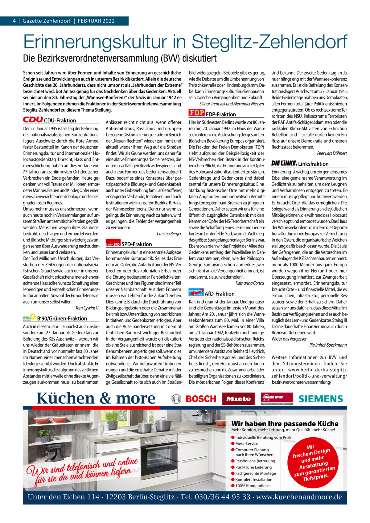 1 | Gazette Zehlendorf 4  |  Gazette Zehlendorf  |  FEBRUAR | FEBRUAR 2022 2022  Erinnerungskultur in Steglitz-Zehlendorf Die Bezirksverordnetenversammlung (BVV) diskutiert Schon seit Jahren wird über Formen und Inhalte von Erinnerung an geschichtliche Ereignisse und Entwicklungen auch in unserem Bezirk diskutiert. Allein die deutsche Geschichte des 20. Jahrhunderts, dass nicht umsonst als „Jahrhundert der Extreme“ bezeichnet wird, bot Anlass genug für das Nachdenken über das Gedenken. Aktuell sei hier an den 80. Jahrestag der „Wannsee-Konferenz“ der Nazis im Januar 1942 erinnert. Im Folgenden nehmen die Fraktionen in der Bezirksverordnetenversammlung Steglitz-Zehlendorf zu diesem Thema Stellung.  CDU-Fraktion Der 27. Januar 1945 ist als Tag der Befreiung des nationalsozialistischen Konzentrationslagers Auschwitz durch die Rote Armee fester Bestandteil im Kanon der deutschen Erinnerungskultur und internationaler Holocaustgedenktag. Unrecht, Hass und Entmenschlichung haben an diesem Tage vor 77 Jahren am schlimmsten Ort deutscher Verbrechen ein Ende gefunden. Heute gedenken wir voll Trauer der Millionen ermordeter Männer, Frauen und Kinder, Opfer einer menschenverachtenden Ideologie und eines gnadenlosen Regimes. Umso mehr muss es uns schmerzen, wenn auch heute noch in Versammlungen auf unseren Straßen antisemitische Parolen gegrölt werden, Menschen wegen ihres Glaubens bedroht, geschlagen und ermordet werden und jüdische Mitbürger sich wieder gezwungen sehen über Auswanderung nachzudenken und unser Land verlassen. Der Tod Millionen Unschuldiger, das Versterben der Zeitzeugen der nationalsozialistischen Gräuel sowie auch der in unserer Gesellschaft nicht erloschene menschenverachtende Hass sollten uns zu Schaffung einer lebendigen und empathischen Erinnerungskultur anhalten. Sowohl der Ermordeten wie auch um unser selbst willen. Tom Cywinski  B‘90/Grünen-Fraktion Auch in diesem Jahr – zunächst auch insbesondere am 27. Januar als Gedenktag zur Befreiung des KZs Auschwitz – werden wir uns wieder der Gräueltaten erinnern, die in Deutschland vor nunmehr fast 80 Jahre im Namen einer menschenverachtenden Ideologie verübt wurden. Doch abstrakte Erinnerungskultur, die aufgrund des zeitlichen Abstandes mittlerweile ohne direkte Augenzeugen auskommen muss, zu bestimmten  Anlässen reicht nicht aus, wenn offener Antisemitismus, Rassismus und gruppenbezogene Diskriminierung gerade im Bereich der „Neuen Rechten“ wieder zunimmt und aktuell wieder ihren Weg auf die Straßen findet. Wir als Grüne werden uns daher für eine aktive Erinnerungsarbeit einsetzen, die unseren vielfältigen Bezirk widerspiegelt und auch neue Formen des Gedenkens aufgreift. Dazu bedarf es eines Konzeptes über partizipatorische Bildungs- und Gedenkarbeit auch unter Einbeziehung familiär Betroffener, engagierter Verbände, Initiativen und auch Institutionen wie in unserem Bezirk z. B. Haus der Wannseekonferenz. Denn nur wenn es gelingt, die Erinnerung wach zu halten, wird es gelingen, die Fehler der Vergangenheit zu verhindern. Carsten Berger Berlin  SPD-Fraktion  Erinnerungskultur ist eine zentrale Aufgabe kommunaler Kulturpolitik. Sei es das Erinnern an Opfer, die Aufarbeitung der NS-Verbrechen oder des kolonialen Erbes oder die Ehrung bedeutender Persönlichkeiten: Geschichte und ihre Figuren sind immer Teil unserer Nachbarschaft. Aus dem Erinnern müssen wir Lehren für die Zukunft ziehen. Dies kann z. B. durch die Durchführung von Bildungsangeboten oder die Zusammenarbeit mit bzw. Unterstützung von bezirklichen Initiativen und Gedenkorten erfolgen. Aber auch die Auseinandersetzung mit dem öffentlichen Raum ist wichtiger Bestandteil. In der Vergangenheit wurde oft diskutiert, ob eine Stele ausreichend ist oder eine Straßenumbenennung erfolgen soll, wenn dies im Rahmen der historischen Aufarbeitung notwendig ist. Wir befürworten Umbenennungen und die ernsthafte Debatte mit der Zivilgesellschaft darüber, denn eine vielfältige Gesellschaft sollte sich auch im Straßen bild widerspiegeln. Beispiele gibt es genug, wie die Debatte um die Umbenennung von Treitschkestraße oder Hindenburgdamm. Dabei kann Erinnerungskultur Brückenbauerin sein zwischen Vergangenheit und Zukunft. Ellinor Trenczek und Alexander Niessen  FDP-Fraktion Hier im Südwesten Berlins wurde vor 80 Jahren am 20. Januar 1942 im Haus der Wannseekonferenz die Auslöschung der gesamten jüdischen Bevölkerung Europas organisiert. Die Fraktion der Freien Demokraten (FDP) sieht aufgrund der Beispiellosigkeit der NS-Verbrechen den Bezirk in der kontinuierlichen Pflicht, die Erinnerung an die Opfer des Holocaust zukunftsorientiert zu stärken. Gedenktage und Gedenkorte sind dabei zentral für unsere Erinnerungskultur. Eine Stärkung historischer Orte mit mehr digitalen Angeboten und innovativen Vermittlungskonzepten baut Brücken zu jüngeren Generationen. Daher setzen wir uns für eine öffentlich zugängliche Datenbank mit den Namen der Opfer der NS-Terrorherrschaft ein sowie die Schaffung eines Lern- und Gedenkortes in Lichterfelde-Süd, wo im 2. Weltkrieg das größte Strafgefangenenlager Berlins war. Ebenso werden wir das Projekt der Allee des Gedenkens entlang der Pacelliallee in Dahlem vorantreiben, denn, wie der Philosoph George Santayana schon anmerkte: „wer sich nicht an die Vergangenheit erinnert, ist verdammt, sie zu wiederholen“. Katharina Concu Alternative für  Deutschland  AfD-Fraktion  Kalt und grau ist der Januar. Und genauso sind die Gedenktage im ersten Monat des Jahres: Am 20. Januar jährt sich die Wannseekonferenz zum 80. Mal. In einer Villa am Großen Wannsee kamen vor 80 Jahren, am 20. Januar 1942, fünfzehn hochrangige Vertreter der nationalsozialistischen Reichsregierung und der SS-Behörden zusammen, um unter dem Vorsitz von Reinhard Heydrich, Chef der Sicherheitspolizei und des Sicherheitsdiensts, den Holocaust an den Juden zu besprechen und die Zusammenarbeit der beteiligten Organisationen zu koordinieren. Die mörderischen Folgen dieser Konferenz  sind bekannt. Der zweite Gedenktag im Januar hängt eng mit der Wannseekonferenz zusammen. Es ist die Befreiung des Konzentrationslagers Auschwitz am 27. Januar 1945. Beide Gedenktage mahnen uns Demokraten, allen Formen totalitärer Politik entschieden entgegenzutreten. Ob es rechtsextreme Terroristen des NSU, linksextreme Terroristen der RAF, Antifa-Schläger, Islamisten oder die radikalen Klima-Aktivisten von Extinction Rebellion sind – sie alle dürfen keinen Einfluss auf unsere Demokratie und unseren Rechtsstaat bekommen. Peer Lars Döhnert  Linksfraktion Erinnerung ist wichtig, um ein gemeinsames Erbe, eine gemeinsame Verantwortung im Gedächtnis zu behalten, um dem Leugnen und Verharmlosen entgegen zu treten. Erinnern muss gepflegt und kultiviert werden. Es braucht Orte, die das ermöglichen: Die Spiegelwand als Erinnerung an die jüdischen Mitbürger:innen, die während des Holocaust verschleppt und ermordet wurden. Das Haus der Wannseekonferenz, in dem die Deportation aller Jüd:innen Europas zur Vernichtung in den Osten, die organisatorische Weichenstellung dafür beschlossen wurde. Die Säule der Gefangenen, die an die Verbrechen im Außenlager des KZ Sachsenhausen erinnert: mehr als 1000 Männer aus ganz Europa wurden wegen ihrer Herkunft oder ihrer Überzeugung inhaftiert, zur Zwangsarbeit eingesetzt, ermordet. Erinnerungskultur braucht Orte – und finanzielle Mittel, die es ermöglichen, Infrastruktur, personelle Ressourcen sowie den Erhalt zu sichern. Daher setzen wir uns dafür ein, dass diese Mittel im Bezirk zur Verfügung stehen und es auch bezüglich des Lern- und Gedenkortes Stalag III D eine dauerhafte Finanzierung auch durch Bezirksmittel geben wird. Wider das Vergessen! Pia Imhof-Speckmann Weitere Informationen zur BVV und den Sitzungsterminen finden Sie unter www.berlin.de/ba-steglitzzehlendorf/ politik-und-verwaltung/ bezirksverordnetenversammlung/  Küchen & more 1.140 Zeichen pro Fraktion Wir haben Ihre passende Küche   Mehr Komfort, mehr Leistung, mehr Qualität, mehr Küche! ● Individuelle Beratung vom Profi Vorwort 532 ● Mess-Service Mit CDU 1149 ● Computer Planung Design e nach Ihren Wünschen h c ris m ehr f Grüne 1153 ● Persönliche Betreuung und m ng e n li n o u d n u h c ● Pünktliche Lieferung is usstatt rten n A fo le te SPD 1161 d tie in n s a n r ir r a fe ● Fachgerechte Montage W da und können lie zum g tpreis. ● Komplett Installation Tiefs FDP für sie 1096 ● 100% Kundendienst AfD 1120 Unter den Eichen Linke 1158114 · 12203 Berlin-Steglitz · Tel. 030/36 44 95 33 · www.kuechenandmore.de