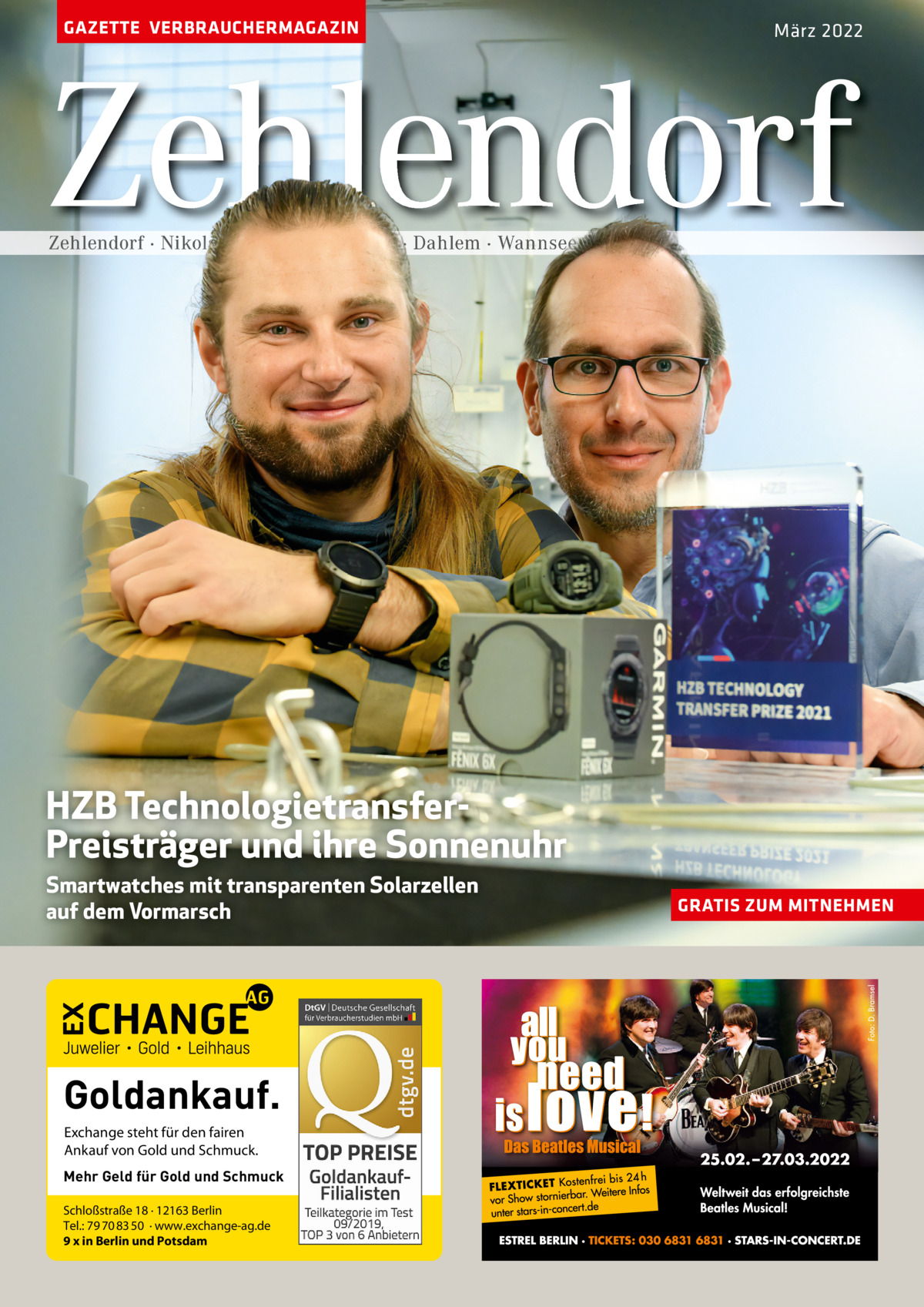 GAZETTE VERBRAUCHERMAGAZIN  März 2022  Zehlendorf Zehlendorf · Nikolassee · Schlachtensee · Dahlem · Wannsee  HZB TechnologietransferPreisträger und ihre Sonnenuhr Smartwatches mit transparenten Solarzellen auf dem Vormarsch  Goldankauf. Exchange steht für den fairen Ankauf von Gold und Schmuck. Mehr Geld für Gold und Schmuck Schloßstraße 18 · 12163 Berlin Tel.: 79 70 83 50 · www.exchange-ag.de 9 x in Berlin und Potsdam  GRATIS ZUM MITNEHMEN