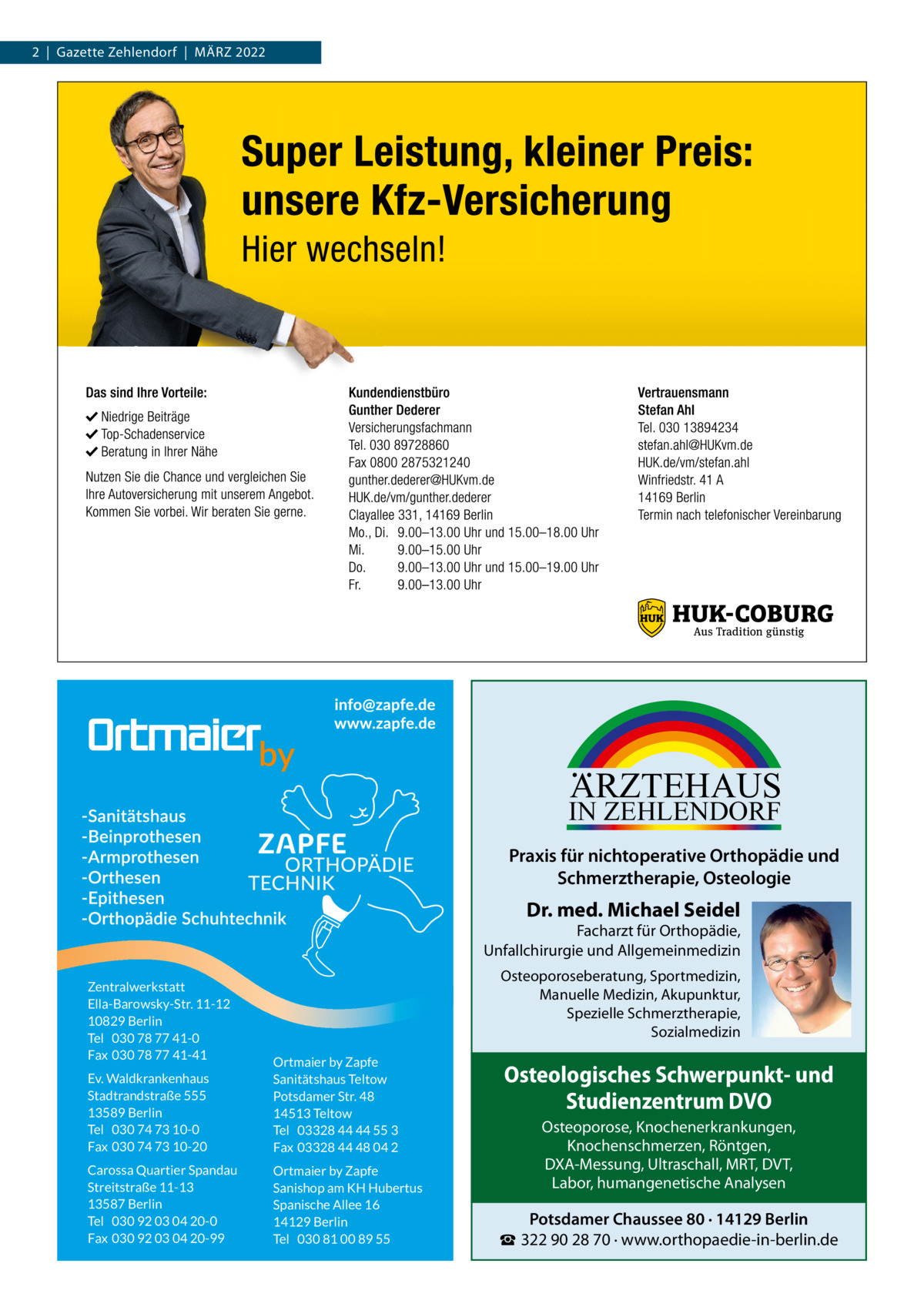 2  |  Gazette Zehlendorf  |  März 2022  ARZTEHAUS  IN ZEHLENDORF  Praxis für nichtoperative Orthopädie und Schmerztherapie, Osteologie  Dr. med. Michael Seidel  Facharzt für Orthopädie, Unfallchirurgie und Allgemeinmedizin Zentralwerkstatt Ella-Barowsky-Str. 11-12 10829 Berlin Tel 030 78 77 41-0 Fax 030 78 77 41-41  Osteoporoseberatung, Sportmedizin, Manuelle Medizin, Akupunktur, Spezielle Schmerztherapie, Sozialmedizin  Ev. Waldkrankenhaus Stadtrandstraße 555 13589 Berlin Tel 030 74 73 10-0 Fax 030 74 73 10-20  Ortmaier by Zapfe Sanitätshaus Teltow Potsdamer Str. 48 14513 Teltow Tel 03328 44 44 55 3 Fax 03328 44 48 04 2  Carossa Quartier Spandau Streitstraße 11-13 13587 Berlin Tel 030 92 03 04 20-0 Fax 030 92 03 04 20-99  Ortmaier by Zapfe Sanishop am KH Hubertus Spanische Allee 16 14129 Berlin Tel 030 81 00 89 55  Osteologisches Schwerpunkt- und Studienzentrum DVO Osteoporose, Knochenerkrankungen, Knochenschmerzen, Röntgen, DXA-Messung, Ultraschall, MRT, DVT, Labor, humangenetische Analysen  Potsdamer Chaussee 80 · 14129 Berlin ☎ 322 90 28 70 · www.orthopaedie-in-berlin.de