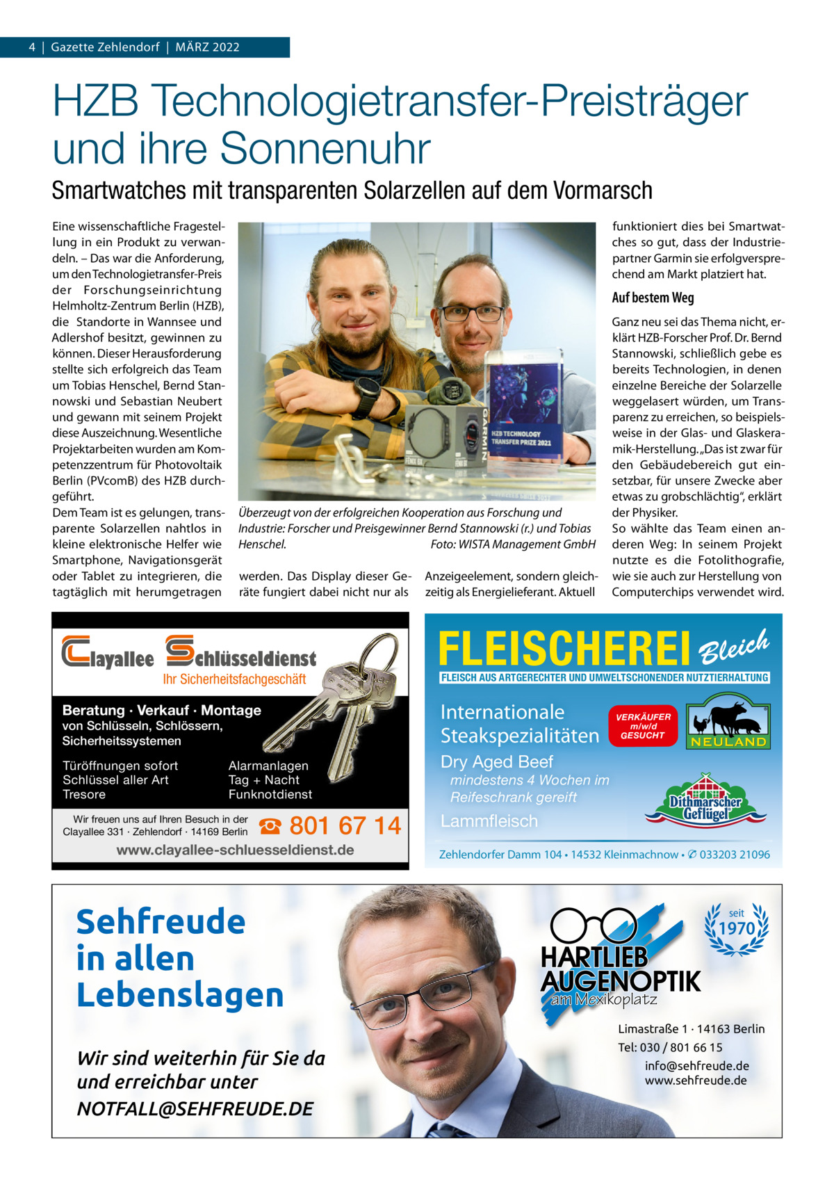 4  |  Gazette Zehlendorf  |  MärZ 2022  HZB Technologietransfer-Preisträger und ihre Sonnenuhr Smartwatches mit transparenten Solarzellen auf dem Vormarsch Eine wissenschaftliche Fragestellung in ein Produkt zu verwandeln. – Das war die Anforderung, um den Technologietransfer-Preis der Forschungseinrichtung Helmholtz-Zentrum Berlin (HZB), die Standorte in Wannsee und Adlershof besitzt, gewinnen zu können. Dieser Herausforderung stellte sich erfolgreich das Team um Tobias Henschel, Bernd Stannowski und Sebastian Neubert und gewann mit seinem Projekt diese Auszeichnung. Wesentliche Projektarbeiten wurden am Kompetenzzentrum für Photovoltaik Berlin (PVcomB) des HZB durchgeführt. Dem Team ist es gelungen, transparente Solarzellen nahtlos in kleine elektronische Helfer wie Smartphone, Navigationsgerät oder Tablet zu integrieren, die tagtäglich mit herumgetragen  layallee  funktioniert dies bei Smartwatches so gut, dass der Industriepartner Garmin sie erfolgversprechend am Markt platziert hat.  Auf bestem Weg  Überzeugt von der erfolgreichen Kooperation aus Forschung und Industrie: Forscher und Preisgewinner Bernd Stannowski (r.) und Tobias Henschel. Foto: WISTA Management GmbH werden. Das Display dieser Geräte fungiert dabei nicht nur als  chlüsseldienst  Ihr Sicherheitsfachgeschäft  Beratung · Verkauf · Montage von Schlüsseln, Schlössern, Sicherheitssystemen Türöffnungen sofort Schlüssel aller Art Tresore  Alarmanlagen Tag + Nacht Funknotdienst  Wir freuen uns auf Ihren Besuch in der Clayallee 331 · Zehlendorf · 14169 Berlin  ☎ 801 67 14  www.clayallee-schluesseldienst.de  Sehfreude in allen Lebenslagen  Anzeigeelement, sondern gleichzeitig als Energielieferant. Aktuell  Ganz neu sei das Thema nicht, erklärt HZB-Forscher Prof. Dr. Bernd Stannowski, schließlich gebe es bereits Technologien, in denen einzelne Bereiche der Solarzelle weggelasert würden, um Transparenz zu erreichen, so beispielsweise in der Glas- und Glaskeramik-Herstellung. „Das ist zwar für den Gebäudebereich gut einsetzbar, für unsere Zwecke aber etwas zu grobschlächtig“, erklärt der Physiker. So wählte das Team einen anderen Weg: In seinem Projekt nutzte es die Fotolithografie, wie sie auch zur Herstellung von Computerchips verwendet wird.  FLEISCHEREI Bleich FLEISCH AUS ARTGERECHTER UND UMWELTSCHONENDER NUTZTIERHALTUNG  Internationale Steakspezialitäten  VERKÄUFER m/w/d GESUCHT  Dry Aged Beef mindestens 4 Wochen im Reifeschrank gereift  Lammfleisch Zehlendorfer Damm 104 • 14532 Kleinmachnow • � 033203 21096  seit  1970  am Mexikoplatz Limastraße 1 · 14163 Berlin  Wir sind weiterhin für Sie da und erreichbar unter NOTFALL@SEHFREUDE.DE  Tel: 030 / 801 66 15 info@sehfreude.de www.sehfreude.de