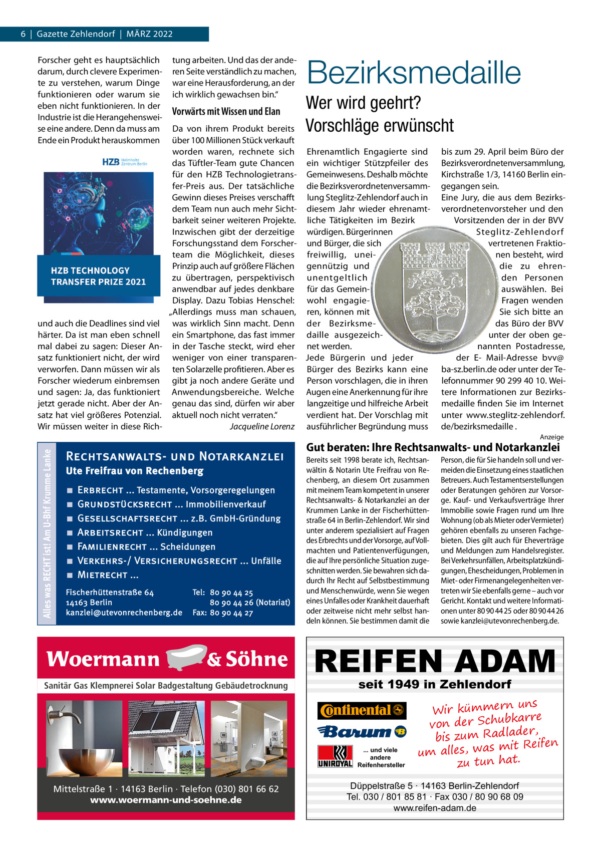 6  |  Gazette Zehlendorf  |  MärZ 2022 Forscher geht es hauptsächlich darum, durch clevere Experimente zu verstehen, warum Dinge funktionieren oder warum sie eben nicht funktionieren. In der Industrie ist die Herangehensweise eine andere. Denn da muss am Ende ein Produkt herauskommen  und auch die Deadlines sind viel härter. Da ist man eben schnell mal dabei zu sagen: Dieser Ansatz funktioniert nicht, der wird verworfen. Dann müssen wir als Forscher wiederum einbremsen und sagen: Ja, das funktioniert jetzt gerade nicht. Aber der Ansatz hat viel größeres Potenzial. Wir müssen weiter in diese rich tung arbeiten. Und das der anderen Seite verständlich zu machen, war eine Herausforderung, an der ich wirklich gewachsen bin.“  Vorwärts mit Wissen und Elan  Bezirksmedaille Wer wird geehrt? Vorschläge erwünscht  Da von ihrem Produkt bereits über 100 Millionen Stück verkauft worden waren, rechnete sich Ehrenamtlich Engagierte sind das Tüftler-Team gute Chancen ein wichtiger Stützpfeiler des für den HZB Technologietrans- Gemeinwesens. Deshalb möchte fer-Preis aus. Der tatsächliche die BezirksverordnetenversammGewinn dieses Preises verschaﬀt lung Steglitz-Zehlendorf auch in dem Team nun auch mehr Sicht- diesem Jahr wieder ehrenamtbarkeit seiner weiteren Projekte. liche Tätigkeiten im Bezirk Inzwischen gibt der derzeitige würdigen. Bürgerinnen Forschungsstand dem Forscher- und Bürger, die sich team die Möglichkeit, dieses freiwillig, uneiPrinzip auch auf größere Flächen gennützig und zu übertragen, perspektivisch unentgeltlich anwendbar auf jedes denkbare für das GemeinDisplay. Dazu Tobias Henschel: wohl engagie„Allerdings muss man schauen, ren, können mit was wirklich Sinn macht. Denn der Bezirksmeein Smartphone, das fast immer daille ausgezeichin der Tasche steckt, wird eher net werden. weniger von einer transparen- Jede Bürgerin und jeder ten Solarzelle profitieren. Aber es Bürger des Bezirks kann eine gibt ja noch andere Geräte und Person vorschlagen, die in ihren Anwendungsbereiche. Welche Augen eine Anerkennung für ihre genau das sind, dürfen wir aber langzeitige und hilfreiche Arbeit aktuell noch nicht verraten.“ verdient hat. Der Vorschlag mit Jacqueline Lorenz ausführlicher Begründung muss  bis zum 29. April beim Büro der Bezirksverordnetenversammlung, Kirchstraße 1/3, 14160 Berlin eingegangen sein. Eine Jury, die aus dem Bezirksverordnetenvorsteher und den Vorsitzenden der in der BVV Steglitz-Zehlendor f vertretenen Fraktionen besteht, wird die zu ehrenden Personen auswählen. Bei Fragen wenden Sie sich bitte an das Büro der BVV unter der oben genannten Postadresse, der E- Mail-Adresse bvv@ ba-sz.berlin.de oder unter der Telefonnummer 90 299 40 10. Weitere Informationen zur Bezirksmedaille finden Sie im Internet unter www.steglitz-zehlendorf. de/bezirksmedaille .  Alles was RECHT ist! Am U-Bhf Krumme Lanke  Anzeige  Rechtsanwalts- und Notarkanzlei Ute Freifrau von Rechenberg ■ ■ ■ ■ ■ ■ ■  Erbrecht ... Testamente, Vorsorgeregelungen Grundstücksrecht ... Immobilienverkauf Gesellschaftsrecht ... z.B. GmbH-Gründung Arbeitsrecht ... Kündigungen Familienrecht ... Scheidungen Verkehrs-/ Versicherungsrecht ... Unfälle Mietrecht ...  Fischerhüttenstraße 64 14163 Berlin kanzlei@utevonrechenberg.de  Tel: 80 90 44 25 80 90 44 26 (Notariat) Fax: 80 90 44 27  Gut beraten: Ihre Rechtsanwalts- und Notarkanzlei Bereits seit 1998 berate ich, Rechtsanwältin & Notarin Ute Freifrau von Rechenberg, an diesem Ort zusammen mit meinem Team kompetent in unserer Rechtsanwalts- & Notarkanzlei an der Krummen Lanke in der Fischerhüttenstraße 64 in Berlin-Zehlendorf. Wir sind unter anderem spezialisiert auf Fragen des Erbrechts und der Vorsorge, auf Vollmachten und Patientenverfügungen, die auf Ihre persönliche Situation zugeschnitten werden. Sie bewahren sich dadurch Ihr Recht auf Selbstbestimmung und Menschenwürde, wenn Sie wegen eines Unfalles oder Krankheit dauerhaft oder zeitweise nicht mehr selbst handeln können. Sie bestimmen damit die  Person, die für Sie handeln soll und vermeiden die Einsetzung eines staatlichen Betreuers. Auch Testamentserstellungen oder Beratungen gehören zur Vorsorge. Kauf- und Verkaufsverträge Ihrer Immobilie sowie Fragen rund um Ihre Wohnung (ob als Mieter oder Vermieter) gehören ebenfalls zu unseren Fachgebieten. Dies gilt auch für Eheverträge und Meldungen zum Handelsregister. Bei Verkehrsunfällen, Arbeitsplatzkündigungen, Ehescheidungen, Problemen in Miet- oder Firmenangelegenheiten vertreten wir Sie ebenfalls gerne – auch vor Gericht. Kontakt und weitere Informationen unter 80 90 44 25 oder 80 90 44 26 sowie kanzlei@utevonrechenberg.de.  REIFEN ADAM Sanitär Gas Klempnerei Solar Badgestaltung Gebäudetrocknung  seit 1949 in Zehlendorf  ... und viele andere Reifenhersteller  Mittelstraße 1 · 14163 Berlin · Telefon (030) 801 66 62 www.woermann-und-soehne.de  uns Wir kümmern re ar bk von der Schu er d , bis zum Radla mit Reifen um alles, was zu tun hat.  Düppelstraße 5 · 14163 Berlin-Zehlendorf Tel. 030 / 801 85 81 · Fax 030 / 80 90 68 09 www.reifen-adam.de