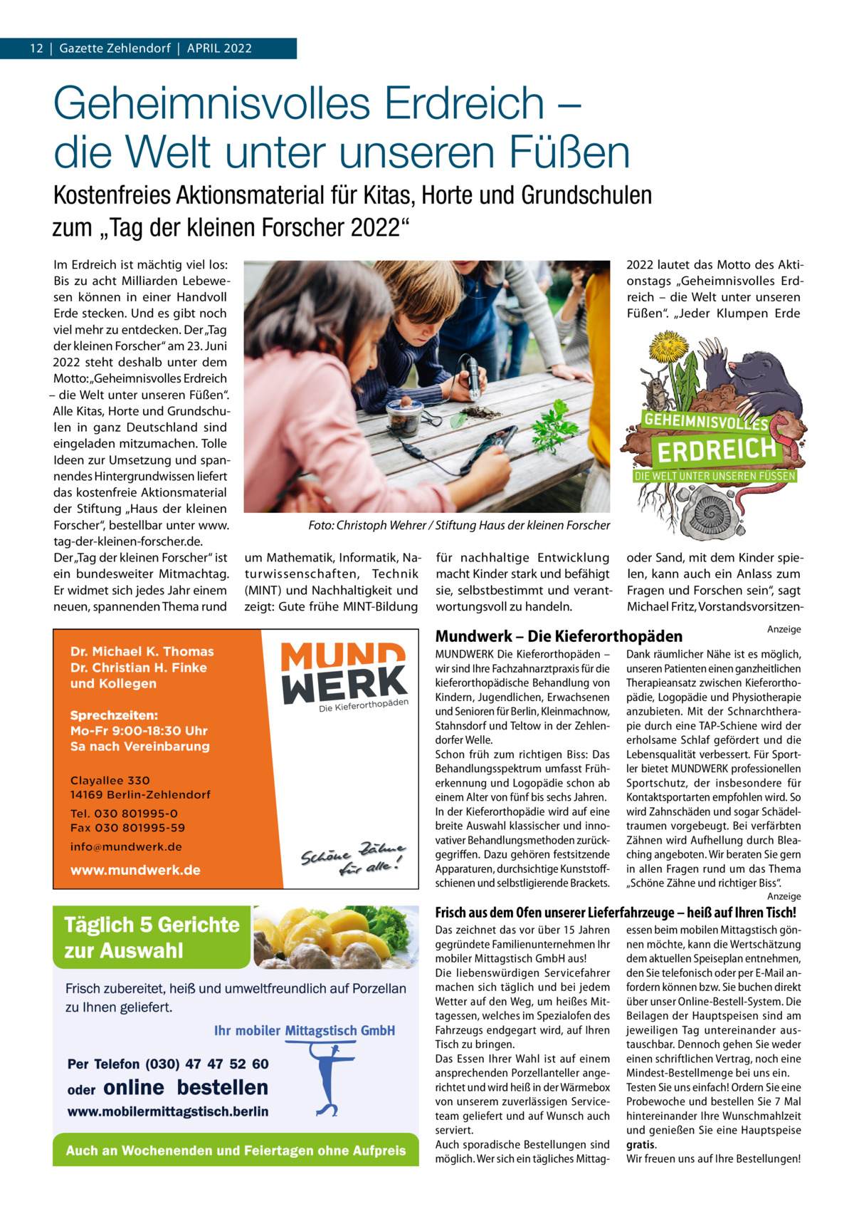 12  |  Gazette Zehlendorf  |  April 2022  Geheimnisvolles Erdreich – die Welt unter unseren Füßen Kostenfreies Aktionsmaterial für Kitas, Horte und Grundschulen zum „Tag der kleinen Forscher 2022“ Im Erdreich ist mächtig viel los: Bis zu acht Milliarden Lebewesen können in einer Handvoll Erde stecken. Und es gibt noch viel mehr zu entdecken. Der „Tag der kleinen Forscher“ am 23. Juni 2022 steht deshalb unter dem Motto: „Geheimnisvolles Erdreich – die Welt unter unseren Füßen“. Alle Kitas, Horte und Grundschulen in ganz Deutschland sind eingeladen mitzumachen. Tolle Ideen zur Umsetzung und spannendes Hintergrundwissen liefert das kostenfreie Aktionsmaterial der Stiftung „Haus der kleinen Forscher“, bestellbar unter www. tag-der-kleinen-forscher.de. Der „Tag der kleinen Forscher“ ist ein bundesweiter Mitmachtag. Er widmet sich jedes Jahr einem neuen, spannenden Thema rund  Dr. Michael K. Thomas Dr. Christian H. Finke und Kollegen Sprechzeiten: Mo-Fr 9:00-18:30 Uhr Sa nach Vereinbarung  www.mundwerk.de  2022 lautet das Motto des Aktionstags „Geheimnisvolles Erdreich – die Welt unter unseren Füßen“. „Jeder Klumpen Erde  �  Foto: Christoph Wehrer / Stiftung Haus der kleinen Forscher  um Mathematik, Informatik, Naturwissenschaften, Technik (MINT) und Nachhaltigkeit und zeigt: Gute frühe MINT-Bildung  für nachhaltige Entwicklung macht Kinder stark und befähigt sie, selbstbestimmt und verantwortungsvoll zu handeln.  oder Sand, mit dem Kinder spielen, kann auch ein Anlass zum Fragen und Forschen sein“, sagt Michael Fritz, Vorstandsvorsitzen Mundwerk – Die Kieferorthopäden MUNDWERK Die Kieferorthopäden – wir sind Ihre Fachzahnarztpraxis für die kieferorthopädische Behandlung von Kindern, Jugendlichen, Erwachsenen und Senioren für Berlin, Kleinmachnow, Stahnsdorf und Teltow in der Zehlen­ dorfer Welle. Schon früh zum richtigen Biss: Das Behandlungsspektrum umfasst Früh­ erkennung und Logopädie schon ab einem Alter von fünf bis sechs Jahren. In der Kieferorthopädie wird auf eine breite Auswahl klassischer und inno­ vativer Behandlungsmethoden zurück­ gegriffen. Dazu gehören festsitzende Apparaturen, durchsichtige Kunststoff­ schienen und selbstligierende Brackets.  Anzeige  Dank räumlicher Nähe ist es möglich, unseren Patienten einen ganzheitlichen Therapieansatz zwischen Kieferortho­ pädie, Logopädie und Physiotherapie anzubieten. Mit der Schnarchthera­ pie durch eine TAP­Schiene wird der erholsame Schlaf gefördert und die Lebensqualität verbessert. Für Sport­ ler bietet MUNDWERK professionellen Sportschutz, der insbesondere für Kontaktsportarten empfohlen wird. So wird Zahnschäden und sogar Schädel­ traumen vorgebeugt. Bei verfärbten Zähnen wird Aufhellung durch Blea­ ching angeboten. Wir beraten Sie gern in allen Fragen rund um das Thema „Schöne Zähne und richtiger Biss“. Anzeige  Frisch aus dem Ofen unserer Lieferfahrzeuge – heiß auf Ihren Tisch! Das zeichnet das vor über 15 Jahren gegründete Familienunternehmen Ihr mobiler Mittagstisch GmbH aus! Die liebenswürdigen Servicefahrer machen sich täglich und bei jedem Wetter auf den Weg, um heißes Mittagessen, welches im Spezialofen des Fahrzeugs endgegart wird, auf Ihren Tisch zu bringen. Das Essen Ihrer Wahl ist auf einem ansprechenden Porzellanteller angerichtet und wird heiß in der Wärmebox von unserem zuverlässigen Serviceteam geliefert und auf Wunsch auch serviert. Auch sporadische Bestellungen sind möglich. Wer sich ein tägliches Mittag essen beim mobilen Mittagstisch gönnen möchte, kann die Wertschätzung dem aktuellen Speiseplan entnehmen, den Sie telefonisch oder per E-Mail anfordern können bzw. Sie buchen direkt über unser Online-Bestell-System. Die Beilagen der Hauptspeisen sind am jeweiligen Tag untereinander austauschbar. Dennoch gehen Sie weder einen schriftlichen Vertrag, noch eine Mindest-Bestellmenge bei uns ein. Testen Sie uns einfach! Ordern Sie eine Probewoche und bestellen Sie 7 Mal hintereinander Ihre Wunschmahlzeit und genießen Sie eine Hauptspeise gratis. Wir freuen uns auf Ihre Bestellungen!