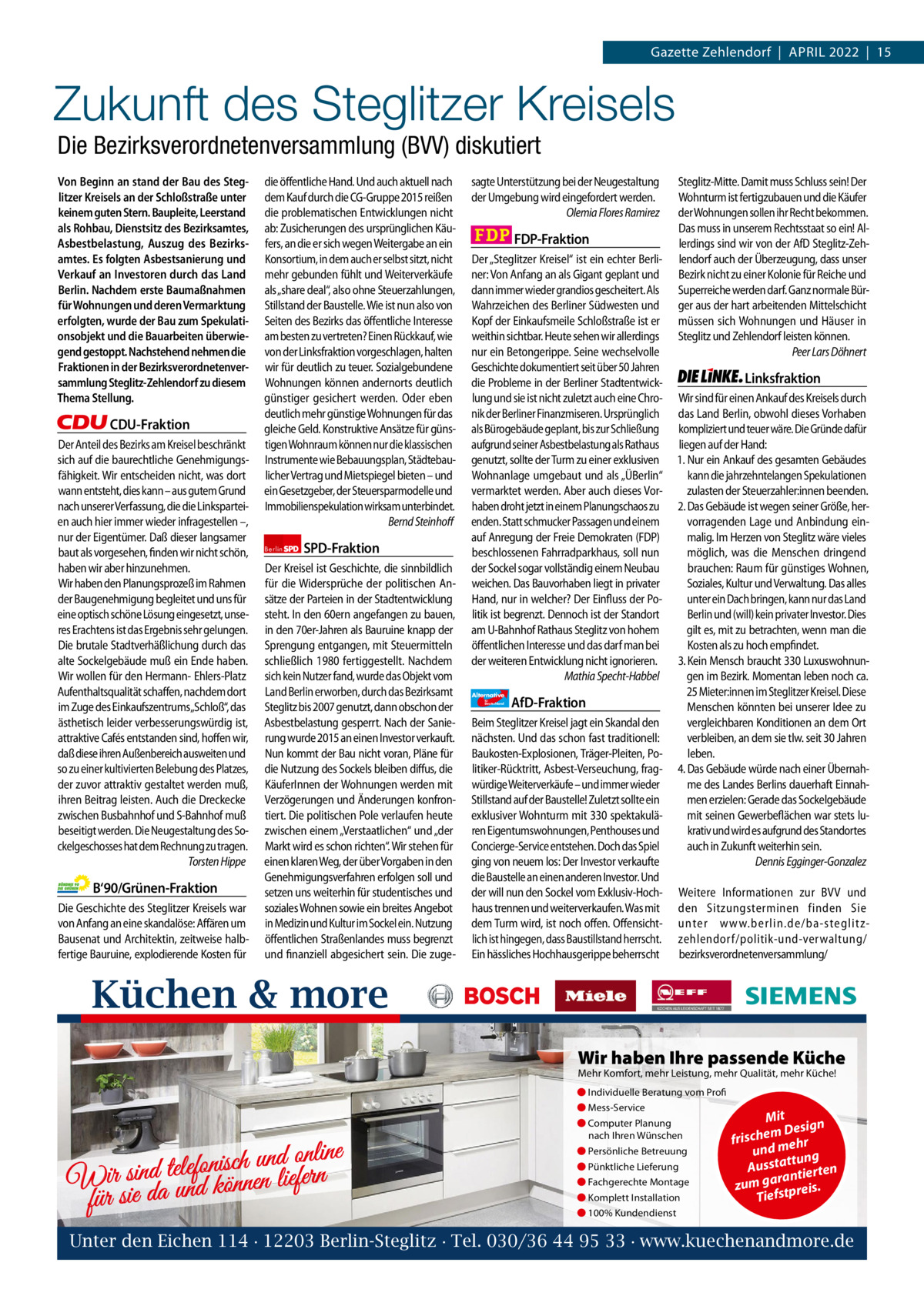 1 | Gazette Zehlendorf | April 2022  Gazette Zehlendorf  |  April 2022  |  15  Zukunft des Steglitzer Kreisels Die Bezirksverordnetenversammlung (BVV) diskutiert Von Beginn an stand der Bau des Steglitzer Kreisels an der Schloßstraße unter keinem guten Stern. Baupleite, Leerstand als Rohbau, Dienstsitz des Bezirksamtes, Asbestbelastung, Auszug des Bezirksamtes. Es folgten Asbestsanierung und Verkauf an Investoren durch das Land Berlin. Nachdem erste Baumaßnahmen für Wohnungen und deren Vermarktung erfolgten, wurde der Bau zum Spekulationsobjekt und die Bauarbeiten überwiegend gestoppt. Nachstehend nehmen die Fraktionen in der Bezirksverordnetenversammlung Steglitz-Zehlendorf zu diesem Thema Stellung.  CDU-Fraktion Der Anteil des Bezirks am Kreisel beschränkt sich auf die baurechtliche Genehmigungsfähigkeit. Wir entscheiden nicht, was dort wann entsteht, dies kann – aus gutem Grund nach unserer Verfassung, die die Linksparteien auch hier immer wieder infragestellen –, nur der Eigentümer. Daß dieser langsamer baut als vorgesehen, finden wir nicht schön, haben wir aber hinzunehmen. Wir haben den Planungsprozeß im Rahmen der Baugenehmigung begleitet und uns für eine optisch schöne Lösung eingesetzt, unseres Erachtens ist das Ergebnis sehr gelungen. Die brutale Stadtverhäßlichung durch das alte Sockelgebäude muß ein Ende haben. Wir wollen für den Hermann- Ehlers-Platz Aufenthaltsqualität schaffen, nachdem dort im Zuge des Einkaufszentrums„Schloß“, das ästhetisch leider verbesserungswürdig ist, attraktive Cafés entstanden sind, hoffen wir, daß diese ihren Außenbereich ausweiten und so zu einer kultivierten Belebung des Platzes, der zuvor attraktiv gestaltet werden muß, ihren Beitrag leisten. Auch die Dreckecke zwischen Busbahnhof und S-Bahnhof muß beseitigt werden. Die Neugestaltung des Sockelgeschosses hat dem Rechnung zu tragen. Torsten Hippe  B‘90/Grünen-Fraktion Die Geschichte des Steglitzer Kreisels war von Anfang an eine skandalöse: Affären um Bausenat und Architektin, zeitweise halbfertige Bauruine, explodierende Kosten für  die öffentliche Hand. Und auch aktuell nach dem Kauf durch die CG-Gruppe 2015 reißen die problematischen Entwicklungen nicht ab: Zusicherungen des ursprünglichen Käufers, an die er sich wegen Weitergabe an ein Konsortium, in dem auch er selbst sitzt, nicht mehr gebunden fühlt und Weiterverkäufe als „share deal“, also ohne Steuerzahlungen, Stillstand der Baustelle. Wie ist nun also von Seiten des Bezirks das öffentliche Interesse am besten zu vertreten? Einen Rückkauf, wie von der Linksfraktion vorgeschlagen, halten wir für deutlich zu teuer. Sozialgebundene Wohnungen können andernorts deutlich günstiger gesichert werden. Oder eben deutlich mehr günstige Wohnungen für das gleiche Geld. Konstruktive Ansätze für günstigen Wohnraum können nur die klassischen Instrumente wie Bebauungsplan, Städtebaulicher Vertrag und Mietspiegel bieten – und ein Gesetzgeber, der Steuersparmodelle und Immobilienspekulation wirksam unterbindet. Bernd Steinhoff Berlin  SPD-Fraktion  Der Kreisel ist Geschichte, die sinnbildlich für die Widersprüche der politischen Ansätze der Parteien in der Stadtentwicklung steht. In den 60ern angefangen zu bauen, in den 70er-Jahren als Bauruine knapp der Sprengung entgangen, mit Steuermitteln schließlich 1980 fertiggestellt. Nachdem sich kein Nutzer fand, wurde das Objekt vom Land Berlin erworben, durch das Bezirksamt Steglitz bis 2007 genutzt, dann obschon der Asbestbelastung gesperrt. Nach der Sanierung wurde 2015 an einen Investor verkauft. Nun kommt der Bau nicht voran, Pläne für die Nutzung des Sockels bleiben diffus, die KäuferInnen der Wohnungen werden mit Verzögerungen und Änderungen konfrontiert. Die politischen Pole verlaufen heute zwischen einem „Verstaatlichen“ und „der Markt wird es schon richten“. Wir stehen für einen klaren Weg, der über Vorgaben in den Genehmigungsverfahren erfolgen soll und setzen uns weiterhin für studentisches und soziales Wohnen sowie ein breites Angebot in Medizin und Kultur im Sockel ein. Nutzung öffentlichen Straßenlandes muss begrenzt und finanziell abgesichert sein. Die zuge sagte Unterstützung bei der Neugestaltung der Umgebung wird eingefordert werden. Olemia Flores Ramirez  FDP-Fraktion Der „Steglitzer Kreisel“ ist ein echter Berliner: Von Anfang an als Gigant geplant und dann immer wieder grandios gescheitert. Als Wahrzeichen des Berliner Südwesten und Kopf der Einkaufsmeile Schloßstraße ist er weithin sichtbar. Heute sehen wir allerdings nur ein Betongerippe. Seine wechselvolle Geschichte dokumentiert seit über 50 Jahren die Probleme in der Berliner Stadtentwicklung und sie ist nicht zuletzt auch eine Chronik der Berliner Finanzmiseren. Ursprünglich als Bürogebäude geplant, bis zur Schließung aufgrund seiner Asbestbelastung als Rathaus genutzt, sollte der Turm zu einer exklusiven Wohnanlage umgebaut und als „ÜBerlin“ vermarktet werden. Aber auch dieses Vorhaben droht jetzt in einem Planungschaos zu enden. Statt schmucker Passagen und einem auf Anregung der Freie Demokraten (FDP) beschlossenen Fahrradparkhaus, soll nun der Sockel sogar vollständig einem Neubau weichen. Das Bauvorhaben liegt in privater Hand, nur in welcher? Der Einfluss der Politik ist begrenzt. Dennoch ist der Standort am U-Bahnhof Rathaus Steglitz von hohem öffentlichen Interesse und das darf man bei der weiteren Entwicklung nicht ignorieren. Mathia Specht-Habbel Alternative für  Deutschland  AfD-Fraktion  Beim Steglitzer Kreisel jagt ein Skandal den nächsten. Und das schon fast traditionell: Baukosten-Explosionen, Träger-Pleiten, Politiker-Rücktritt, Asbest-Verseuchung, fragwürdige Weiterverkäufe – und immer wieder Stillstand auf der Baustelle! Zuletzt sollte ein exklusiver Wohnturm mit 330 spektakulären Eigentumswohnungen, Penthouses und Concierge-Service entstehen. Doch das Spiel ging von neuem los: Der Investor verkaufte die Baustelle an einen anderen Investor. Und der will nun den Sockel vom Exklusiv-Hochhaus trennen und weiterverkaufen. Was mit dem Turm wird, ist noch offen. Offensichtlich ist hingegen, dass Baustillstand herrscht. Ein hässliches Hochhausgerippe beherrscht  Steglitz-Mitte. Damit muss Schluss sein! Der Wohnturm ist fertigzubauen und die Käufer der Wohnungen sollen ihr Recht bekommen. Das muss in unserem Rechtsstaat so ein! Allerdings sind wir von der AfD Steglitz-Zehlendorf auch der Überzeugung, dass unser Bezirk nicht zu einer Kolonie für Reiche und Superreiche werden darf. Ganz normale Bürger aus der hart arbeitenden Mittelschicht müssen sich Wohnungen und Häuser in Steglitz und Zehlendorf leisten können. Peer Lars Döhnert  Linksfraktion Wir sind für einen Ankauf des Kreisels durch das Land Berlin, obwohl dieses Vorhaben kompliziert und teuer wäre. Die Gründe dafür liegen auf der Hand: 1. Nur ein Ankauf des gesamten Gebäudes kann die jahrzehntelangen Spekulationen zulasten der Steuerzahler:innen beenden. 2. Das Gebäude ist wegen seiner Größe, hervorragenden Lage und Anbindung einmalig. Im Herzen von Steglitz wäre vieles möglich, was die Menschen dringend brauchen: Raum für günstiges Wohnen, Soziales, Kultur und Verwaltung. Das alles unter ein Dach bringen, kann nur das Land Berlin und (will) kein privater Investor. Dies gilt es, mit zu betrachten, wenn man die Kosten als zu hoch empfindet. 3. Kein Mensch braucht 330 Luxuswohnungen im Bezirk. Momentan leben noch ca. 25 Mieter:innen im Steglitzer Kreisel. Diese Menschen könnten bei unserer Idee zu vergleichbaren Konditionen an dem Ort verbleiben, an dem sie tlw. seit 30 Jahren leben. 4. Das Gebäude würde nach einer Übernahme des Landes Berlins dauerhaft Einnahmen erzielen: Gerade das Sockelgebäude mit seinen Gewerbeflächen war stets lukrativ und wird es aufgrund des Standortes auch in Zukunft weiterhin sein. Dennis Egginger-Gonzalez Weitere Informationen zur BVV und den Sitzungsterminen finden Sie unter www.berlin.de/ba-steglitzzehlendorf/ politik-und-verwaltung/ bezirksverordnetenversammlung/  Küchen & more 1.140 Zeichen pro Fraktion Wir haben Ihre passende Küche   Mehr Komfort, mehr Leistung, mehr Qualität, mehr Küche! ● Individuelle Beratung vom Profi Vorwort 547 ● Mess-Service CDU 1145 Mit ● Computer Planung n m Desig e nach Ihren Wünschen h c is r f r Grüne 1117 h ● Persönliche Betreuung und me ng e n li n o d ttu n u a t h s c s ● Pünktliche Lieferung is u n A fo SpD ir sind tele 1189 ten rantier fern e ● Fachgerechte Montage li W n e n zum ga tpreis. n ö k d n u FDp für sie da 1168 ● Komplett Installation Tiefs ● 100% Kundendienst AfD 1155 Unter den Eichen linke 1160114 · 12203 Berlin-Steglitz · Tel. 030/36 44 95 33 · www.kuechenandmore.de