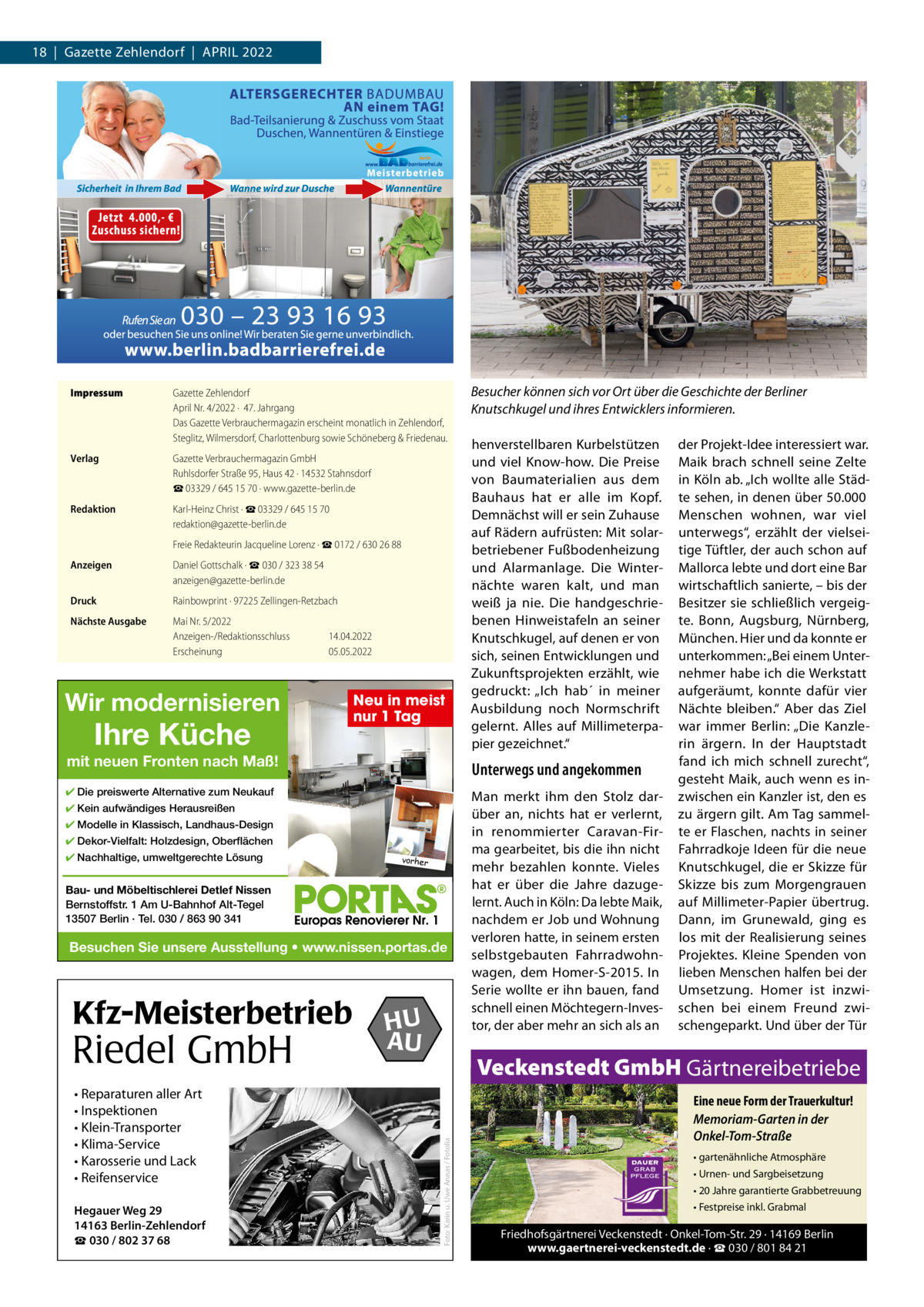 18  |  Gazette Zehlendorf  |  April 2022  Impressum  Gazette Zehlendorf April Nr. 4/2022 ·  47. Jahrgang Das Gazette Verbrauchermagazin erscheint monatlich in Zehlendorf, Steglitz, Wilmersdorf, Charlottenburg sowie Schöneberg & Friedenau.  Verlag  Gazette Verbrauchermagazin GmbH Ruhlsdorfer Straße 95, Haus 42 · 14532 Stahnsdorf ☎ 03329 / 645 15 70 · www.gazette-berlin.de  Redaktion  Karl-Heinz Christ · ☎ 03329 / 645 15 70 redaktion@gazette-berlin.de Freie Redakteurin Jacqueline Lorenz · ☎ 0172 / 630 26 88  Anzeigen  Daniel Gottschalk · ☎ 030 / 323 38 54 anzeigen@gazette-berlin.de  Druck  Rainbowprint · 97225 Zellingen-Retzbach  Nächste Ausgabe  Mai Nr. 5/2022 Anzeigen-/Redaktionsschluss Erscheinung  14.04.2022 05.05.2022  Wir modernisieren  Ihre Küche  Neu in meist nur 1 Tag  mit neuen Fronten nach Maß! ✔ Kein aufwändiges Herausreißen ✔ Modelle in Klassisch, Landhaus-Design ✔ Dekor-Vielfalt: Holzdesign, Oberflächen vorher  Bau- und Möbeltischlerei Detlef Nissen Bernstoffstr. 1 Am U-Bahnhof Alt-Tegel 13507 Berlin · Tel. 030 / 863 90 341  Besuchen Sie unsere Ausstellung • www.nissen.portas.de  Riedel GmbH • Reparaturen aller Art • Inspektionen • Klein-Transporter • Klima-Service • Karosserie und Lack • Reifenservice Hegauer Weg 29 14163 Berlin-Zehlendorf ☎ 030 / 802 37 68  HU AU  Man merkt ihm den Stolz darüber an, nichts hat er verlernt, in renommierter Caravan-Firma gearbeitet, bis die ihn nicht mehr bezahlen konnte. Vieles hat er über die Jahre dazugelernt. Auch in Köln: Da lebte Maik, nachdem er Job und Wohnung verloren hatte, in seinem ersten selbstgebauten Fahrradwohnwagen, dem Homer-S-2015. in Serie wollte er ihn bauen, fand schnell einen Möchtegern-investor, der aber mehr an sich als an  der projekt-idee interessiert war. Maik brach schnell seine Zelte in Köln ab. „ich wollte alle Städte sehen, in denen über 50.000 Menschen wohnen, war viel unterwegs“, erzählt der vielseitige Tüftler, der auch schon auf Mallorca lebte und dort eine Bar wirtschaftlich sanierte, – bis der Besitzer sie schließlich vergeigte. Bonn, Augsburg, Nürnberg, München. Hier und da konnte er unterkommen: „Bei einem Unternehmer habe ich die Werkstatt aufgeräumt, konnte dafür vier Nächte bleiben.“ Aber das Ziel war immer Berlin: „Die Kanzlerin ärgern. in der Hauptstadt fand ich mich schnell zurecht“, gesteht Maik, auch wenn es inzwischen ein Kanzler ist, den es zu ärgern gilt. Am Tag sammelte er Flaschen, nachts in seiner Fahrradkoje ideen für die neue Knutschkugel, die er Skizze für Skizze bis zum Morgengrauen auf Millimeter-papier übertrug. Dann, im Grunewald, ging es los mit der realisierung seines projektes. Kleine Spenden von lieben Menschen halfen bei der Umsetzung. Homer ist inzwischen bei einem Freund zwischengeparkt. Und über der Tür  Veckenstedt GmbH Gärtnereibetriebe Foto: Karin u. Uwe Annas / Fotolia  Kfz-Meisterbetrieb  henverstellbaren Kurbelstützen und viel Know-how. Die preise von Baumaterialien aus dem Bauhaus hat er alle im Kopf. Demnächst will er sein Zuhause auf rädern aufrüsten: Mit solarbetriebener Fußbodenheizung und Alarmanlage. Die Winternächte waren kalt, und man weiß ja nie. Die handgeschriebenen Hinweistafeln an seiner Knutschkugel, auf denen er von sich, seinen Entwicklungen und Zukunftsprojekten erzählt, wie gedruckt: „ich hab´ in meiner Ausbildung noch Normschrift gelernt. Alles auf Millimeterpapier gezeichnet.“  Unterwegs und angekommen  ✔ Die preiswerte Alternative zum Neukauf  ✔ Nachhaltige, umweltgerechte Lösung  Besucher können sich vor Ort über die Geschichte der Berliner Knutschkugel und ihres Entwicklers informieren.  Eine neue Form der Trauerkultur! Memoriam-Garten in der Onkel-Tom-Straße • gartenähnliche Atmosphäre • Urnen- und Sargbeisetzung • 20 Jahre garantierte Grabbetreuung • Festpreise inkl. Grabmal  Friedhofsgärtnerei Veckenstedt · Onkel-Tom-Str. 29 · 14169 Berlin www.gaertnerei-veckenstedt.de · ☎ 030 / 801 84 21