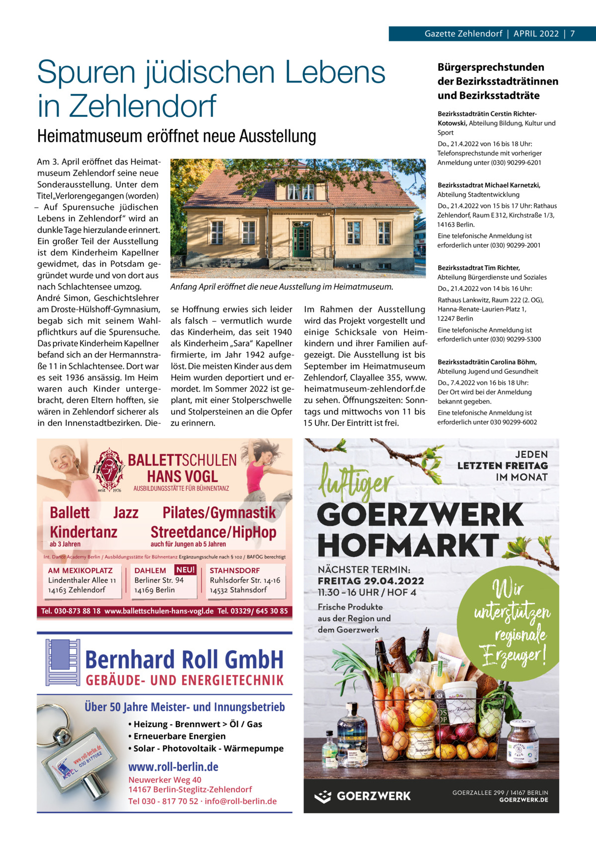 Gazette Zehlendorf  |  April 2022  |  7  Spuren jüdischen Lebens in Zehlendorf Heimatmuseum eröffnet neue Ausstellung Am 3. April eröffnet das Heimatmuseum Zehlendorf seine neue Sonderausstellung. Unter dem Titel „Verlorengegangen (worden) – Auf Spurensuche jüdischen lebens in Zehlendorf“ wird an dunkle Tage hierzulande erinnert. Ein großer Teil der Ausstellung ist dem Kinderheim Kapellner gewidmet, das in potsdam gegründet wurde und von dort aus nach Schlachtensee umzog. André Simon, Geschichtslehrer am Droste-Hülshoff-Gymnasium, begab sich mit seinem Wahlpflichtkurs auf die Spurensuche. Das private Kinderheim Kapellner befand sich an der Hermannstraße 11 in Schlachtensee. Dort war es seit 1936 ansässig. im Heim waren auch Kinder untergebracht, deren Eltern hofften, sie wären in Zehlendorf sicherer als in den innenstadtbezirken. Die Do., 21.4.2022 von 16 bis 18 Uhr: Telefonsprechstunde mit vorheriger Anmeldung unter (030) 90299-6201 Bezirksstadtrat Michael Karnetzki, Abteilung Stadtentwicklung Do., 21.4.2022 von 15 bis 17 Uhr: rathaus Zehlendorf, raum E 312, Kirchstraße 1/3, 14163 Berlin. Eine telefonische Anmeldung ist erforderlich unter (030) 90299-2001    Anfang April eröﬀnet die neue Ausstellung im Heimatmuseum. se Hoffnung erwies sich leider im rahmen der Ausstellung als falsch – vermutlich wurde wird das projekt vorgestellt und das Kinderheim, das seit 1940 einige Schicksale von Heimals Kinderheim „Sara“ Kapellner kindern und ihrer Familien auffirmierte, im Jahr 1942 aufge- gezeigt. Die Ausstellung ist bis löst. Die meisten Kinder aus dem September im Heimatmuseum Heim wurden deportiert und er- Zehlendorf, Clayallee 355, www. mordet. im Sommer 2022 ist ge- heimatmuseum-zehlendorf.de plant, mit einer Stolperschwelle zu sehen. Öffnungszeiten: Sonnund Stolpersteinen an die Opfer tags und mittwochs von 11 bis 15 Uhr. Der Eintritt ist frei. zu erinnern.  AUSBILDUNGSSTÄTTE FÜR BÜHNENTANZ  Ballett Jazz Pilates/Gymnastik Kindertanz Streetdance/HipHop auch für Jungen ab 5 Jahren  Int. Dance Academy Berlin / Ausbildungsstätte für Bühnentanz Ergänzungsschule nach § 102 / BAFÖG berechtigt  AM MEXIKOPLATZ Lindenthaler Allee 11 14163 Zehlendorf  Bezirksstadträtin Cerstin RichterKotowski, Abteilung Bildung, Kultur und Sport     BALLETTSCHULEN HANS VOGL  ab 3 Jahren  Bürgersprechstunden der Bezirksstadträtinnen und Bezirksstadträte  DAHLEM NEU! Berliner Str. 94 14169 Berlin  STAHNSDORF Ruhlsdorfer Str. 14-16 14532 Stahnsdorf  Tel. 030-873 88 18 www.ballettschulen-hans-vogl.de Tel. 03329/ 645 30 85  Bernhard Roll GmbH GEBÄUDE- UND ENERGIETECHNIK  Über 50 Jahre Meister- und Innungsbetrieb • Heizung - Brennwert  Öl / Gas • Erneuerbare Energien • Solar - Photovoltaik - Wärmepumpe  www.roll-berlin.de  Neuwerker Weg 40 14167 Berlin-Steglitz-Zehlendorf Tel 030 - 817 70 52 · info@roll-berlin.de  Bezirksstadtrat Tim Richter, Abteilung Bürgerdienste und Soziales Do., 21.4.2022 von 14 bis 16 Uhr: rathaus lankwitz, raum 222 (2. OG), Hanna-renate-laurien-platz 1, 12247 Berlin Eine telefonische Anmeldung ist erforderlich unter (030) 90299-5300   Bezirksstadträtin Carolina Böhm, Abteilung Jugend und Gesundheit Do., 7.4.2022 von 16 bis 18 Uhr: Der Ort wird bei der Anmeldung bekannt gegeben. Eine telefonische Anmeldung ist erforderlich unter 030 90299-6002