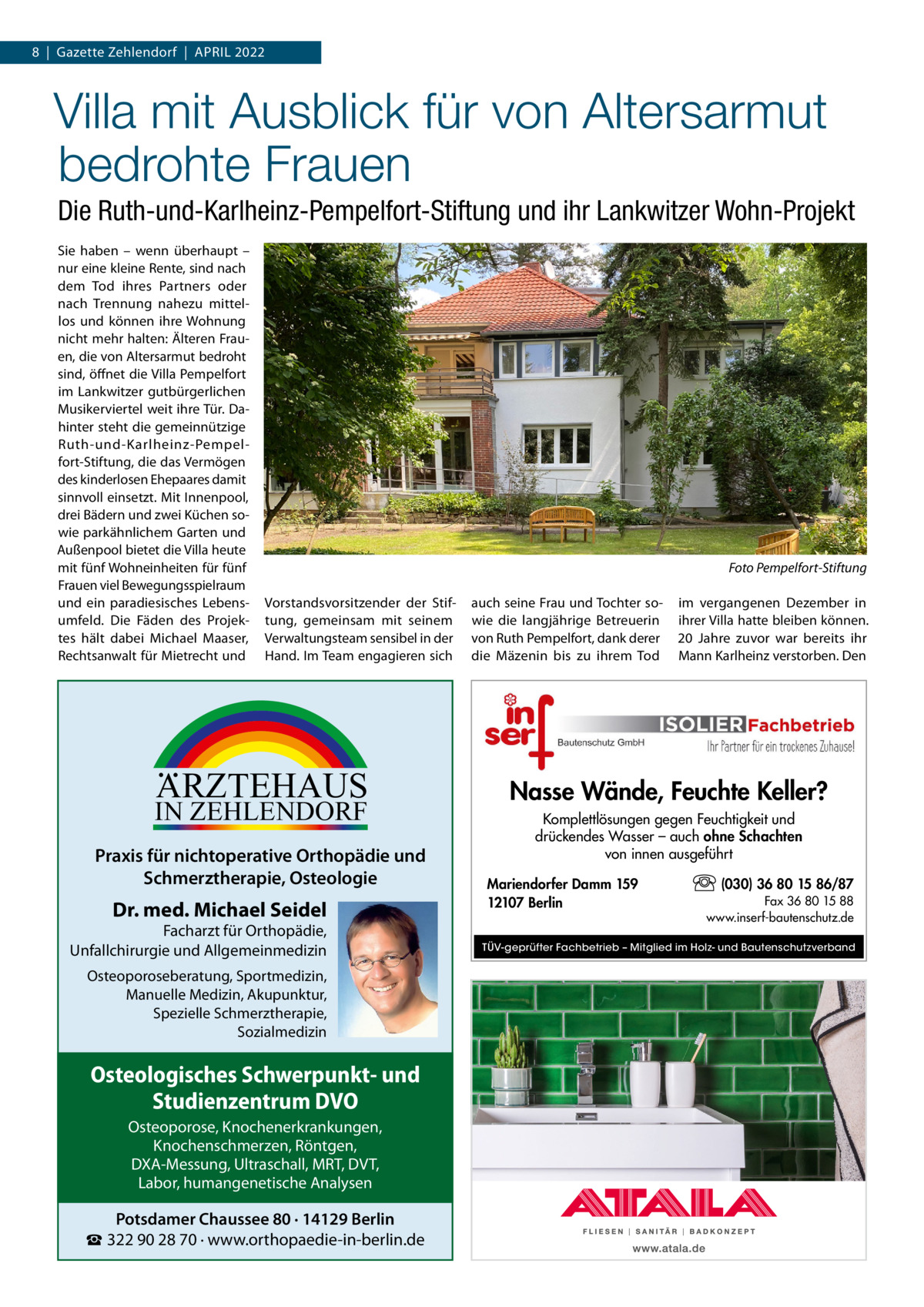 8  |  Gazette Zehlendorf  |  April 2022  Villa mit Ausblick für von Altersarmut bedrohte Frauen Die Ruth-und-Karlheinz-Pempelfort-Stiftung und ihr Lankwitzer Wohn-Projekt Sie haben – wenn überhaupt – nur eine kleine Rente, sind nach dem Tod ihres Partners oder nach Trennung nahezu mittellos und können ihre Wohnung nicht mehr halten: Älteren Frauen, die von Altersarmut bedroht sind, öffnet die Villa Pempelfort im Lankwitzer gutbürgerlichen Musikerviertel weit ihre Tür. Dahinter steht die gemeinnützige Ruth-und-Karlheinz-Pempelfort-Stiftung, die das Vermögen des kinderlosen Ehepaares damit sinnvoll einsetzt. Mit Innenpool, drei Bädern und zwei Küchen sowie parkähnlichem Garten und Außenpool bietet die Villa heute mit fünf Wohneinheiten für fünf Frauen viel Bewegungsspielraum und ein paradiesisches Lebensumfeld. Die Fäden des Projektes hält dabei Michael Maaser, Rechtsanwalt für Mietrecht und  � Vorstandsvorsitzender der Stiftung, gemeinsam mit seinem Verwaltungsteam sensibel in der Hand. Im Team engagieren sich  ARZTEHAUS  IN ZEHLENDORF  Praxis für nichtoperative Orthopädie und Schmerztherapie, Osteologie  Dr. med. Michael Seidel  Facharzt für Orthopädie, Unfallchirurgie und Allgemeinmedizin Osteoporoseberatung, Sportmedizin, Manuelle Medizin, Akupunktur, Spezielle Schmerztherapie, Sozialmedizin  Osteologisches Schwerpunkt- und Studienzentrum DVO Osteoporose, Knochenerkrankungen, Knochenschmerzen, Röntgen, DXA-Messung, Ultraschall, MRT, DVT, Labor, humangenetische Analysen  Potsdamer Chaussee 80 · 14129 Berlin ☎ 322 90 28 70 · www.orthopaedie-in-berlin.de  Foto Pempelfort-Stiftung auch seine Frau und Tochter sowie die langjährige Betreuerin von Ruth Pempelfort, dank derer die Mäzenin bis zu ihrem Tod  im vergangenen Dezember in ihrer Villa hatte bleiben können. 20  Jahre zuvor war bereits ihr Mann Karlheinz verstorben. Den  Nasse Wände, Feuchte Keller? Komplettlösungen gegen Feuchtigkeit und drückendes Wasser – auch ohne Schachten von innen ausgeführt Mariendorfer Damm 159 12107 Berlin  (030) 36 80 15 86/87 Fax 36 80 15 88 www.inserf-bautenschutz.de  TÜV-geprüfter Fachbetrieb – Mitglied im Holz- und Bautenschutzverband