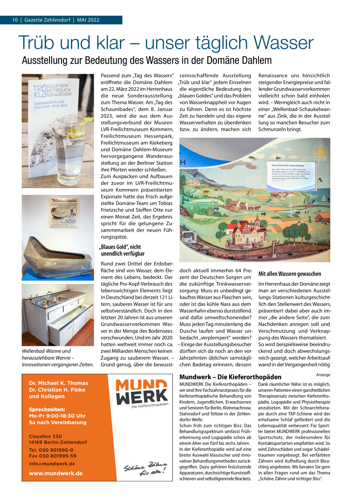 10  |  Gazette Zehlendorf  |  Mai 2022  Trüb und klar – unser täglich Wasser Ausstellung zur Bedeutung des Wassers in der Domäne Dahlem Passend zum „Tag des Wassers“ seinsschaffende Ausstellung eröffnete die Domäne Dahlem „Trüb und klar“ jedem Einzelnen am 22. März 2022 im Herrenhaus die eigentliche Bedeutung des die neue Sonderausstellung „blauen Goldes“ und das Problem zum Thema Wasser. Am „Tag des von Wasserknappheit vor Augen Schaumbades“, dem 8.  Januar zu führen. Denn es ist höchste 2023, wird die aus dem Aus- Zeit zu handeln und das eigene stellungsverbund der Museen Wasserverhalten zu überdenken LVR-Freilichtmuseum Kommern, bzw. zu ändern, machen sich Freilichtmuseum Hessenpark, Freilichtmuseum am Kiekeberg und Domäne Dahlem-Museum hervorgegangene Wanderausstellung an der Berliner Station ihre Pforten wieder schließen. Zum Auspacken und Aufbauen der zuvor im LVR-Freilichtmuseum Kommern präsentierten Exponate hatte das frisch aufgestellte Domäne-Team um Tobias Frietzsche und Steffen Otte nur einen Monat Zeit, das Ergebnis spricht für die gelungene Zusammenarbeit der neuen Führungsspitze.  Renaissance uns hinsichtlich steigender Energiepreise und fallender Grundwasservorkommen vielleicht schon bald einholen wird. – Wenngleich auch nicht in einer „Wellenbad-Schaukelwanne“ aus Zink, die in der Ausstellung so manchen Besucher zum Schmunzeln bringt.  „Blaues Gold“, nicht unendlich verfügbar  Wellenbad-Wanne und herausziehbare Wanne – Innovationen vergangener Zeiten.  Dr. Michael K. Thomas Dr. Christian H. Finke und Kollegen Sprechzeiten: Mo-Fr 9:00-18:30 Uhr Sa nach Vereinbarung  www.mundwerk.de  Rund zwei Drittel der Erdoberfläche sind von Wasser, dem Ele- doch aktuell immerhin 64  Proment des Lebens, bedeckt. Der zent der Deutschen Sorgen um tägliche Pro-Kopf-Verbrauch des die zukünftige Trinkwasserverlebenswichtigen Elements liegt sorgung: Muss es unbedingt gein Deutschland bei derzeit 121 Li- kauftes Wasser aus Flaschen sein, tern, sauberes Wasser ist für uns oder ist das kühle Nass aus dem selbstverständlich. Doch in den Wasserhahn ebenso durststillend letzten 20 Jahren ist aus unseren und dafür umweltschonender? Grundwasservorkommen Was- Muss jeden Tag minutenlang die ser in der Menge des Bodensees Dusche laufen und Wasser unverschwunden. Und im Jahr 2020 bedacht „verplempert“ werden? hatten weltweit immer noch ca. – Einige der Ausstellungsbesucher zwei Milliarden Menschen keinen dürften sich da noch an den vor Zugang zu sauberem Wasser. – Jahrzehnten üblichen samstägliGrund genug, über die bewusst- chen Badetag erinnern, dessen  Mit allen Wassern gewaschen Im Herrenhaus der Domäne zeigt man an verschiedenen Ausstellungs-Stationen kulturgeschichtlich den Stellenwert des Wassers, präsentiert dabei aber auch immer „die andere Seite“, die zum Nachdenken anregen soll und Verschmutzung und Verknappung des Wassers thematisiert. So wird beispielsweise beeindruckend und doch abwechslungsreich gezeigt, welcher Arbeitsaufwand in der Vergangenheit nötig  Mundwerk – Die Kieferorthopäden MUNDWERK Die Kieferorthopäden – wir sind Ihre Fachzahnarztpraxis für die kieferorthopädische Behandlung von Kindern, Jugendlichen, Erwachsenen und Senioren für Berlin, Kleinmachnow, Stahnsdorf und Teltow in der Zehlen­ dorfer Welle. Schon früh zum richtigen Biss: Das Behandlungsspektrum umfasst Früh­ erkennung und Logopädie schon ab einem Alter von fünf bis sechs Jahren. In der Kieferorthopädie wird auf eine breite Auswahl klassischer und inno­ vativer Behandlungsmethoden zurück­ gegriffen. Dazu gehören festsitzende Apparaturen, durchsichtige Kunststoff­ schienen und selbstligierende Brackets.  Anzeige  Dank räumlicher Nähe ist es möglich, unseren Patienten einen ganzheitlichen Therapieansatz zwischen Kieferortho­ pädie, Logopädie und Physiotherapie anzubieten. Mit der Schnarchthera­ pie durch eine TAP­Schiene wird der erholsame Schlaf gefördert und die Lebensqualität verbessert. Für Sport­ ler bietet MUNDWERK professionellen Sportschutz, der insbesondere für Kontaktsportarten empfohlen wird. So wird Zahnschäden und sogar Schädel­ traumen vorgebeugt. Bei verfärbten Zähnen wird Aufhellung durch Blea­ ching angeboten. Wir beraten Sie gern in allen Fragen rund um das Thema „Schöne Zähne und richtiger Biss“.