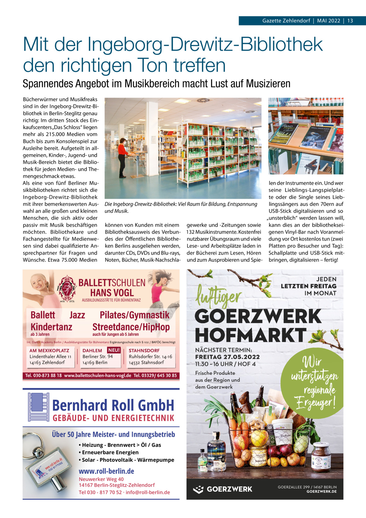 Gazette Zehlendorf  |  Mai 2022  |  13  Mit der Ingeborg-Drewitz-Bibliothek den richtigen Ton treffen Spannendes Angebot im Musikbereich macht Lust auf Musizieren Bücherwürmer und Musikfreaks sind in der ingeborg-Drewitz-Bibliothek in Berlin-Steglitz genau richtig: im dritten Stock des Einkaufscenters „Das Schloss“ liegen mehr als 215.000  Medien vom Buch bis zum Konsolenspiel zur ausleihe bereit. aufgeteilt in allgemeinen, Kinder-, Jugend- und Musik-Bereich bietet die Bibliothek für jeden Medien- und Themengeschmack etwas. als eine von fünf Berliner Musikbibliotheken richtet sich die ingeborg-Drewitz-Bibliothek mit ihrer bemerkenswerten auswahl an alle großen und kleinen Menschen, die sich aktiv oder passiv mit Musik beschäftigen möchten. Bibliothekare und Fachangestellte für Medienwesen sind dabei qualifizierte ansprechpartner für Fragen und Wünsche. Etwa 75.000  Medien  Die Ingeborg-Drewitz-Bibliothek: Viel Raum für Bildung, Entspannung und Musik. können von Kunden mit einem gewerke und -Zeitungen sowie Bibliotheksausweis des Verbun- 132 Musikinstrumente. Kostenfrei des der Öffentlichen Bibliothe- nutzbarer Übungsraum und viele ken Berlins ausgeliehen werden, Lese- und arbeitsplätze laden in darunter CDs, DVDs und Blu-rays, der Bücherei zum Lesen, Hören Noten, Bücher, Musik-Nachschla- und zum ausprobieren und Spie BALLETTSCHULEN HANS VOGL AUSBILDUNGSSTÄTTE FÜR BÜHNENTANZ  Ballett Jazz Pilates/Gymnastik Kindertanz Streetdance/HipHop ab 3 Jahren  auch für Jungen ab 5 Jahren  Int. Dance Academy Berlin / Ausbildungsstätte für Bühnentanz Ergänzungsschule nach § 102 / BAFÖG berechtigt  AM MEXIKOPLATZ Lindenthaler Allee 11 14163 Zehlendorf  DAHLEM NEU! Berliner Str. 94 14169 Berlin  STAHNSDORF Ruhlsdorfer Str. 14-16 14532 Stahnsdorf  Tel. 030-873 88 18 www.ballettschulen-hans-vogl.de Tel. 03329/ 645 30 85  Bernhard Roll GmbH GEBÄUDE- UND ENERGIETECHNIK  Über 50 Jahre Meister- und Innungsbetrieb • Heizung - Brennwert  Öl / Gas • Erneuerbare Energien • Solar - Photovoltaik - Wärmepumpe  www.roll-berlin.de  Neuwerker Weg 40 14167 Berlin-Steglitz-Zehlendorf Tel 030 - 817 70 52 · info@roll-berlin.de  FREITAG 27.05.2022 Frische Produkte aus der Region und dem Goerzwerk  len der instrumente ein. Und wer seine Lieblings-Langspielplatte oder die Single seines Lieblingssängers aus den 70ern auf USB-Stick digitalisieren und so „unsterblich“ werden lassen will, kann dies an der bibliothekseigenen Vinyl-Bar nach Voranmeldung vor Ort kostenlos tun (zwei Platten pro Besucher und Tag): Schallplatte und USB-Stick mitbringen, digitalisieren – fertig!