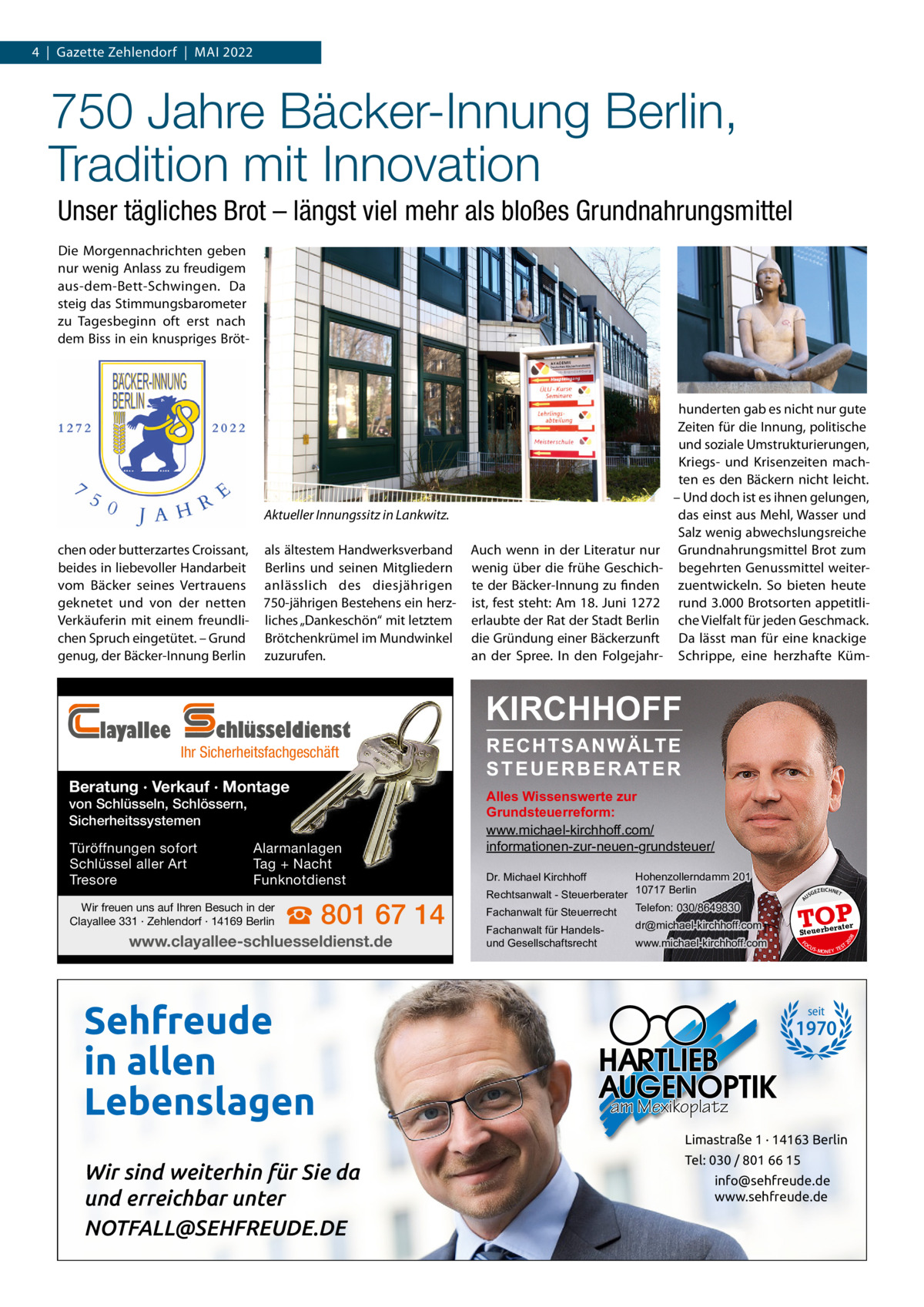 4  |  Gazette Zehlendorf  |  Mai 2022  750 Jahre Bäcker-Innung Berlin, Tradition mit Innovation Unser tägliches Brot – längst viel mehr als bloßes Grundnahrungsmittel Die Morgennachrichten geben nur wenig anlass zu freudigem aus-dem-Bett-Schwingen. Da steig das Stimmungsbarometer zu Tagesbeginn oft erst nach dem Biss in ein knuspriges Bröt Aktueller Innungssitz in Lankwitz.  Ihr Sicherheitsfachgeschäft  Beratung · Verkauf · Montage von Schlüsseln, Schlössern, Sicherheitssystemen Türöffnungen sofort Schlüssel aller Art Tresore  Alarmanlagen Tag + Nacht Funknotdienst  Wir freuen uns auf Ihren Besuch in der Clayallee 331 · Zehlendorf · 14169 Berlin  ☎ 801 67 14  www.clayallee-schluesseldienst.de  Sehfreude in allen Lebenslagen  KIRCHHOFF RECHTSANWÄLTE S T E U E R B E R AT E R  Alles Wissenswerte zur Grundsteuerreform: www.michael-kirchhoff.com/ informationen-zur-neuen-grundsteuer/ Hohenzollerndamm 201 Rechtsanwalt - Steuerberater 10717 Berlin Telefon: 030/8649830 Fachanwalt für Steuerrecht Dr. Michael Kirchhoff  Fachanwalt für Handelsund Gesellschaftsrecht  dr@michael-kirchhoff.com www.michael-kirchhoff.com  US  GEZ  EICHNET  TOP rater  Steuerbe FO CU S  08  chlüsseldienst  auch wenn in der Literatur nur wenig über die frühe Geschichte der Bäcker-innung zu finden ist, fest steht: am 18. Juni 1272 erlaubte der Rat der Stadt Berlin die Gründung einer Bäckerzunft an der Spree. in den Folgejahr 20  layallee  als ältestem Handwerksverband Berlins und seinen Mitgliedern anlässlich des diesjährigen 750-jährigen Bestehens ein herzliches „Dankeschön“ mit letztem Brötchenkrümel im Mundwinkel zuzurufen.  A  chen oder butterzartes Croissant, beides in liebevoller Handarbeit vom Bäcker seines Vertrauens geknetet und von der netten Verkäuferin mit einem freundlichen Spruch eingetütet. – Grund genug, der Bäcker-innung Berlin  hunderten gab es nicht nur gute Zeiten für die innung, politische und soziale Umstrukturierungen, Kriegs- und Krisenzeiten machten es den Bäckern nicht leicht. – Und doch ist es ihnen gelungen, das einst aus Mehl, Wasser und Salz wenig abwechslungsreiche Grundnahrungsmittel Brot zum begehrten Genussmittel weiterzuentwickeln. So bieten heute rund 3.000 Brotsorten appetitliche Vielfalt für jeden Geschmack. Da lässt man für eine knackige Schrippe, eine herzhafte Küm S -MONEY TE  T  seit  1970  am Mexikoplatz Limastraße 1 · 14163 Berlin  Wir sind weiterhin für Sie da und erreichbar unter NOTFALL@SEHFREUDE.DE  Tel: 030 / 801 66 15 info@sehfreude.de www.sehfreude.de