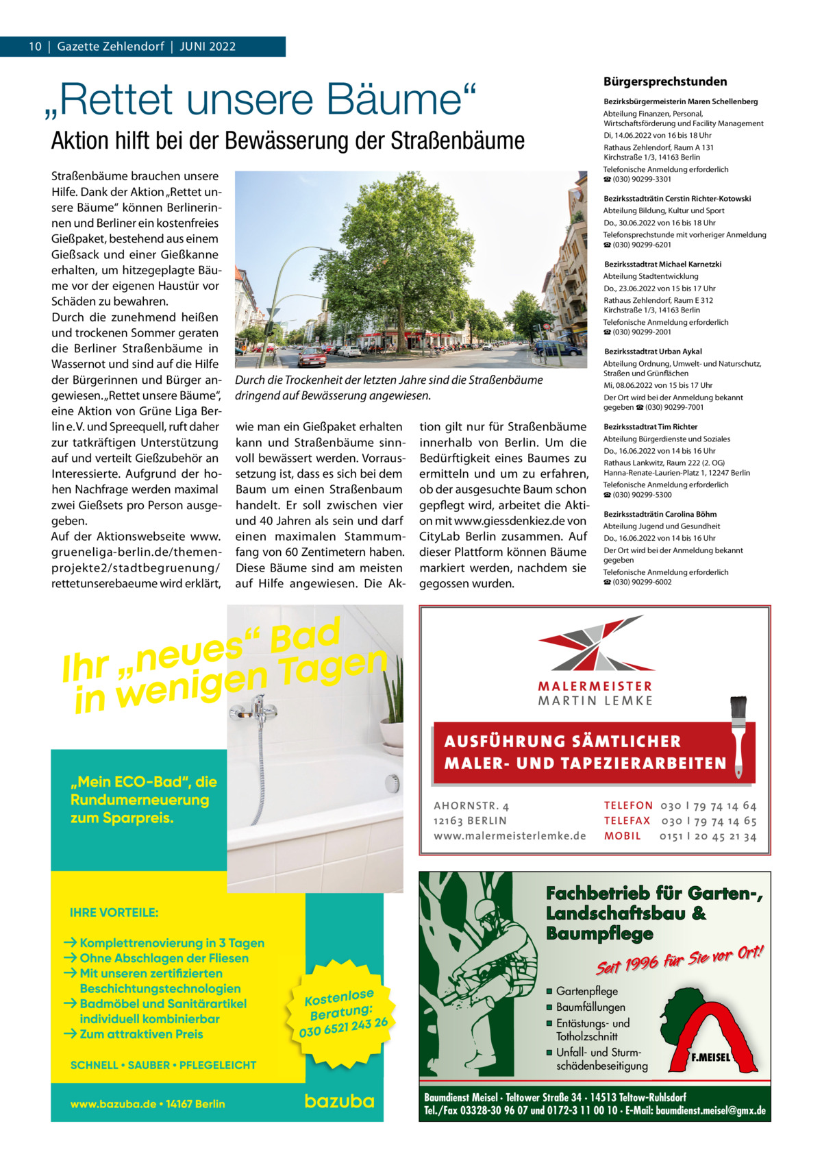 10  |  Gazette Zehlendorf  |  Juni 2022  „Rettet unsere Bäume“  Bürgersprechstunden Bezirksbürgermeisterin Maren Schellenberg Abteilung Finanzen, Personal, Wirtschaftsförderung und Facility Management Di, 14.06.2022 von 16 bis 18 uhr Rathaus Zehlendorf, Raum A 131 Kirchstraße 1/3, 14163 Berlin Telefonische Anmeldung erforderlich ☎ (030) 90299-3301  Aktion hilft bei der Bewässerung der Straßenbäume Straßenbäume brauchen unsere Hilfe. Dank der Aktion „Rettet unsere Bäume“ können Berlinerinnen und Berliner ein kostenfreies Gießpaket, bestehend aus einem Gießsack und einer Gießkanne erhalten, um hitzegeplagte Bäume vor der eigenen Haustür vor Schäden zu bewahren. Durch die zunehmend heißen und trockenen Sommer geraten die Berliner Straßenbäume in Wassernot und sind auf die Hilfe der Bürgerinnen und Bürger angewiesen. „Rettet unsere Bäume“, eine Aktion von Grüne Liga Berlin e. V. und Spreequell, ruft daher zur tatkräftigen unterstützung auf und verteilt Gießzubehör an interessierte. Aufgrund der hohen nachfrage werden maximal zwei Gießsets pro Person ausgegeben. Auf der Aktionswebseite www. grueneliga-berlin.de/themenprojekte2/stadtbegruenung/ rettetunserebaeume wird erklärt,  Bezirksstadträtin Cerstin Richter-Kotowski Abteilung Bildung, Kultur und Sport Do., 30.06.2022 von 16 bis 18 uhr Telefonsprechstunde mit vorheriger Anmeldung ☎ (030) 90299-6201  Bezirksstadtrat Michael Karnetzki Abteilung Stadtentwicklung Do., 23.06.2022 von 15 bis 17 uhr Rathaus Zehlendorf, Raum E 312 Kirchstraße 1/3, 14163 Berlin Telefonische Anmeldung erforderlich ☎ (030) 90299-2001  Bezirksstadtrat Urban Aykal Abteilung Ordnung, umwelt- und naturschutz, Straßen und Grünflächen Mi, 08.06.2022 von 15 bis 17 uhr Der Ort wird bei der Anmeldung bekannt gegeben ☎ (030) 90299-7001  Durch die Trockenheit der letzten Jahre sind die Straßenbäume dringend auf Bewässerung angewiesen. wie man ein Gießpaket erhalten kann und Straßenbäume sinnvoll bewässert werden. Vorraussetzung ist, dass es sich bei dem Baum um einen Straßenbaum handelt. Er soll zwischen vier und 40 Jahren als sein und darf einen maximalen Stammumfang von 60 Zentimetern haben. Diese Bäume sind am meisten auf Hilfe angewiesen. Die Ak tion gilt nur für Straßenbäume innerhalb von Berlin. um die Bedürftigkeit eines Baumes zu ermitteln und um zu erfahren, ob der ausgesuchte Baum schon gepflegt wird, arbeitet die Aktion mit www.giessdenkiez.de von CityLab Berlin zusammen. Auf dieser Plattform können Bäume markiert werden, nachdem sie gegossen wurden.  Bezirksstadtrat Tim Richter Abteilung Bürgerdienste und Soziales Do., 16.06.2022 von 14 bis 16 uhr Rathaus Lankwitz, Raum 222 (2. OG) Hanna-Renate-Laurien-Platz 1, 12247 Berlin Telefonische Anmeldung erforderlich ☎ (030) 90299-5300 Bezirksstadträtin Carolina Böhm Abteilung Jugend und Gesundheit Do., 16.06.2022 von 14 bis 16 uhr Der Ort wird bei der Anmeldung bekannt gegeben Telefonische Anmeldung erforderlich ☎ (030) 90299-6002  AUS FÜ H RU NG SÄ MTLICH ER M A LER- U N D TA PEZ I ER A RB EITE N A H O R N STR . 4 12 16 3 B E R L I N www.malermeisterlemke.de  TE L E FO N 0 3 0 I 79 74 14 6 4 TE L E FA X 0 3 0 I 79 74 14 6 5 MOB I L 0 15 1 I 2 0 45 21 3 4  Fachbetrieb für Garten-, Landschaftsbau & Baumpflege  Sie vor Ort! Seit 1996 für  ▪ Gartenpflege ▪ Baumfällungen ▪ Entästungs- und Totholzschnitt ▪ Unfall- und Sturmschädenbeseitigung  F.MEISEL  Baumdienst Meisel · Teltower Straße 34 · 14513 Teltow-Ruhlsdorf Tel./Fax 03328-30 96 07 und 0172-3 11 00 10 · E-Mail: baumdienst.meisel@gmx.de