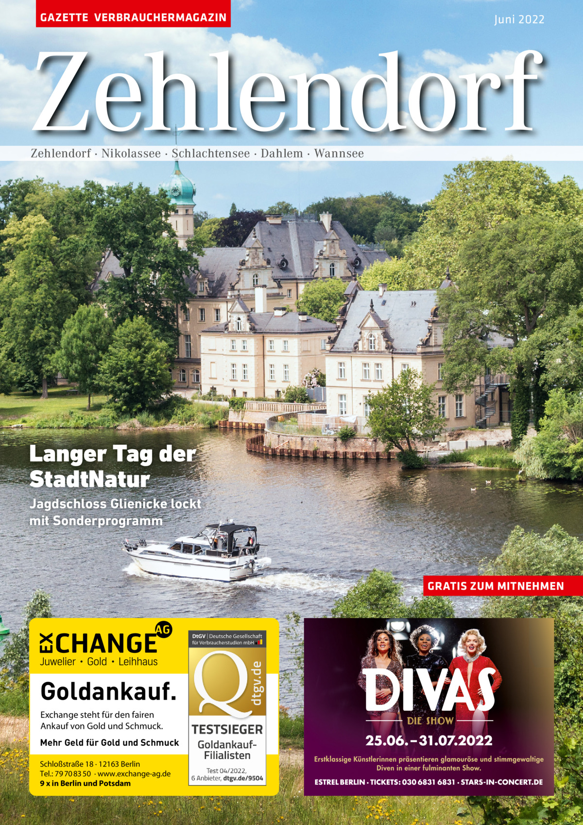 GAZETTE VERBRAUCHERMAGAZIN  Juni 2022  Zehlendorf Zehlendorf · Nikolassee · Schlachtensee · Dahlem · Wannsee  Langer Tag der StadtNatur Jagdschloss Glienicke lockt mit Sonderprogramm  GRATIS ZUM MITNEHMEN  Goldankauf. Exchange steht für den fairen Ankauf von Gold und Schmuck. Mehr Geld für Gold und Schmuck Schloßstraße 18 · 12163 Berlin Tel.: 79 70 83 50 · www.exchange-ag.de 9 x in Berlin und Potsdam