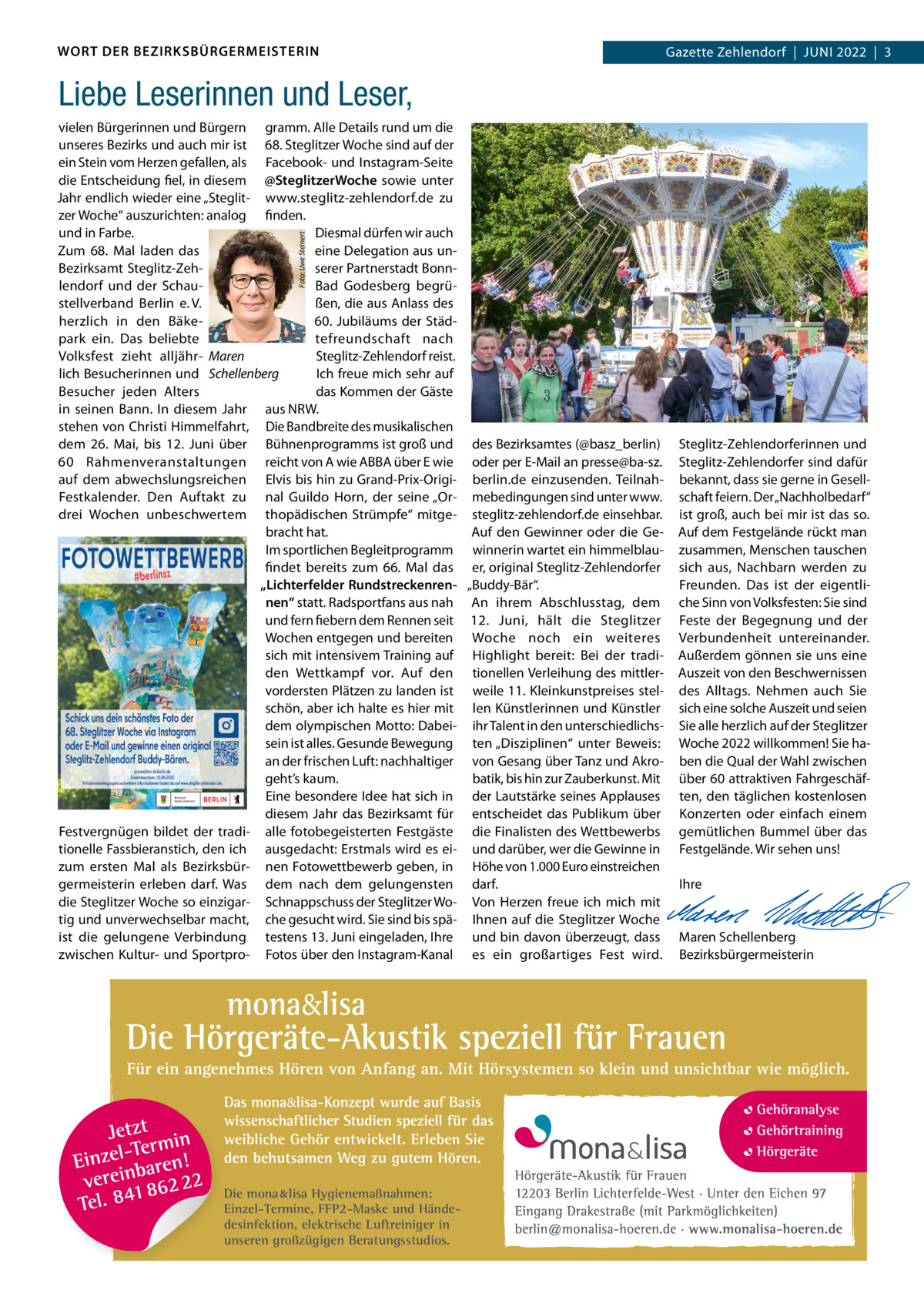 WORT DER BEZIRKSBÜRGERMEISTERIN  2022  |  1 Gazette Zehlendorf  |  Juni 2022  |  3  Liebe Leserinnen und Leser,  Foto: Uwe Steinert  vielen Bürgerinnen und Bürgern gramm. Alle Details rund um die unseres Bezirks und auch mir ist 68. Steglitzer Woche sind auf der ein Stein vom Herzen gefallen, als Facebook- und instagram-Seite die Entscheidung fiel, in diesem @SteglitzerWoche sowie unter Jahr endlich wieder eine „Steglit- www.steglitz-zehlendorf.de zu zer Woche“ auszurichten: analog finden. Diesmal dürfen wir auch und in Farbe. Zum 68.  Mal laden das eine Delegation aus unBezirksamt Steglitz-Zehserer Partnerstadt Bonnlendorf und der SchauBad Godesberg begrüßen, die aus Anlass des stellverband Berlin e. V. 60. Jubiläums der Städherzlich in den Bäketefreundschaft nach park ein. Das beliebte Steglitz-Zehlendorf reist. Volksfest zieht alljähr- Maren lich Besucherinnen und Schellenberg ich freue mich sehr auf Besucher jeden Alters das Kommen der Gäste in seinen Bann. in diesem Jahr aus nRW. stehen von Christi Himmelfahrt, Die Bandbreite des musikalischen dem 26.  Mai, bis 12.  Juni über Bühnenprogramms ist groß und des Bezirksamtes (@basz_berlin) 60  Rahmenveranstaltungen reicht von A wie ABBA über E wie oder per E-Mail an presse@ba-sz. auf dem abwechslungsreichen Elvis bis hin zu Grand-Prix-Origi- berlin.de einzusenden. TeilnahFestkalender. Den Auftakt zu nal Guildo Horn, der seine „Or- mebedingungen sind unter www. drei Wochen unbeschwertem thopädischen Strümpfe“ mitge- steglitz-zehlendorf.de einsehbar. bracht hat. Auf den Gewinner oder die Geim sportlichen Begleitprogramm winnerin wartet ein himmelblaufindet bereits zum 66.  Mal das er, original Steglitz-Zehlendorfer „Lichterfelder Rundstreckenren- „Buddy-Bär“. nen“ statt. Radsportfans aus nah An ihrem Abschlusstag, dem und fern fiebern dem Rennen seit 12.  Juni, hält die Steglitzer Wochen entgegen und bereiten Woche noch ein weiteres sich mit intensivem Training auf Highlight bereit: Bei der tradiden Wettkampf vor. Auf den tionellen Verleihung des mittlervordersten Plätzen zu landen ist weile 11. Kleinkunstpreises stelschön, aber ich halte es hier mit len Künstlerinnen und Künstler dem olympischen Motto: Dabei- ihr Talent in den unterschiedlichssein ist alles. Gesunde Bewegung ten „Disziplinen“ unter Beweis: an der frischen Luft: nachhaltiger von Gesang über Tanz und Akrogeht’s kaum. batik, bis hin zur Zauberkunst. Mit Eine besondere idee hat sich in der Lautstärke seines Applauses diesem Jahr das Bezirksamt für entscheidet das Publikum über Festvergnügen bildet der tradi- alle fotobegeisterten Festgäste die Finalisten des Wettbewerbs tionelle Fassbieranstich, den ich ausgedacht: Erstmals wird es ei- und darüber, wer die Gewinne in zum ersten Mal als Bezirksbür- nen Fotowettbewerb geben, in Höhe von 1.000 Euro einstreichen germeisterin erleben darf. Was dem nach dem gelungensten darf. die Steglitzer Woche so einzigar- Schnappschuss der Steglitzer Wo- Von Herzen freue ich mich mit tig und unverwechselbar macht, che gesucht wird. Sie sind bis spä- ihnen auf die Steglitzer Woche ist die gelungene Verbindung testens 13. Juni eingeladen, ihre und bin davon überzeugt, dass zwischen Kultur- und Sportpro- Fotos über den instagram-Kanal es ein großartiges Fest wird.  Die mona lisa Hygienemaßnahmen: Einzel-Termine, FFP2-Maske und Händedesinfektion, elektrische Luftreiniger in unseren großzügigen Beratungsstudios.  Steglitz-Zehlendorferinnen und Steglitz-Zehlendorfer sind dafür bekannt, dass sie gerne in Gesellschaft feiern. Der „nachholbedarf“ ist groß, auch bei mir ist das so. Auf dem Festgelände rückt man zusammen, Menschen tauschen sich aus, nachbarn werden zu Freunden. Das ist der eigentliche Sinn von Volksfesten: Sie sind Feste der Begegnung und der Verbundenheit untereinander. Außerdem gönnen sie uns eine Auszeit von den Beschwernissen des Alltags. nehmen auch Sie sich eine solche Auszeit und seien Sie alle herzlich auf der Steglitzer Woche 2022 willkommen! Sie haben die Qual der Wahl zwischen über 60 attraktiven Fahrgeschäften, den täglichen kostenlosen Konzerten oder einfach einem gemütlichen Bummel über das Festgelände. Wir sehen uns!   ihre     Maren Schellenberg Bezirksbürgermeisterin