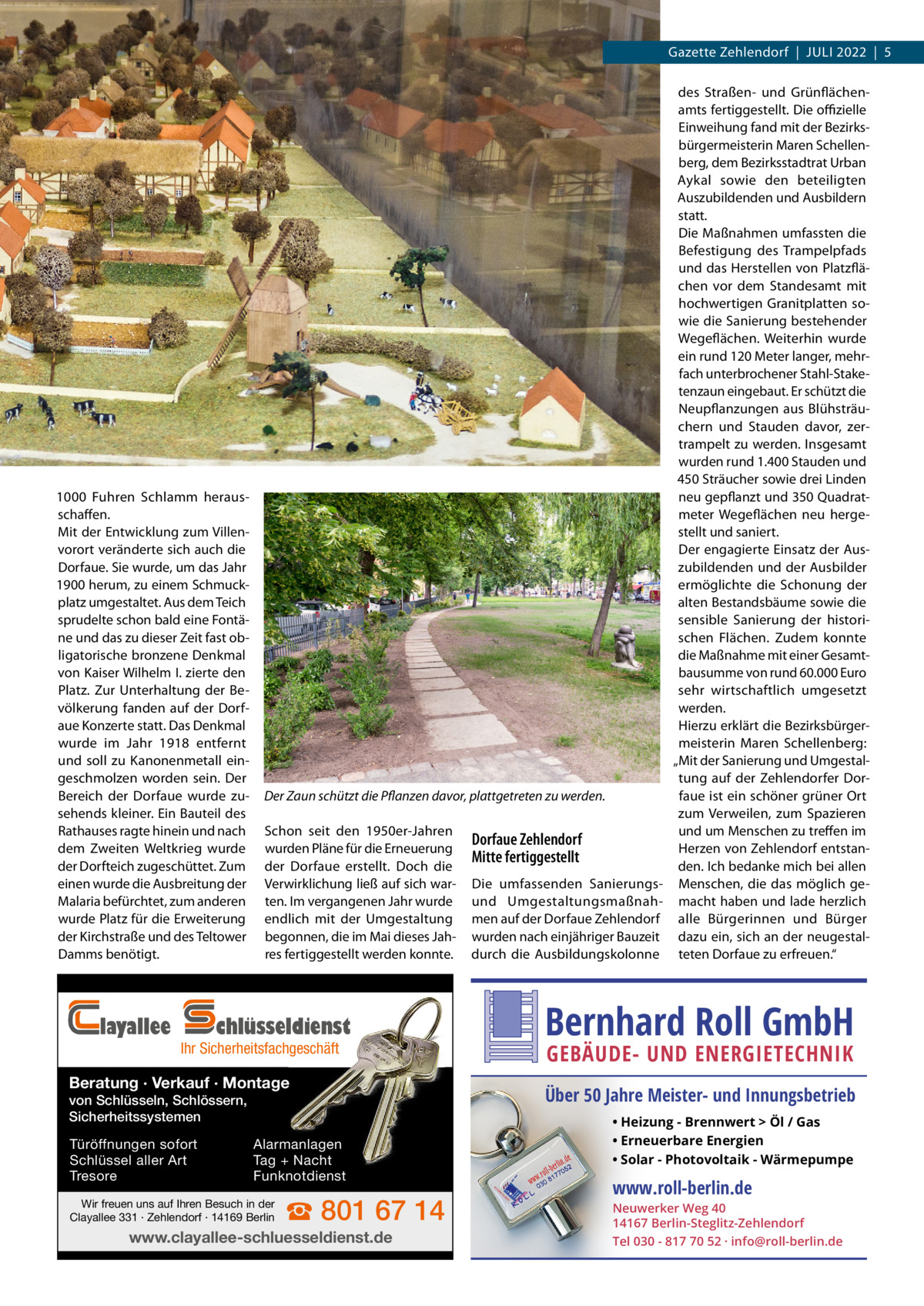 Gazette Zehlendorf  |  Juli 2022  |  5  1000 Fuhren Schlamm heraus­ schaffen. Mit der Entwicklung zum Villen­ vorort veränderte sich auch die Dorfaue. Sie wurde, um das Jahr 1900 herum, zu einem Schmuck­ platz umgestaltet. Aus dem Teich sprudelte schon bald eine Fontä­ ne und das zu dieser Zeit fast ob­ ligatorische bronzene Denkmal von Kaiser Wilhelm I. zierte den Platz. Zur Unterhaltung der Be­ völkerung fanden auf der Dorf­ aue Konzerte statt. Das Denkmal wurde im Jahr 1918 entfernt und soll zu Kanonenmetall ein­ geschmolzen worden sein. Der Bereich der Dorfaue wurde zu­ sehends kleiner. Ein Bauteil des Rathauses ragte hinein und nach dem Zweiten Weltkrieg wurde der Dorfteich zugeschüttet. Zum einen wurde die Ausbreitung der Malaria befürchtet, zum anderen wurde Platz für die Erweiterung der Kirchstraße und des Teltower Damms benötigt.  layallee  Der Zaun schützt die Pflanzen davor, plattgetreten zu werden. Schon seit den 1950er-Jahren wurden Pläne für die Erneuerung der Dorfaue erstellt. Doch die Verwirklichung ließ auf sich war­ ten. Im vergangenen Jahr wurde endlich mit der Umgestaltung begonnen, die im Mai dieses Jah­ res fertiggestellt werden konnte.  chlüsseldienst  Ihr Sicherheitsfachgeschäft  Beratung · Verkauf · Montage von Schlüsseln, Schlössern, Sicherheitssystemen Türöffnungen sofort Schlüssel aller Art Tresore  Alarmanlagen Tag + Nacht Funknotdienst  Wir freuen uns auf Ihren Besuch in der Clayallee 331 · Zehlendorf · 14169 Berlin  ☎ 801 67 14  www.clayallee-schluesseldienst.de  Dorfaue Zehlendorf Mitte fertiggestellt Die umfassenden Sanierungsund Umgestaltungsmaßnah­ men auf der Dorfaue Zehlendorf wurden nach einjähriger Bauzeit durch die Ausbildungskolonne  des Straßen- und Grünflächen­ amts fertiggestellt. Die offizielle Einweihung fand mit der Bezirks­ bürgermeisterin Maren Schellen­ berg, dem Bezirksstadtrat Urban Aykal sowie den beteiligten Auszubildenden und Ausbildern statt. Die Maßnahmen umfassten die Befestigung des Trampelpfads und das Herstellen von Platzflä­ chen vor dem Standesamt mit hochwertigen Granitplatten so­ wie die Sanierung bestehender Wegeflächen. Weiterhin wurde ein rund 120 Meter langer, mehr­ fach unterbrochener Stahl-Stake­ tenzaun eingebaut. Er schützt die Neupflanzungen aus Blühsträu­ chern und Stauden davor, zer­ trampelt zu werden. Insgesamt wurden rund 1.400 Stauden und 450 Sträucher sowie drei Linden neu gepflanzt und 350 Quadrat­ meter Wegeflächen neu herge­ stellt und saniert. Der engagierte Einsatz der Aus­ zubildenden und der Ausbilder ermöglichte die Schonung der alten Bestandsbäume sowie die sensible Sanierung der histori­ schen Flächen. Zudem konnte die Maßnahme mit einer Gesamt­ bausumme von rund 60.000 Euro sehr wirtschaftlich umgesetzt werden. Hierzu erklärt die Bezirksbürger­ meisterin Maren Schellenberg: „Mit der Sanierung und Umgestal­ tung auf der Zehlendorfer Dor­ faue ist ein schöner grüner Ort zum Verweilen, zum Spazieren und um Menschen zu treffen im Herzen von Zehlendorf entstan­ den. Ich bedanke mich bei allen Menschen, die das möglich ge­ macht haben und lade herzlich alle Bürgerinnen und Bürger dazu ein, sich an der neugestal­ teten Dorfaue zu erfreuen.“  Bernhard Roll GmbH GEBÄUDE- UND ENERGIETECHNIK  Über 50 Jahre Meister- und Innungsbetrieb • Heizung - Brennwert  Öl / Gas • Erneuerbare Energien • Solar - Photovoltaik - Wärmepumpe  www.roll-berlin.de  Neuwerker Weg 40 14167 Berlin-Steglitz-Zehlendorf Tel 030 - 817 70 52 · info@roll-berlin.de