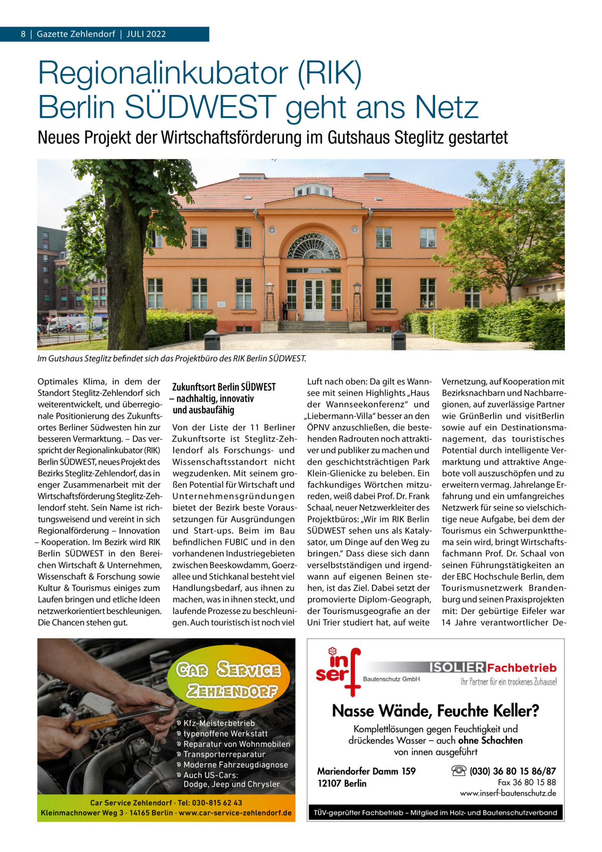 8  |  Gazette Zehlendorf  |  Juli 2022  Regionalinkubator (RIK) Berlin SÜDWEST geht ans Netz Neues Projekt der Wirtschaftsförderung im Gutshaus Steglitz gestartet  Im Gutshaus Steglitz befindet sich das Projektbüro des RIK Berlin SÜDWEST. Optimales Klima, in dem der Standort Steglitz­Zehlendorf sich weiterentwickelt, und überregio­ nale Positionierung des Zukunfts­ ortes Berliner Südwesten hin zur besseren Vermarktung. – Das ver­ spricht der Regionalinkubator (RiK) Berlin SÜDWEST, neues Projekt des Bezirks Steglitz­Zehlendorf, das in enger Zusammenarbeit mit der Wirtschaftsförderung Steglitz­Zeh­ lendorf steht. Sein Name ist rich­ tungsweisend und vereint in sich Regionalförderung – innovation – Kooperation. im Bezirk wird RiK Berlin SÜDWEST in den Berei­ chen Wirtschaft & unternehmen, Wissenschaft & Forschung sowie Kultur & Tourismus einiges zum laufen bringen und etliche ideen netzwerkorientiert beschleunigen. Die Chancen stehen gut.  Zukunftsort Berlin SÜDWEST – nachhaltig, innovativ und ausbaufähig Von der liste der 11  Berliner Zukunftsorte ist Steglitz­Zeh­ lendorf als Forschungs­ und Wissenschaftsstandort nicht wegzudenken. Mit seinem gro­ ßen Potential für Wirtschaft und unternehmensgründungen bietet der Bezirk beste Voraus­ setzungen für Ausgründungen und Start­ups. Beim im Bau befindlichen FuBiC und in den vorhandenen industriegebieten zwischen Beeskowdamm, Goerz­ allee und Stichkanal besteht viel Handlungsbedarf, aus ihnen zu machen, was in ihnen steckt, und laufende Prozesse zu beschleuni­ gen. Auch touristisch ist noch viel  � Kfz-Meisterbetrieb � typenoffene Werkstatt � Reparatur von Wohnmobilen � Transporterreparatur � Moderne Fahrzeugdiagnose � Auch US-Cars: Dodge, Jeep und Chrysler Car Service Zehlendorf · Tel: 030-815 62 43 Kleinmachnower Weg 3 · 14165 Berlin · www.car-service-zehlendorf.de  luft nach oben: Da gilt es Wann­ Vernetzung, auf Kooperation mit see mit seinen Highlights „Haus Bezirksnachbarn und Nachbarre­ der Wannseekonferenz“ und gionen, auf zuverlässige Partner „liebermann­Villa“ besser an den wie GrünBerlin und visitBerlin ÖPNV anzuschließen, die beste­ sowie auf ein Destinationsma­ henden Radrouten noch attrakti­ nagement, das touristisches ver und publiker zu machen und Potential durch intelligente Ver­ den geschichtsträchtigen Park marktung und attraktive Ange­ Klein­Glienicke zu beleben. Ein bote voll auszuschöpfen und zu fachkundiges Wörtchen mitzu­ erweitern vermag. Jahrelange Er­ reden, weiß dabei Prof. Dr. Frank fahrung und ein umfangreiches Schaal, neuer Netzwerkleiter des Netzwerk für seine so vielschich­ Projektbüros: „Wir im RiK Berlin tige neue Aufgabe, bei dem der SÜDWEST sehen uns als Kataly­ Tourismus ein Schwerpunktthe­ sator, um Dinge auf den Weg zu ma sein wird, bringt Wirtschafts­ bringen.“ Dass diese sich dann fachmann Prof.  Dr.  Schaal von verselbstständigen und irgend­ seinen Führungstätigkeiten an wann auf eigenen Beinen ste­ der EBC Hochschule Berlin, dem hen, ist das Ziel. Dabei setzt der Tourismusnetzwerk Branden­ promovierte Diplom­Geograph, burg und seinen Praxisprojekten der Tourismusgeografie an der mit: Der gebürtige Eifeler war uni Trier studiert hat, auf weite 14  Jahre verantwortlicher De­  Nasse Wände, Feuchte Keller? Komplettlösungen gegen Feuchtigkeit und drückendes Wasser – auch ohne Schachten von innen ausgeführt Mariendorfer Damm 159 12107 Berlin  (030) 36 80 15 86/87 Fax 36 80 15 88 www.inserf-bautenschutz.de  TÜV-geprüfter Fachbetrieb – Mitglied im Holz- und Bautenschutzverband