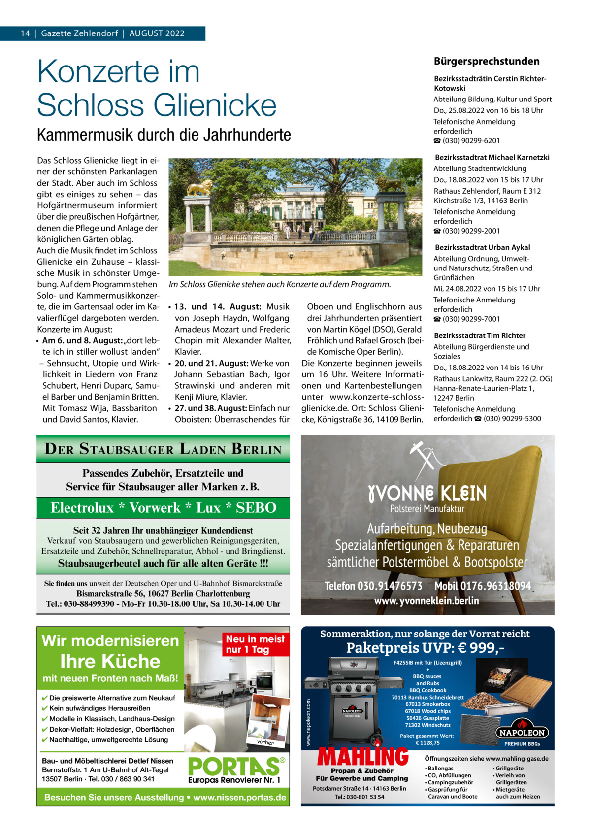 14  |  Gazette Zehlendorf  |  AuGust 2022  Konzerte im Schloss Glienicke  Bürgersprechstunden Bezirksstadträtin Cerstin RichterKotowski Abteilung Bildung, Kultur und sport Do., 25.08.2022 von 16 bis 18 uhr telefonische Anmeldung erforderlich ☎ (030) 90299-6201  Kammermusik durch die Jahrhunderte Das schloss Glienicke liegt in einer der schönsten Parkanlagen der stadt. Aber auch im schloss gibt es einiges zu sehen – das Hofgärtnermuseum informiert über die preußischen Hofgärtner, denen die Pflege und Anlage der königlichen Gärten oblag. Auch die Musik findet im schloss Glienicke ein Zuhause – klassische Musik in schönster umgebung. Auf dem Programm stehen Im Schloss Glienicke stehen auch Konzerte auf dem Programm. solo- und Kammermusikkonzerte, die im Gartensaal oder im Ka- • 13. und 14.  August: Musik Oboen und Englischhorn aus valierflügel dargeboten werden. drei Jahrhunderten präsentiert von Joseph Haydn, Wolfgang Konzerte im August: Amadeus Mozart und Frederic von Martin Kögel (DsO), Gerald Chopin mit Alexander Malter, • Am 6. und 8. August: „dort lebFröhlich und Rafael Grosch (beite ich in stiller wollust landen“ Klavier. de Komische Oper Berlin). – sehnsucht, utopie und Wirk- • 20. und 21. August: Werke von Die Konzerte beginnen jeweils Johann sebastian Bach, Igor um 16  uhr. Weitere Informatilichkeit in Liedern von Franz schubert, Henri Duparc, samustrawinski und anderen mit onen und Kartenbestellungen el Barber und Benjamin Britten. Kenji Miure, Klavier. unter www.konzerte-schlossMit tomasz Wija, Bassbariton • 27. und 38. August: Einfach nur glienicke.de. Ort: schloss Glieniund David santos, Klavier. Oboisten: Überraschendes für cke, Königstraße 36, 14109 Berlin.   Bezirksstadtrat Michael Karnetzki Abteilung stadtentwicklung Do., 18.08.2022 von 15 bis 17 uhr Rathaus Zehlendorf, Raum E 312 Kirchstraße 1/3, 14163 Berlin telefonische Anmeldung erforderlich ☎ (030) 90299-2001  Bezirksstadtrat Urban Aykal Abteilung Ordnung, umweltund Naturschutz, straßen und Grünflächen Mi, 24.08.2022 von 15 bis 17 uhr telefonische Anmeldung erforderlich ☎ (030) 90299-7001 Bezirksstadtrat Tim Richter Abteilung Bürgerdienste und soziales Do., 18.08.2022 von 14 bis 16 uhr Rathaus Lankwitz, Raum 222 (2. OG) Hanna-Renate-Laurien-Platz 1, 12247 Berlin telefonische Anmeldung erforderlich ☎ (030) 90299-5300  D ER S TAUBSAUGER L ADEN B ERLIN Passendes Zubehör, Ersatzteile und Service für Staubsauger aller Marken z.B.  Electrolux * Vorwerk * Lux * SEBO Seit 32 Jahren Ihr unabhängiger Kundendienst Verkauf von Staubsaugern und gewerblichen Reinigungsgeräten, Ersatzteile und Zubehör, Schnellreparatur, Abhol - und Bringdienst.  Staubsaugerbeutel auch für alle alten Geräte !!! Sie finden uns unweit der Deutschen Oper und U-Bahnhof Bismarckstraße  Bismarckstraße 56, 10627 Berlin Charlottenburg Tel.: 030-88499390 - Mo-Fr 10.30-18.00 Uhr, Sa 10.30-14.00 Uhr  Wir modernisieren  Ihre Küche  Sommeraktion, nur solange der Vorrat reicht  Neu in meist nur 1 Tag  Paketpreis UVP: € 999, ✔ Die preiswerte Alternative zum Neukauf ✔ Kein aufwändiges Herausreißen ✔ Modelle in Klassisch, Landhaus-Design ✔ Dekor-Vielfalt: Holzdesign, Oberflächen ✔ Nachhaltige, umweltgerechte Lösung  vorher  Bau- und Möbeltischlerei Detlef Nissen Bernstoffstr. 1 Am U-Bahnhof Alt-Tegel 13507 Berlin · Tel. 030 / 863 90 341  Besuchen Sie unsere Ausstellung • www.nissen.portas.de  ww .napoleon.com www www.napoleon.com  mit neuen Fronten nach Maß!  PREMIUM BBQs  F425SIB mit Tür (Lizenzgrill) + BBQ sauces and Rubs BBQ Cookbook 70113 Bambus Schneidebre� 67013 Smokerbox 67018 Wood chips 56426 Gusspla�e 71302 Windschutz Paket gesammt Wert: € 1128,75  MAHLING  Propan & Zubehör Für Gewerbe und Camping Potsdamer Straße 14 · 14163 Berlin Tel.: 030-801 53 54  PREMIUM BBQs  Öffnungszeiten siehe www.mahling-gase.de • Ballongas • CO2 Abfüllungen • Campingzubehör • Gasprüfung für Caravan und Boote  • Grillgeräte • Verleih von Grillgeräten • Mietgeräte, auch zum Heizen