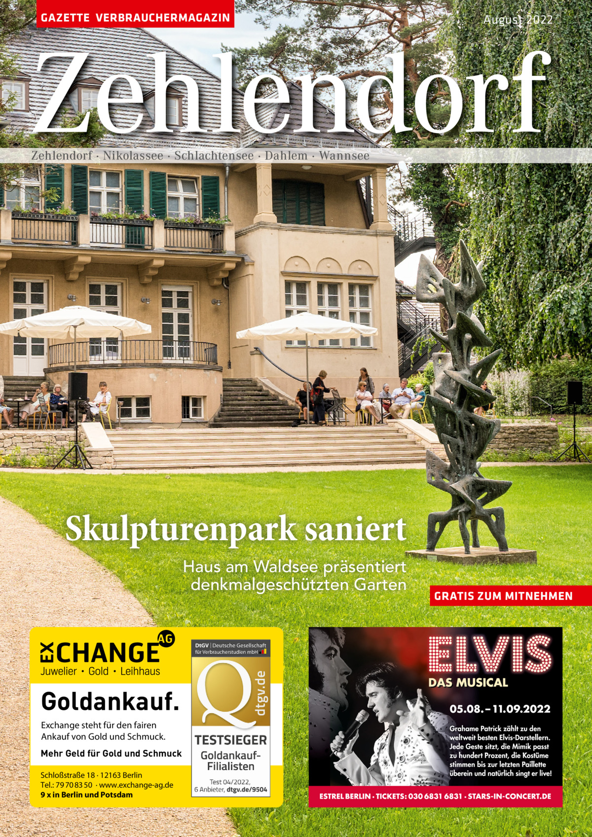 GAZETTE VERBRAUCHERMAGAZIN  August 2022  Zehlendorf Zehlendorf · Nikolassee · Schlachtensee · Dahlem · Wannsee  Skulpturenpark saniert Haus am Waldsee präsentiert denkmalgeschützten Garten  Goldankauf. Exchange steht für den fairen Ankauf von Gold und Schmuck. Mehr Geld für Gold und Schmuck Schloßstraße 18 · 12163 Berlin Tel.: 79 70 83 50 · www.exchange-ag.de 9 x in Berlin und Potsdam  GRATIS ZUM MITNEHMEN