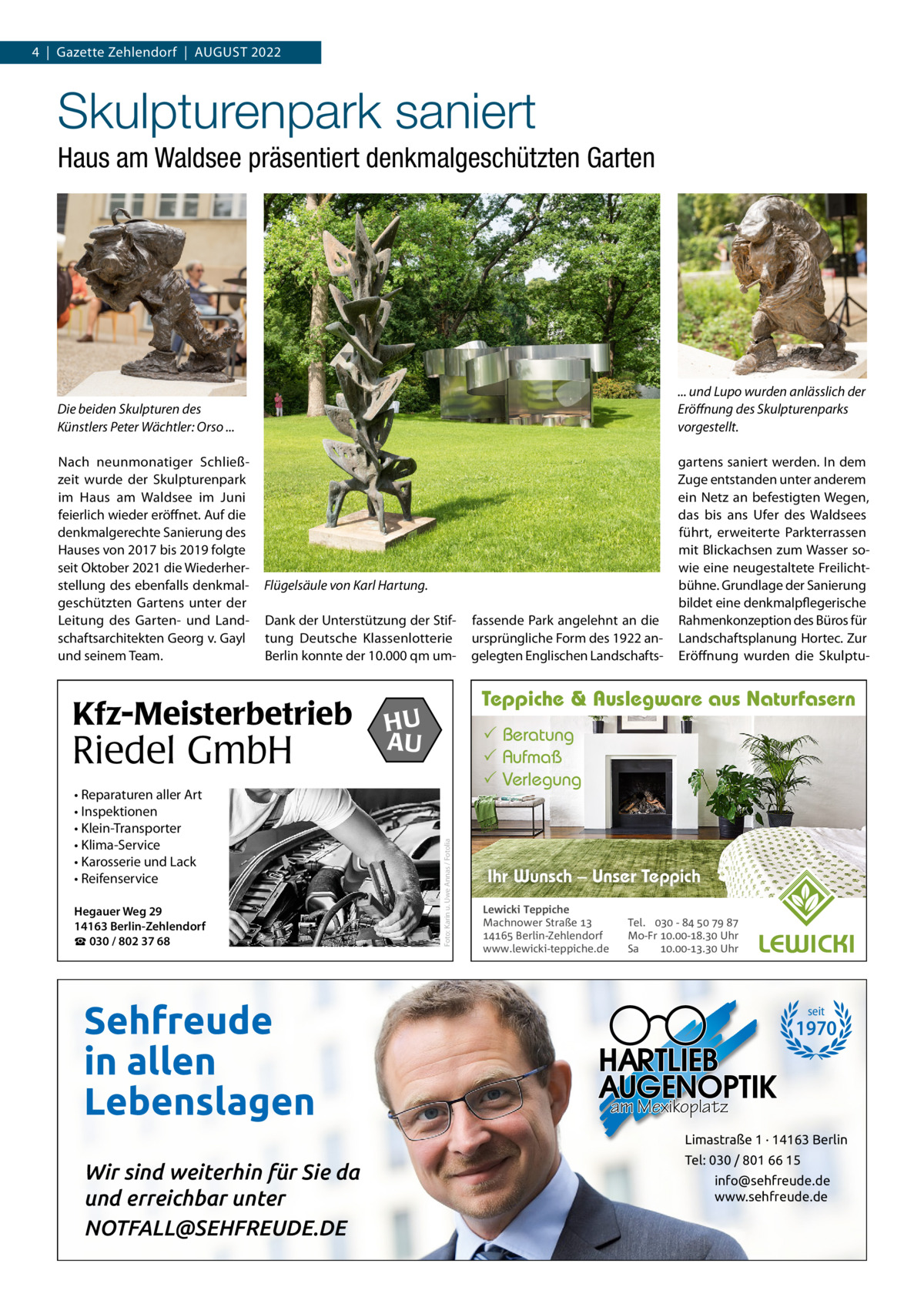 4  |  Gazette Zehlendorf  |  AuGust 2022  Skulpturenpark saniert Haus am Waldsee präsentiert denkmalgeschützten Garten  Die beiden Skulpturen des Künstlers Peter Wächtler: Orso ...  ... und Lupo wurden anlässlich der Eröﬀnung des Skulpturenparks vorgestellt.  Nach neunmonatiger schließzeit wurde der skulpturenpark im Haus am Waldsee im Juni feierlich wieder eröffnet. Auf die denkmalgerechte sanierung des Hauses von 2017 bis 2019 folgte seit Oktober 2021 die Wiederherstellung des ebenfalls denkmalgeschützten Gartens unter der Leitung des Garten- und Landschaftsarchitekten Georg v. Gayl und seinem team.  gartens saniert werden. In dem Zuge entstanden unter anderem ein Netz an befestigten Wegen, das bis ans ufer des Waldsees führt, erweiterte Parkterrassen mit Blickachsen zum Wasser sowie eine neugestaltete Freilichtbühne. Grundlage der sanierung bildet eine denkmalpflegerische Rahmenkonzeption des Büros für Landschaftsplanung Hortec. Zur Eröffnung wurden die skulptu Flügelsäule von Karl Hartung. Dank der unterstützung der stiftung Deutsche Klassenlotterie Berlin konnte der 10.000 qm um Riedel GmbH • Reparaturen aller Art • Inspektionen • Klein-Transporter • Klima-Service • Karosserie und Lack • Reifenservice Hegauer Weg 29 14163 Berlin-Zehlendorf ☎ 030 / 802 37 68  Sehfreude in allen Lebenslagen  Teppiche & Auslegware aus Naturfasern  HU AU   Beratung  Aufmaß  Verlegung  Foto: Karin u. Uwe Annas / Fotolia  Kfz-Meisterbetrieb  fassende Park angelehnt an die ursprüngliche Form des 1922 angelegten Englischen Landschafts Ihr Wunsch – Unser Teppich Lewicki Teppiche Machnower Straße   Berlin-Zehlendorf www.lewicki-teppiche.de  Tel.  -     Mo-Fr .-. Uhr Sa .-. Uhr  seit  1970  am Mexikoplatz Limastraße 1 · 14163 Berlin  Wir sind weiterhin für Sie da und erreichbar unter NOTFALL@SEHFREUDE.DE  Tel: 030 / 801 66 15 info@sehfreude.de www.sehfreude.de