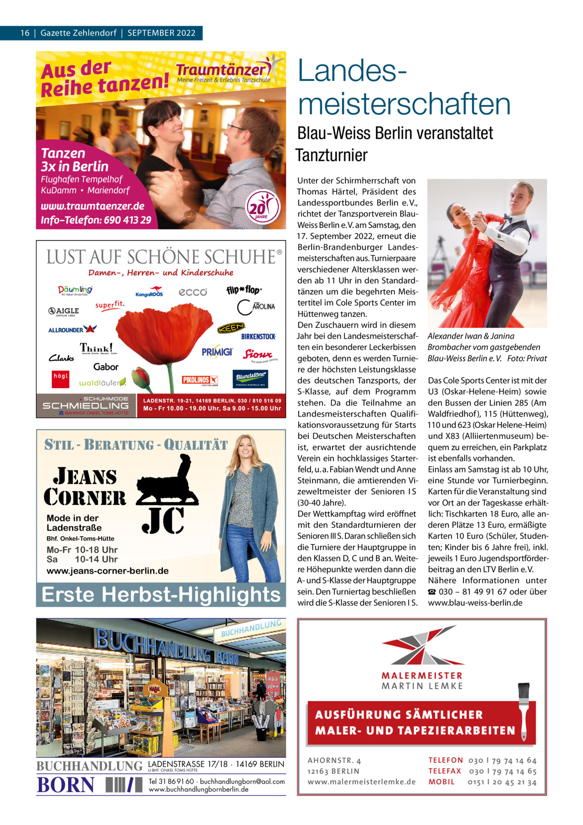 16  |  Gazette Zehlendorf  |  September 2022  Landesmeisterschaften Blau-Weiss Berlin veranstaltet Tanzturnier  stil - beratung - qualitÄt  jeans corner Mode in der Ladenstraße Bhf. Onkel-Toms-Hütte  jc  Mo-Fr 10-18 Uhr Sa 10-14 Uhr www.jeans-corner-berlin.de  Erste Herbst-Highlights  Unter der Schirmherrschaft von thomas Härtel, präsident des Landessportbundes berlin e. V., richtet der tanzsportverein blauWeiss berlin e. V. am Samstag, den 17. September 2022, erneut die berlin-brandenburger Landesmeisterschaften aus. turnierpaare verschiedener Altersklassen werden ab 11 Uhr in den Standardtänzen um die begehrten meistertitel im Cole Sports Center im Hüttenweg tanzen. Den Zuschauern wird in diesem Jahr bei den Landesmeisterschaf- Alexander Iwan & Janina ten ein besonderer Leckerbissen Brombacher vom gastgebenden geboten, denn es werden turnie- Blau­Weiss Berlin e. V. Foto: Privat re der höchsten Leistungsklasse des deutschen tanzsports, der Das Cole Sports Center ist mit der S-Klasse, auf dem programm U3 (Oskar-Helene-Heim) sowie stehen. Da die teilnahme an den bussen der Linien 285 (Am Landesmeisterschaften Qualifi- Waldfriedhof ), 115 (Hüttenweg), kationsvoraussetzung für Starts 110 und 623 (Oskar Helene-Heim) bei Deutschen meisterschaften und X83 (Alliiertenmuseum) beist, erwartet der ausrichtende quem zu erreichen, ein parkplatz Verein ein hochklassiges Starter- ist ebenfalls vorhanden. feld, u. a. Fabian Wendt und Anne einlass am Samstag ist ab 10 Uhr, Steinmann, die amtierenden Vi- eine Stunde vor turnierbeginn. zeweltmeister der Senioren  I S Karten für die Veranstaltung sind (30-40 Jahre). vor Ort an der tageskasse erhältDer Wettkampftag wird eröﬀnet lich: tischkarten 18 euro, alle anmit den Standardturnieren der deren plätze 13 euro, ermäßigte Senioren III S. Daran schließen sich Karten 10 euro (Schüler, Studendie turniere der Hauptgruppe in ten; Kinder bis 6 Jahre frei), inkl. den Klassen D, C und b an. Weite- jeweils 1 euro Jugendsportförderre Höhepunkte werden dann die beitrag an den LtV berlin e. V. A- und S-Klasse der Hauptgruppe Nähere Informationen unter sein. Den turniertag beschließen ☎ 030 – 81 49 91 67 oder über wird die S-Klasse der Senioren I S. www.blau-weiss-berlin.de  AUS FÜ H RU NG SÄ MTLICH ER M A LER- U N D TA PEZ I ER A RB EITE N  BUCHHANDLUNG  BORN  LADENSTRASSE 17/18 · 14169 BERLIN U-BHF. ONKEL TOMS HÜTTE  Tel 31 86 91 60 · buchhandlungborn@aol.com www.buchhandlungbornberlin.de  A H O R N STR . 4 12 16 3 B E R L I N www.malermeisterlemke.de  TE L E FO N 0 3 0 I 79 74 14 6 4 TE L E FA X 0 3 0 I 79 74 14 6 5 MOB I L 0 15 1 I 2 0 45 21 3 4