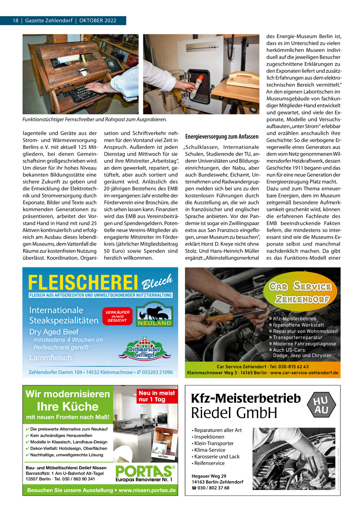 18  |  Gazette Zehlendorf  |  OktOber 2022  Funktionstüchtiger Fernschreiber und Rohrpost zum Ausprobieren. lagenteile und Geräte aus der Strom- und Wärmeversorgung berlins e. V. mit aktuell 125 Mitgliedern, bei denen Gemeinschaftsinn großgeschrieben wird. Um dieser für ihr hohes Niveau bekannten bildungsstätte eine sichere Zukunft zu geben und die entwicklung der elektrotechnik und Stromversorgung durch exponate, bilder und texte auch kommenden Generationen zu präsentieren, arbeitet der Vorstand Hand in Hand mit rund 25 Aktiven kontinuierlich und erfolgreich am Ausbau dieses lebendigen Museums, dem Vattenfall die räume zur kostenfreien Nutzung überlässt. koordination, Organi sation und Schriftverkehr nehEnergieversorgung zum Anfassen men für den Vorstand viel Zeit in Anspruch. Außerdem ist jeden „Schulklassen, Internationale Dienstag und Mittwoch für sie Schulen, Studierende der tU, anund ihre Mitstreiter „Arbeitstag“, derer Universitäten und bildungsan dem gewerkelt, repariert, ge- einrichtungen, der Nabu, aber tüftelt, aber auch sortiert und auch bundeswehr, eichamt, Ungeräumt wird. Anlässlich des ternehmen und radwandergrup20-jährigen bestehens des eMb pen melden sich bei uns zu den im vergangenen Jahr erstellte der kostenlosen Führungen durch Förderverein eine broschüre, die die Ausstellung an, die wir auch sich sehen lassen kann. Finanziert in französischer und englischer wird das eMb aus Vereinsbeiträ- Sprache anbieten. Vor der Pangen und Spendengeldern. Poten- demie ist sogar ein Zwillingspaar tielle neue Vereins-Mitglieder als extra aus San Franzisco eingefloengagierte Mitstreiter im Förder- gen, unser Museum zu besuchen“, kreis (jährlicher Mitgliedsbeitrag erklärt Horst D. kreye nicht ohne 50  euro) sowie Spenden sind Stolz. Und Hans-Heinrich Müller herzlich willkommen. ergänzt: „Alleinstellungsmerkmal  des energie-Museum berlin ist, dass es im Unterschied zu vielen herkömmlichen Museen individuell auf die jeweiligen besucher zugeschnittene erklärungen zu den exponaten liefert und zusätzlich erfahrungen aus dem elektrotechnischen bereich vermittelt.“ An den eigenen Labortischen im Museumsgebäude von fachkundiger Mitglieder-Hand entwickelt und gewartet, sind viele der exponate, Modelle und Versuchsaufbauten „unter Strom“ erlebbar und erzählen anschaulich ihre Geschichte: So die verbogene erregerwelle eines Generators aus dem vom Netz genommenen Wilmersdorfer Heizkraftwerk, dessen Geschichte 1911 begann und das nun für eine neue Generation der energieerzeugung Platz macht. Dazu und zum thema erneuerbare energien, dem im Museum zeitgemäß besondere Aufmerksamkeit geschenkt wird, können die erfahrenen Fachleute des eMb beeindruckende Fakten liefern, die mindestens so interessant sind wie die Museums-exponate selbst und manchmal nachdenklich machen. Da gibt es das Funktions-Modell einer  FLEISCHEREI Bleich FLEISCH AUS ARTGERECHTER UND UMWELTSCHONENDER NUTZTIERHALTUNG  VERKÄUFER m/w/d GESUCHT  � Kfz-Meisterbetrieb � typenoffene Werkstatt � Reparatur von Wohnmobilen � Transporterreparatur � Moderne Fahrzeugdiagnose � Auch US-Cars: Dodge, Jeep und Chrysler  Dry Aged Beef mindestens 4 Wochen im Reifeschrank gereift  Lammfleisch Zehlendorfer Damm 104 • 14532 Kleinmachnow • � 033203 21096  Wir modernisieren  Ihre Küche  Neu in meist nur 1 Tag  Kfz-Meisterbetrieb  Riedel GmbH  mit neuen Fronten nach Maß! ✔ Die preiswerte Alternative zum Neukauf ✔ Kein aufwändiges Herausreißen ✔ Modelle in Klassisch, Landhaus-Design ✔ Dekor-Vielfalt: Holzdesign, Oberflächen ✔ Nachhaltige, umweltgerechte Lösung  Car Service Zehlendorf · Tel: 030-815 62 43 Kleinmachnower Weg 3 · 14165 Berlin · www.car-service-zehlendorf.de  vorher  Bau- und Möbeltischlerei Detlef Nissen Bernstoffstr. 1 Am U-Bahnhof Alt-Tegel 13507 Berlin · Tel. 030 / 863 90 341  Besuchen Sie unsere Ausstellung • www.nissen.portas.de  • Reparaturen aller Art • Inspektionen • Klein-Transporter • Klima-Service • Karosserie und Lack • Reifenservice Hegauer Weg 29 14163 Berlin-Zehlendorf ☎ 030 / 802 37 68  HU AU  Foto: Karin u. Uwe Annas / Fotolia  Internationale Steakspezialitäten