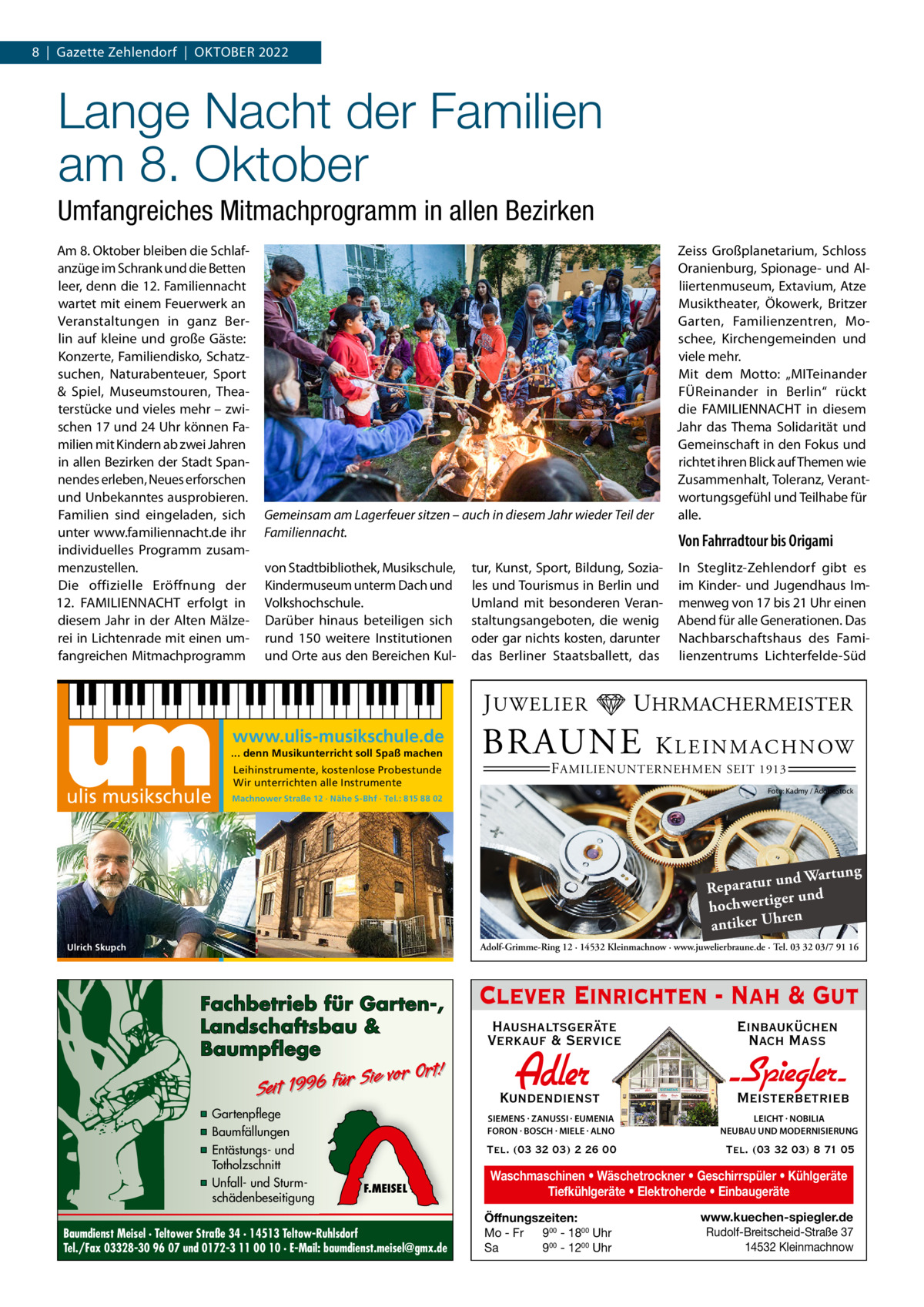 8  |  Gazette Zehlendorf  |  Oktober 2022  Lange Nacht der Familien am 8. Oktober Umfangreiches Mitmachprogramm in allen Bezirken Am 8. Oktober bleiben die Schlafanzüge im Schrank und die Betten leer, denn die 12. Familiennacht wartet mit einem Feuerwerk an Veranstaltungen in ganz Berlin auf kleine und große Gäste: Konzerte, Familiendisko, Schatzsuchen, Naturabenteuer, Sport & Spiel, Museumstouren, Theaterstücke und vieles mehr – zwischen 17 und 24 Uhr können Familien mit Kindern ab zwei Jahren in allen Bezirken der Stadt Spannendes erleben, Neues erforschen und Unbekanntes ausprobieren. Familien sind eingeladen, sich unter www.familiennacht.de ihr individuelles Programm zusammenzustellen. Die offizielle Eröffnung der 12.  ­FAMILIENNACHT erfolgt in diesem Jahr in der Alten Mälzerei in Lichtenrade mit einen umfangreichen Mitmachprogramm  Gemeinsam am Lagerfeuer sitzen – auch in diesem Jahr wieder Teil der Familiennacht. von Stadtbibliothek, Musikschule, Kindermuseum unterm Dach und Volkshochschule. Darüber hinaus beteiligen sich rund 150 weitere Institutionen und Orte aus den Bereichen Kul www.ulis-musikschule.de ... denn Musikunterricht soll Spaß machen Leihinstrumente, kostenlose Probestunde Wir unterrichten alle Instrumente  Von Fahrradtour bis Origami  tur, Kunst, Sport, Bildung, Soziales und Tourismus in Berlin und Umland mit besonderen Veranstaltungsangeboten, die wenig oder gar nichts kosten, darunter das Berliner Staatsballett, das  J UWELIER  ulis musikschule  Zeiss Großplanetarium, Schloss Oranienburg, Spionage- und Alliiertenmuseum, Extavium, Atze Musiktheater, Ökowerk, Britzer Garten, Familienzentren, Moschee, Kirchengemeinden und viele mehr. Mit dem Motto: „MITeinander FÜReinander in Berlin“ rückt die FAMILIENNACHT in diesem Jahr das Thema Solidarität und Gemeinschaft in den Fokus und richtet ihren Blick auf Themen wie Zusammenhalt, Toleranz, Verantwortungsgefühl und Teilhabe für alle.  In Steglitz-Zehlendorf gibt es im Kinder- und Jugendhaus Immenweg von 17 bis 21 Uhr einen Abend für alle Generationen. Das Nachbarschaftshaus des Familienzentrums Lichterfelde-Süd  UHRMACHERMEISTER  BRAUNE  K L E I N M A C H N OW  F AMILIENUNTERNEHMEN SEIT 1913  Foto: Kadmy / AdobeStock  Machnower Straße 12 · Nähe S-Bhf · Tel.: 815 88 02  ng und Wartu Reparatur er und hochwertig ren antiker Uh Adolf-Grimme-Ring 12 · 14532 Kleinmachnow · www.juwelierbraune.de · Tel. 03 32 03/7 91 16  Ulrich Skupch  Fachbetrieb für Garten-, Landschaftsbau & Baumpflege  Sie vor Ort! Seit 1996 für  ▪ Gartenpflege ▪ Baumfällungen ▪ Entästungs- und Totholzschnitt ▪ Unfall- und Sturmschädenbeseitigung  F.MEISEL  Baumdienst Meisel · Teltower Straße 34 · 14513 Teltow-Ruhlsdorf Tel./Fax 03328-30 96 07 und 0172-3 11 00 10 · E-Mail: baumdienst.meisel@gmx.de  Clever Einrichten - Nah & Gut Haushaltsgeräte Verkauf & Service  Einbauküchen Nach Mass  Kundendienst  Adler  - Spiegler SIEMENS · ZANUSSI · EUMENIA FORON · BOSCH · MIELE · ALNO  LEICHT · NOBILIA NEUBAU UND MODERNISIERUNG  Tel. (03 32 03) 2 26 00  Tel. (03 32 03) 8 71 05  Meisterbetrieb  Waschmaschinen • Wäschetrockner • Geschirrspüler • Kühlgeräte Tiefkühlgeräte • Elektroherde • Einbaugeräte Öffnungszeiten: Mo - Fr 900 - 1800 Uhr Sa 900 - 1200 Uhr  www.kuechen-spiegler.de Rudolf-Breitscheid-Straße 37 14532 Kleinmachnow