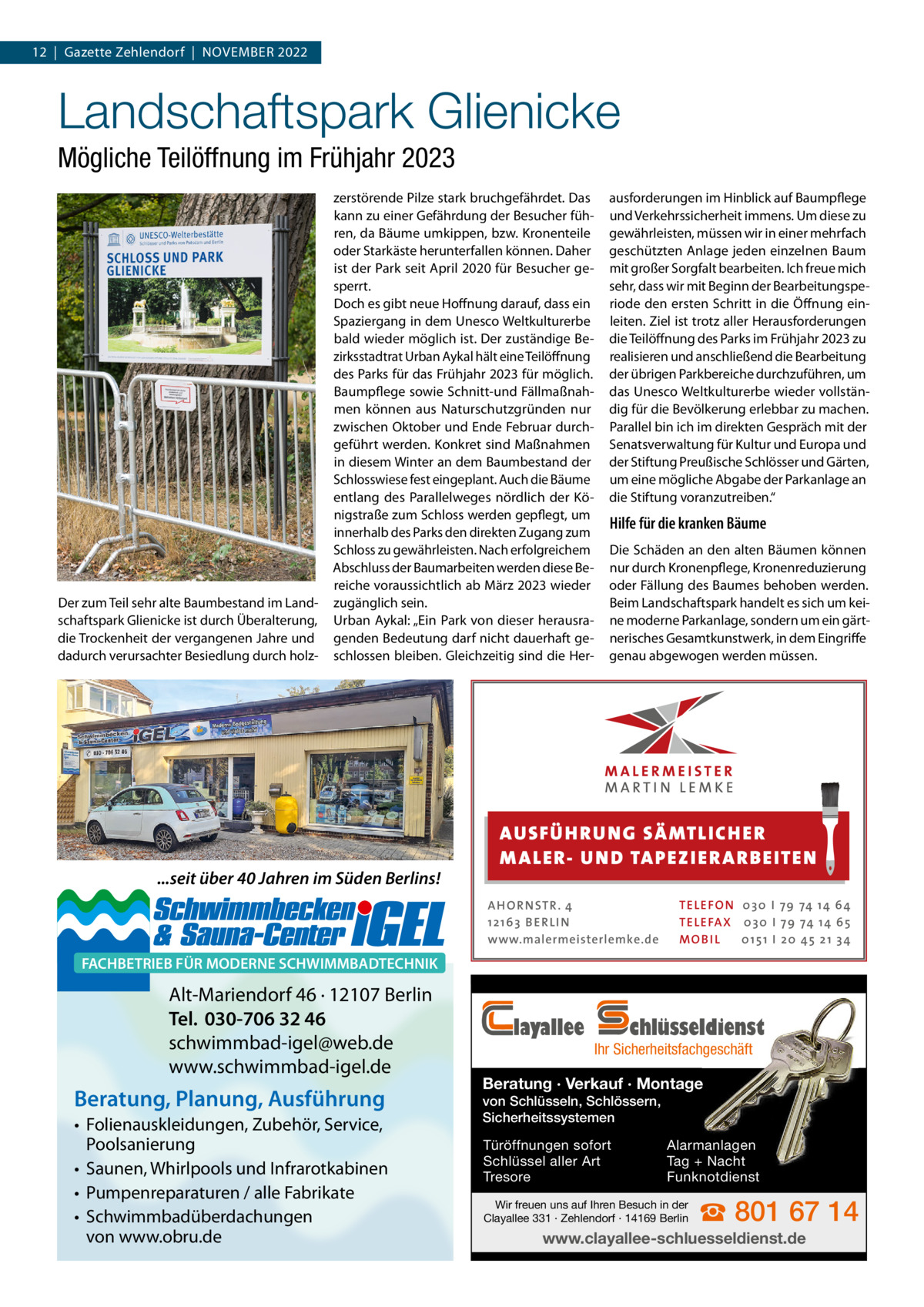 12  |  Gazette Zehlendorf  |  November 2022  Landschaftspark Glienicke Mögliche Teilöffnung im Frühjahr 2023  Der zum Teil sehr alte baumbestand im Landschaftspark Glienicke ist durch Überalterung, die Trockenheit der vergangenen Jahre und dadurch verursachter besiedlung durch holz zerstörende Pilze stark bruchgefährdet. Das kann zu einer Gefährdung der besucher führen, da bäume umkippen, bzw. Kronenteile oder Starkäste herunterfallen können. Daher ist der Park seit April 2020 für besucher gesperrt. Doch es gibt neue Hoffnung darauf, dass ein Spaziergang in dem Unesco Weltkulturerbe bald wieder möglich ist. Der zuständige bezirksstadtrat Urban Aykal hält eine Teilöffnung des Parks für das Frühjahr 2023 für möglich. baumpflege sowie Schnitt-und Fällmaßnahmen können aus Naturschutzgründen nur zwischen oktober und ende Februar durchgeführt werden. Konkret sind maßnahmen in diesem Winter an dem baumbestand der Schlosswiese fest eingeplant. Auch die bäume entlang des Parallelweges nördlich der Königstraße zum Schloss werden gepflegt, um innerhalb des Parks den direkten Zugang zum Schloss zu gewährleisten. Nach erfolgreichem Abschluss der baumarbeiten werden diese bereiche voraussichtlich ab märz 2023 wieder zugänglich sein. Urban Aykal: „ein Park von dieser herausragenden bedeutung darf nicht dauerhaft geschlossen bleiben. Gleichzeitig sind die Her ...seit über 40 Jahren im Süden Berlins!  ausforderungen im Hinblick auf baumpflege und verkehrssicherheit immens. Um diese zu gewährleisten, müssen wir in einer mehrfach geschützten Anlage jeden einzelnen baum mit großer Sorgfalt bearbeiten. Ich freue mich sehr, dass wir mit beginn der bearbeitungsperiode den ersten Schritt in die Öffnung einleiten. Ziel ist trotz aller Herausforderungen die Teilöffnung des Parks im Frühjahr 2023 zu realisieren und anschließend die bearbeitung der übrigen Parkbereiche durchzuführen, um das Unesco Weltkulturerbe wieder vollständig für die bevölkerung erlebbar zu machen. Parallel bin ich im direkten Gespräch mit der Senatsverwaltung für Kultur und europa und der Stiftung Preußische Schlösser und Gärten, um eine mögliche Abgabe der Parkanlage an die Stiftung voranzutreiben.“  Hilfe für die kranken Bäume Die Schäden an den alten bäumen können nur durch Kronenpflege, Kronenreduzierung oder Fällung des baumes behoben werden. beim Landschaftspark handelt es sich um keine moderne Parkanlage, sondern um ein gärtnerisches Gesamtkunstwerk, in dem eingriffe genau abgewogen werden müssen.  AUS FÜ H RU NG SÄ MTLICH ER M A LER- U N D TA PEZ I ER A RB EITE N A H O R N STR . 4 12 16 3 B E R L I N www.malermeisterlemke.de  TE L E FO N 0 3 0 I 79 74 14 6 4 TE L E FA X 0 3 0 I 79 74 14 6 5 MOB I L 0 15 1 I 2 0 45 21 3 4  FACHBETRIEB FÜR MODERNE SCHWIMMBADTECHNIK  Alt-Mariendorf 46 · 12107 Berlin Tel. 030-706 32 46 schwimmbad-igel@web.de www.schwimmbad-igel.de  Beratung, Planung, Ausführung • Folienauskleidungen, Zubehör, Service, Poolsanierung • Saunen, Whirlpools und Infrarotkabinen • Pumpenreparaturen / alle Fabrikate • Schwimmbadüberdachungen von www.obru.de  layallee  chlüsseldienst  Ihr Sicherheitsfachgeschäft  Beratung · Verkauf · Montage von Schlüsseln, Schlössern, Sicherheitssystemen Türöffnungen sofort Schlüssel aller Art Tresore  Alarmanlagen Tag + Nacht Funknotdienst  Wir freuen uns auf Ihren Besuch in der Clayallee 331 · Zehlendorf · 14169 Berlin  ☎ 801 67 14  www.clayallee-schluesseldienst.de