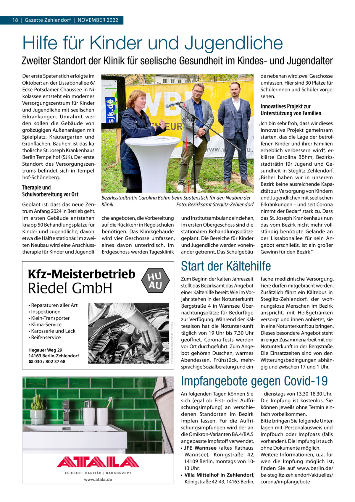 18  |  Gazette Zehlendorf  |  November 2022  Hilfe für Kinder und Jugendliche Zweiter Standort der Klinik für seelische Gesundheit im Kindes- und Jugendalter Der erste Spatenstich erfolgte im Oktober: an der Lissabonallee 6/ Ecke Potsdamer Chaussee in Nikolassee entsteht ein modernes Versorgungszentrum für Kinder und Jugendliche mit seelischen Erkrankungen. Umrahmt werden sollen die Gebäude von großzügigen Außenanlagen mit Spielplatz, Kräutergarten und Grünflächen. Bauherr ist das katholische St. Joseph Krankenhaus Berlin Tempelhof (SJK). Der erste Standort des Versorgungszentrums befindet sich in Tempelhof-Schöneberg.  Geplant ist, dass das neue Zentrum Anfang 2024 in Betrieb geht. Im ersten Gebäude entstehen knapp 50 Behandlungsplätze für Kinder und Jugendliche, davon etwa die Hälfte stationär. Im zweiten Neubau wird eine Anschlusstherapie für Kinder und Jugendli Innovatives Projekt zur Unterstützung von Familien  Bezirksstadträtin Carolina Böhm beim Spatenstich für den Neubau der Klinik.� Foto: Bezirksamt Steglitz-Zehlendorf che angeboten, die Vorbereitung auf die Rückkehr in Regelschulen benötigen. Das Klinikgebäude wird vier Geschosse umfassen, eines davon unterirdisch. Im Erdgeschoss werden Tagesklinik  Kfz-Meisterbetrieb  Riedel GmbH • Reparaturen aller Art • Inspektionen • Klein-Transporter • Klima-Service • Karosserie und Lack • Reifenservice Hegauer Weg 29 14163 Berlin-Zehlendorf ☎ 030 / 802 37 68  und Institutsambulanz einziehen, im ersten Obergeschoss sind die stationären Behandlungsplätze geplant. Die Bereiche für Kinder und Jugendliche werden voneinander getrennt. Das Schulgebäu „Ich bin sehr froh, dass wir dieses innovative Projekt gemeinsam starten, das die Lage der betroffenen Kinder und ihrer Familien erheblich verbessern wird“, erklärte Carolina Böhm, Bezirksstadträtin für Jugend und Gesundheit in Steglitz-Zehlendorf. „Bisher haben wir in unserem Bezirk keine ausreichende Kapazität zur Versorgung von Kindern und Jugendlichen mit seelischen Erkrankungen – und seit Corona nimmt der Bedarf stark zu. Dass das St. Joseph Krankenhaus nun das vom Bezirk nicht mehr vollständig benötigte Gelände an der Lissabonallee für sein Angebot erschließt, ist ein großer Gewinn für den Bezirk.“  Start der Kältehilfe  HU AU  Foto: Karin u. Uwe Annas / Fotolia  Therapie und Schulvorbereitung vor Ort  de nebenan wird zwei Geschosse umfassen. Hier sind 30 Plätze für Schülerinnen und Schüler vorgesehen.  Zum Beginn der kalten Jahreszeit stellt das Bezirksamt das Angebot einer Kältehilfe bereit: Wie im Vorjahr stehen in der Notunterkunft Bergstraße  4 in Wannsee Übernachtungsplätze für Bedürftige zur Verfügung. Während der Kältesaison hat die Notunterkunft täglich von 19  Uhr bis 7.30  Uhr geöffnet. Corona-Tests werden vor Ort durchgeführt. Zum Angebot gehören Duschen, warmes Abendessen, Frühstück, mehrsprachige Sozialberatung und ein fache medizinische Versorgung. Tiere dürfen mitgebracht werden. Zusätzlich fährt ein Kältebus in Steglitz-Zehlendorf, der wohnungslose Menschen im Bezirk anspricht, mit Heißgetränken versorgt und ihnen anbietet, sie in eine Notunterkunft zu bringen. Dieses besondere Angebot steht in enger Zusammenarbeit mit der Notunterkunft in der Bergstraße. Die Einsatzzeiten sind von den Witterungsbedingungen abhängig und zwischen 17 und 1 Uhr.  Impfangebote gegen Covid-19 An folgenden Tagen können Sie sich (egal ob Erst- oder Auffrischungsimpfung) an verschiedenen Standorten im Bezirk impfen lassen. Für die Auffrischungsimpfungen wird der an die Omikron-Varianten BA.4/BA.5 angepasste Impfstoff verwendet. •	 JFE Wannsee (altes Rathaus Wannsee), Königstraße  42, 14109 Berlin, montags von 1013 Uhr. •	 Villa Mittelhof in Zehlendorf, Königstraße 42-43, 14163 Berlin,  dienstags von 13.30-18.30 Uhr. Die Impfung ist kostenlos. Sie können jeweils ohne Termin einfach vorbeikommen. Bitte bringen Sie folgende Unterlagen mit: Personalausweis und Impfbuch oder Impfpass (falls vorhanden). Die Impfung ist auch ohne Dokumente möglich. Weitere Informationen, u. a. für wen die Impfung möglich ist, finden Sie auf www.berlin.de/ ba-steglitz-zehlendorf/aktuelles/ corona/impfangebote