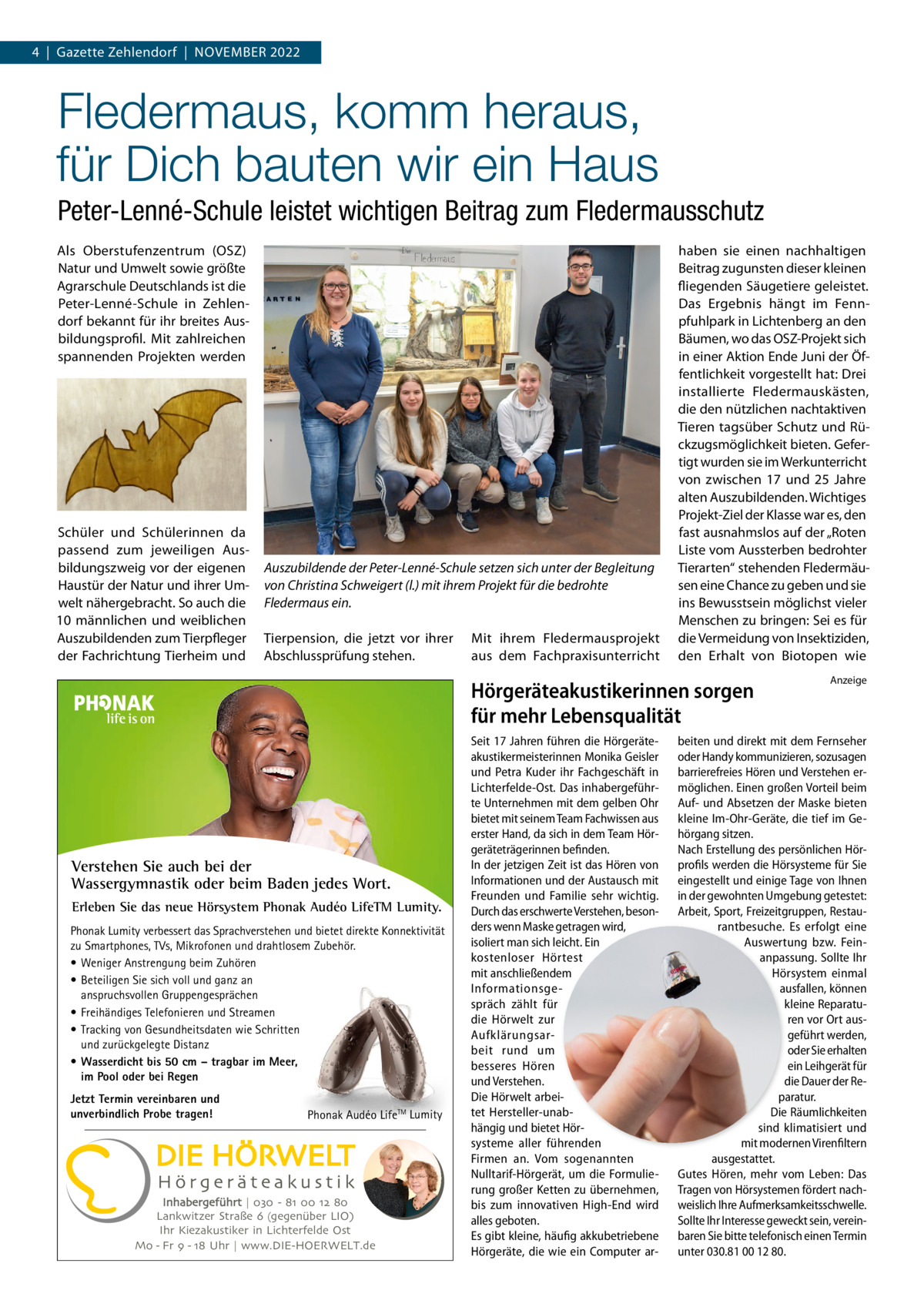 4  |  Gazette Zehlendorf  |  November 2022  Fledermaus, komm heraus, für Dich bauten wir ein Haus Peter-Lenné-Schule leistet wichtigen Beitrag zum Fledermausschutz Als oberstufenzentrum (oSZ) Natur und Umwelt sowie größte Agrarschule Deutschlands ist die Peter-Lenné-Schule in Zehlendorf bekannt für ihr breites Ausbildungsprofil. mit zahlreichen spannenden Projekten werden  Schüler und Schülerinnen da passend zum jeweiligen Ausbildungszweig vor der eigenen Haustür der Natur und ihrer Umwelt nähergebracht. So auch die 10  männlichen und weiblichen Auszubildenden zum Tierpfleger der Fachrichtung Tierheim und  Auszubildende der Peter-Lenné-Schule setzen sich unter der Begleitung von Christina Schweigert (l.) mit ihrem Projekt für die bedrohte Fledermaus ein. Tierpension, die jetzt vor ihrer Abschlussprüfung stehen.  mit ihrem Fledermausprojekt aus dem Fachpraxisunterricht  haben sie einen nachhaltigen beitrag zugunsten dieser kleinen fliegenden Säugetiere geleistet. Das ergebnis hängt im Fennpfuhlpark in Lichtenberg an den bäumen, wo das oSZ-Projekt sich in einer Aktion ende Juni der Öffentlichkeit vorgestellt hat: Drei installierte Fledermauskästen, die den nützlichen nachtaktiven Tieren tagsüber Schutz und rückzugsmöglichkeit bieten. Gefertigt wurden sie im Werkunterricht von zwischen 17 und 25  Jahre alten Auszubildenden. Wichtiges Projekt-Ziel der Klasse war es, den fast ausnahmslos auf der „roten Liste vom Aussterben bedrohter Tierarten“ stehenden Fledermäusen eine Chance zu geben und sie ins bewusstsein möglichst vieler menschen zu bringen: Sei es für die vermeidung von Insektiziden, den erhalt von biotopen wie  Hörgeräteakustikerinnen sorgen für mehr Lebensqualität  Verstehen Sie auch bei der Wassergymnastik oder beim Baden jedes Wort. Erleben Sie das neue Hörsystem Phonak Audéo LifeTM Lumity. Phonak Lumity verbessert das Sprachverstehen und bietet direkte Konnektivität zu Smartphones, TVs, Mikrofonen und drahtlosem Zubehör. • Weniger Anstrengung beim Zuhören • Beteiligen Sie sich voll und ganz an anspruchsvollen Gruppengesprächen • Freihändiges Telefonieren und Streamen • Tracking von Gesundheitsdaten wie Schritten und zurückgelegte Distanz • Wasserdicht bis 50 cm – tragbar im Meer, im Pool oder bei Regen Jetzt Termin vereinbaren und unverbindlich Probe tragen!  Phonak Audéo LifeTM Lumity  Inhabergeführt | 030 - 81 00 12 80 Lankwitzer Straße 6 (gegenüber LIO) Ihr Kiezakustiker in Lichterfelde Ost Mo - Fr 9 - 18 Uhr | www.DIE-HOERWELT.de  Seit 17 Jahren führen die Hörgeräteakustikermeisterinnen Monika Geisler und Petra Kuder ihr Fachgeschäft in Lichterfelde-Ost. Das inhabergeführte Unternehmen mit dem gelben Ohr bietet mit seinem Team Fachwissen aus erster Hand, da sich in dem Team Hörgeräteträgerinnen befinden. In der jetzigen Zeit ist das Hören von Informationen und der Austausch mit Freunden und Familie sehr wichtig. Durch das erschwerte Verstehen, besonders wenn Maske getragen wird, isoliert man sich leicht. Ein kostenloser Hörtest mit anschließendem Informationsgespräch zählt für die Hörwelt zur Aufklärungsarbeit rund um besseres Hören und Verstehen. Die Hörwelt arbeitet Hersteller-unabhängig und bietet Hörsysteme aller führenden Firmen an. Vom sogenannten Nulltarif-Hörgerät, um die Formulierung großer Ketten zu übernehmen, bis zum innovativen High-End wird alles geboten. Es gibt kleine, häufig akkubetriebene Hörgeräte, die wie ein Computer ar Anzeige  beiten und direkt mit dem Fernseher oder Handy kommunizieren, sozusagen barrierefreies Hören und Verstehen ermöglichen. Einen großen Vorteil beim Auf- und Absetzen der Maske bieten kleine Im-Ohr-Geräte, die tief im Gehörgang sitzen. Nach Erstellung des persönlichen Hörprofils werden die Hörsysteme für Sie eingestellt und einige Tage von Ihnen in der gewohnten Umgebung getestet: Arbeit, Sport, Freizeitgruppen, Restaurantbesuche. Es erfolgt eine Auswertung bzw. Feinanpassung. Sollte Ihr Hörsystem einmal ausfallen, können kleine Reparaturen vor Ort ausgeführt werden, oder Sie erhalten ein Leihgerät für die Dauer der Reparatur. Die Räumlichkeiten sind klimatisiert und mit modernen Virenfiltern ausgestattet. Gutes Hören, mehr vom Leben: Das Tragen von Hörsystemen fördert nachweislich Ihre Aufmerksamkeitsschwelle. Sollte Ihr Interesse geweckt sein, vereinbaren Sie bitte telefonisch einen Termin unter 030.81 00 12 80.