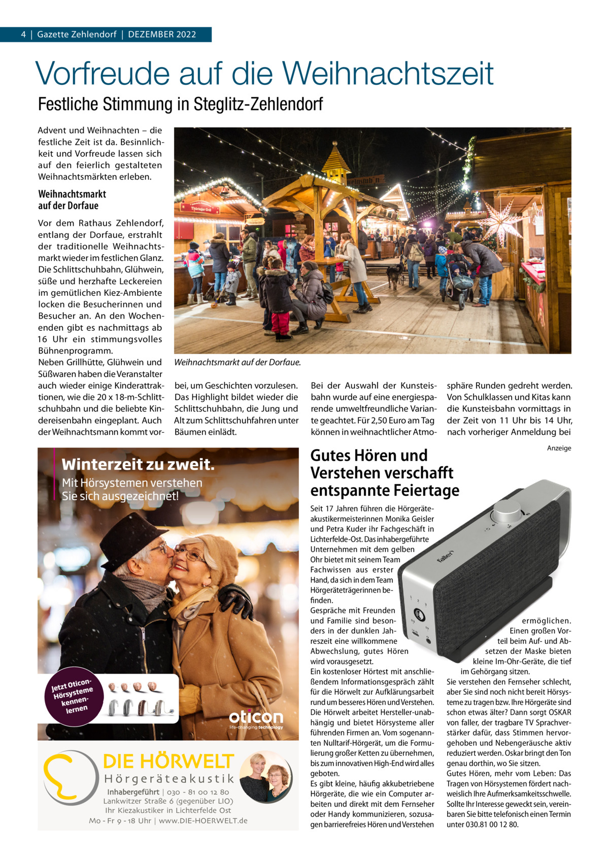 4  |  Gazette Zehlendorf  |  Dezember 2022  Vorfreude auf die Weihnachtszeit Festliche Stimmung in Steglitz-Zehlendorf Advent und Weihnachten – die festliche Zeit ist da. Besinnlichkeit und Vorfreude lassen sich auf den feierlich gestalteten Weihnachtsmärkten erleben.  Weihnachtsmarkt auf der Dorfaue Vor dem Rathaus Zehlendorf, entlang der Dorfaue, erstrahlt der traditionelle Weihnachtsmarkt wieder im festlichen Glanz. Die Schlittschuhbahn, Glühwein, süße und herzhafte Leckereien im gemütlichen Kiez-Ambiente locken die Besucherinnen und Besucher an. An den Wochenenden gibt es nachmittags ab 16  Uhr ein stimmungsvolles Bühnenprogramm. Neben Grillhütte, Glühwein und Süßwaren haben die Veranstalter auch wieder einige Kinderattraktionen, wie die 20 x 18-m-Schlittschuhbahn und die beliebte Kindereisenbahn eingeplant. Auch der Weihnachtsmann kommt vor Weihnachtsmarkt auf der Dorfaue. bei, um Geschichten vorzulesen. Das Highlight bildet wieder die Schlittschuhbahn, die Jung und Alt zum Schlittschuhfahren unter Bäumen einlädt.  Bei der Auswahl der Kunsteisbahn wurde auf eine energiesparende umweltfreundliche Variante geachtet. Für 2,50 Euro am Tag können in weihnachtlicher Atmo sphäre Runden gedreht werden. Von Schulklassen und Kitas kann die Kunsteisbahn vormittags in der Zeit von 11  Uhr bis 14  Uhr, nach vorheriger Anmeldung bei  Gutes Hören und Verstehen verschafft entspannte Feiertage  Inhabergeführt | 030 - 81 00 12 80 Lankwitzer Straße 6 (gegenüber LIO) Ihr Kiezakustiker in Lichterfelde Ost Mo - Fr 9 - 18 Uhr | www.DIE-HOERWELT.de  Seit 17 Jahren führen die Hörgeräteakustikermeisterinnen Monika Geisler und Petra Kuder ihr Fachgeschäft in Lichterfelde-Ost. Das inhabergeführte Unternehmen mit dem gelben Ohr bietet mit seinem Team Fachwissen aus erster Hand, da sich in dem Team Hörgeräteträgerinnen befinden. Gespräche mit Freunden und Familie sind besonders in der dunklen Jahreszeit eine willkommene Abwechslung, gutes Hören wird vorausgesetzt. Ein kostenloser Hörtest mit anschließendem Informationsgespräch zählt für die Hörwelt zur Aufklärungsarbeit rund um besseres Hören und Verstehen. Die Hörwelt arbeitet Hersteller-unabhängig und bietet Hörsysteme aller führenden Firmen an. Vom sogenannten Nulltarif-Hörgerät, um die Formulierung großer Ketten zu übernehmen, bis zum innovativen High-End wird alles geboten. Es gibt kleine, häufig akkubetriebene Hörgeräte, die wie ein Computer arbeiten und direkt mit dem Fernseher oder Handy kommunizieren, sozusagen barrierefreies Hören und Verstehen  Anzeige  ermöglichen. Einen großen Vorteil beim Auf- und Absetzen der Maske bieten kleine Im-Ohr-Geräte, die tief im Gehörgang sitzen. Sie verstehen den Fernseher schlecht, aber Sie sind noch nicht bereit Hörsysteme zu tragen bzw. Ihre Hörgeräte sind schon etwas älter? Dann sorgt OSKAR von faller, der tragbare TV Sprachverstärker dafür, dass Stimmen hervorgehoben und Nebengeräusche aktiv reduziert werden. Oskar bringt den Ton genau dorthin, wo Sie sitzen. Gutes Hören, mehr vom Leben: Das Tragen von Hörsystemen fördert nachweislich Ihre Aufmerksamkeitsschwelle. Sollte Ihr Interesse geweckt sein, vereinbaren Sie bitte telefonisch einen Termin unter 030.81 00 12 80.