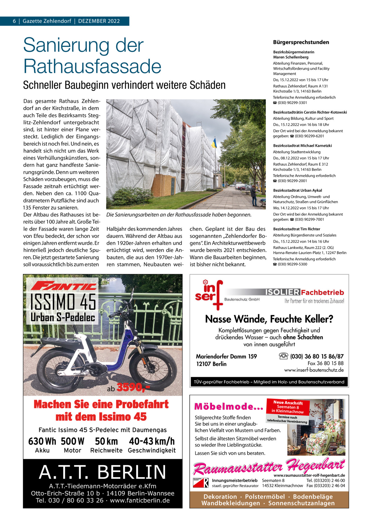 6  |  Gazette Zehlendorf  |  DEZEmBER 2022  Sanierung der Rathausfassade  Bürgersprechstunden Bezirksbürgermeisterin Maren Schellenberg Abteilung Finanzen, Personal, Wirtschaftsförderung und Facility management  Schneller Baubeginn verhindert weitere Schäden Das gesamte Rathaus Zehlendorf an der Kirchstraße, in dem auch Teile des Bezirksamts Steglitz-Zehlendorf untergebracht sind, ist hinter einer Plane versteckt. Lediglich der Eingangsbereich ist noch frei. Und nein, es handelt sich nicht um das Werk eines Verhüllungskünstlers, sondern hat ganz handfeste Sanierungsgründe. Denn um weiteren Schäden vorzubeugen, muss die Fassade zeitnah ertüchtigt werden. Neben den ca. 1100  Quadratmetern Putzfläche sind auch 135 Fenster zu sanieren. Der Altbau des Rathauses ist bereits über 100 Jahre alt. Große Teile der Fassade waren lange Zeit von Efeu bedeckt, der schon vor einigen Jahren entfernt wurde. Er hinterließ jedoch deutliche Spuren. Die jetzt gestartete Sanierung soll voraussichtlich bis zum ersten  Do, 15.12.2022 von 15 bis 17 Uhr Rathaus Zehlendorf, Raum A 131 Kirchstraße 1/3, 14163 Berlin Telefonische Anmeldung erforderlich ☎ (030) 90299-3301 Bezirksstadträtin Cerstin Richter-Kotowski Abteilung Bildung, Kultur und Sport Do., 15.12.2022 von 16 bis 18 Uhr Der Ort wird bei der Anmeldung bekannt gegeben: ☎ (030) 90299-6201 Bezirksstadtrat Michael Karnetzki Abteilung Stadtentwicklung Do., 08.12.2022 von 15 bis 17 Uhr Rathaus Zehlendorf, Raum E 312 Kirchstraße 1/3, 14163 Berlin Telefonische Anmeldung erforderlich ☎ (030) 90299-2001 Bezirksstadtrat Urban Aykal Abteilung Ordnung, Umwelt- und Naturschutz, Straßen und Grünflächen mo, 14.12.2022 von 15 bis 17 Uhr  Die Sanierungsarbeiten an der Rathausfassade haben begonnen. Halbjahr des kommenden Jahres dauern. Während der Altbau aus den 1920er-Jahren erhalten und ertüchtigt wird, werden die Anbauten, die aus den 1970er-Jahren stammen, Neubauten wei ISSIMO 45 Urban S-Pedelec  chen. Geplant ist der Bau des sogenannten „Zehlendorfer Bogens“. Ein Architekturwettbewerb wurde bereits 2021 entschieden. Wann die Bauarbeiten beginnen, ist bisher nicht bekannt.  Der Ort wird bei der Anmeldung bekannt gegeben: ☎ (030) 90299-7001 Bezirksstadtrat Tim Richter Abteilung Bürgerdienste und Soziales Do., 15.12.2022 von 14 bis 16 Uhr Rathaus Lankwitz, Raum 222 (2. OG) Hanna-Renate-Laurien-Platz 1, 12247 Berlin Telefonische Anmeldung erforderlich ☎ (030) 90299-5300  Nasse Wände, Feuchte Keller? Komplettlösungen gegen Feuchtigkeit und drückendes Wasser – auch ohne Schachten von innen ausgeführt (030) 36 80 15 86/87  Mariendorfer Damm 159 12107 Berlin  ab 3590, Machen Sie eine Probefahrt mit dem Issimo 45 Fantic Issimo 45 S-Pedelec mit Daumengas  630 Wh 500 W Akku  Motor  50 km  40-43 km/h  Reichweite Geschwindigkeit  A.T.T. BERLIN  A.T.T.-Tiedemann-Motorräder e.Kfm Otto-Erich-Straße 10 b · 14109 Berlin-Wannsee Tel. 030 / 80 60 33 26 · www.fanticberlin.de  Fax 36 80 15 88 www.inserf-bautenschutz.de  TÜV-geprüfter Fachbetrieb – Mitglied im Holz- und Bautenschutzverband  Möbelmode...  Neue Anschrift Seematen 8 in Kleinmachnow  Termine nach Stilgerechte Stoffe finden telefonischer Vereinba rung Sie bei uns in einer unglaublichen Vielfalt von Mustern und Farben.  Selbst die ältesten Sitzmöbel werden so wieder Ihre Lieblingsstücke. Lassen Sie sich von uns beraten.  www.raumausstatter-rolf-hegenbart.de  Innungsmeisterbetrieb Seematen 8 Tel. (033203) 2 46 00 staatl. geprüfter Restaurator 14532 Kleinmachnow Fax (033203) 2 46 04  Dekoration · Polstermöbel · Bodenbeläge Wandbekleidungen · Sonnenschutzanlagen